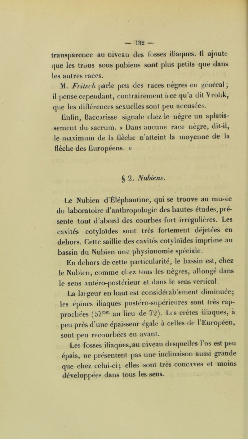transparence au niveau des fosses iliaques. Il ajoute que les trous sous pubiens sont plus petits que dans les autres races. M. Fritseh parle peu des races nègres en général ; il pense cependant, contrairement à ce qu’a dit Vrohk, que les différences sexuelles sont peu accusées. Enfin, Baccarisse signale chez le nègre un aplatis- sement du sacrum. « Dans aucune race nègre, dit-il, le maximum de la flècbe n’atteint la moyenne de la flèche des Européens. » § 2. Nubiens. Le Nubien d’Éléphantine, qui se trouve au musée du laboratoire d’anthropologie des hautes etudes, pré- sente tout d’abord des courbes fort irrégulières. Les cavités cotyloïdes sont très fortement déjetées en dehors. Celte saillie des cavités cotyloïdes imprime au bassin du Nubien une physionomie spéciale. En dehors de cette particularité, le bassin est, chez le Nubien, comme chez tous les nègres, allonge dans le sens antéro-postérieur et dans le sens vertical. La largeur en haut est considéiab'ement diminuée; les épines iliaques postéro-supérieures sont très rap- prochées (5?rom au lieu de 72). Lis crêtes iliaques, à peu près d’une épaisseur égalé à celles de 1 Européen, sont peu recourbées en avant. Les fosses iliaques,au niveau desquelles l’os est peu épais, ne présentent pas une inclinaison aussi grande que chez celui-ci ; elles sont très concaves et moins développées dans tous les sens.