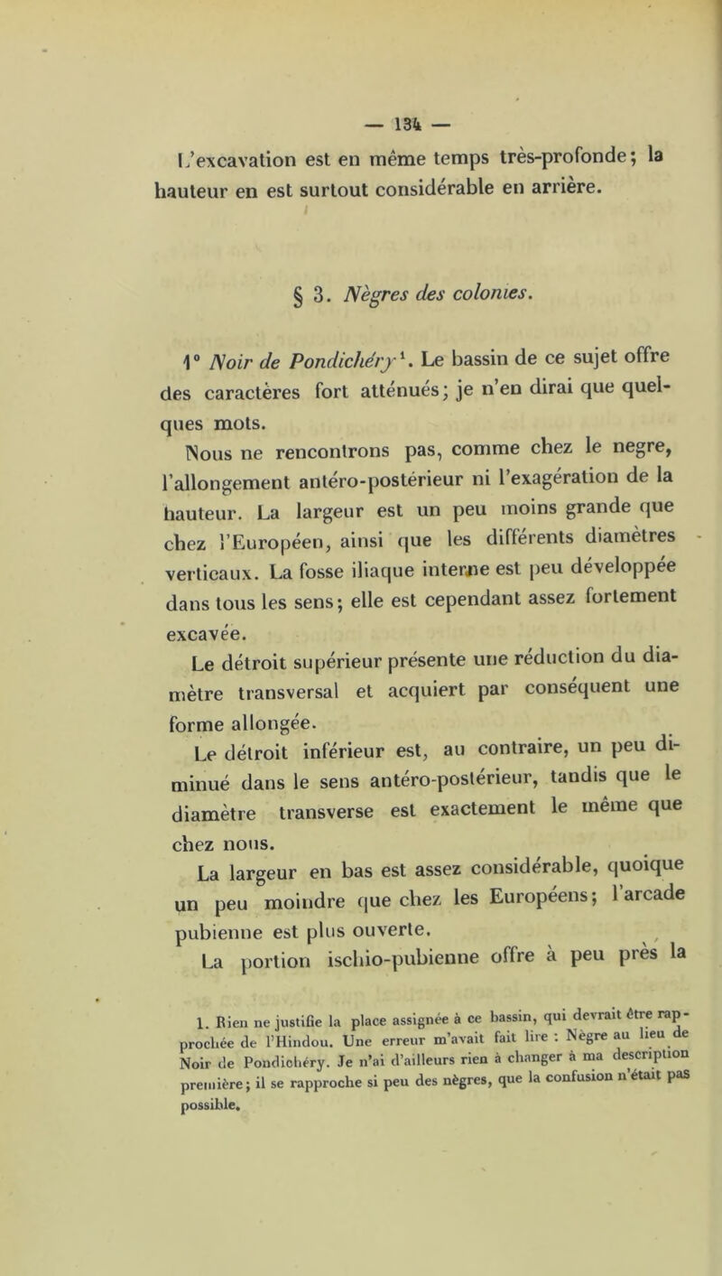 L’excavation est en même temps très-profonde; la hauteur en est surtout considérable en arrière. i § 3. Nègres des colonies. 1° Noir de Pondichéry1. Le bassin de ce sujet offre des caractères fort atténues ; je n en dirai que quel- ques mots. Nous ne rencontrons pas, comme chez le negre, l’allongement antéro-postérieur ni 1 exagération de la hauteur. La largeur est un peu moins grande que chez l’Européen, ainsi que les differents diamètres verticaux. La fosse iliaque interne est peu developpee dans tous les sens; elle est cependant assez fortement excavée. Le détroit supérieur présente une réduction du dia- mètre transversal et acquiert par conséquent une forme allongée. Le détroit inférieur est, au contraire, un peu di- minué dans le sens antéro-postérieur, tandis que le diamètre transverse est exactement le même que chez nous. La largeur en bas est assez considérable, quoique un peu moindre que chez les Européens; l’arcade pubienne est plus ouverte. La portion ischio-pubienne offre à peu près la 1. Rien ne justifie la place assignée à ce bassin, qui devrait être rap- prochée de l’Hindou. Une erreur m’avait fait lire : Nègre au heu de Noir de Pondichéry. Je n’ai d’ailleurs rien à changer à ma description première; il se rapproche si peu des nègres, que la confusion n était pas possible.