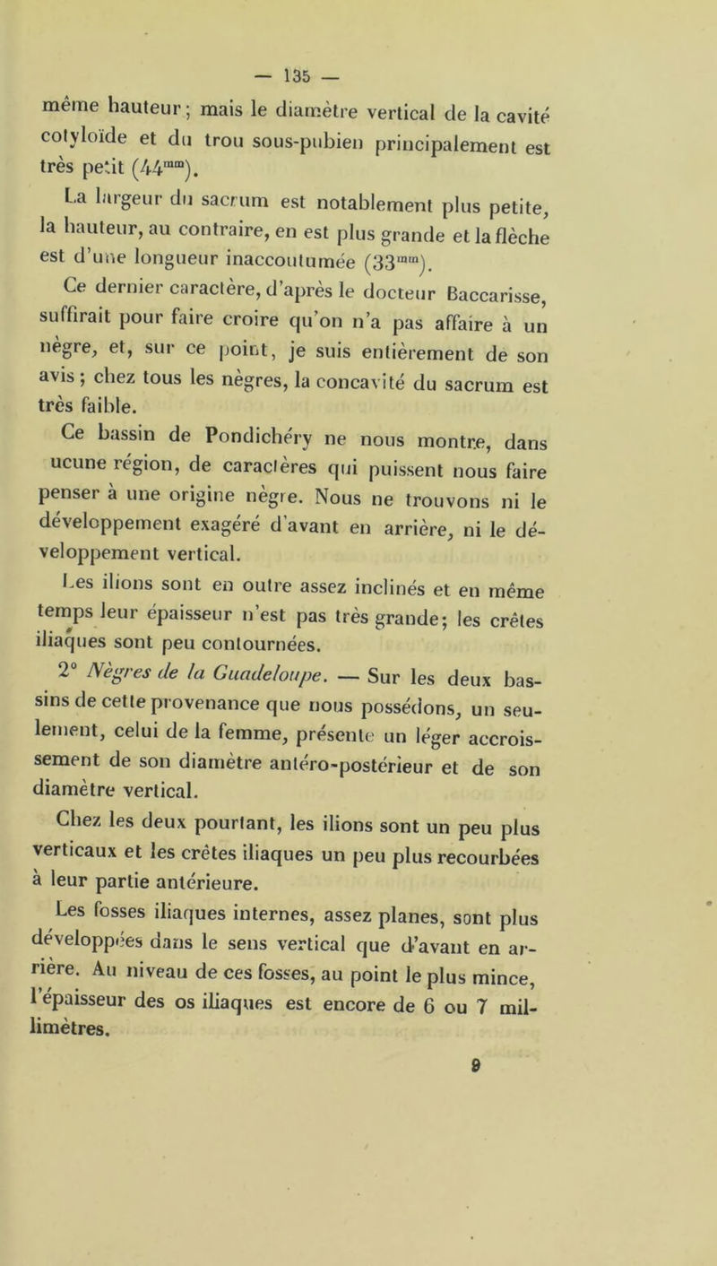 même hauteur; mais le diamètre vertical de la cavité cotyloïde et du trou sous-pubien principalement est très petit (44ra“). L.a largeur du sacrum est notablement plus petite, la hauteur, au contraire, en est plus grande et la flèche est d’une longueur inaccoutumée (33inra). Ce dernier caractère, d’après le docteur Baccarisse, suffirait pour faire croire qu’on n’a pas affaire à un nègre, et, sur ce point, je suis entièrement de son avis ; chez tous les nègres, la concavité du sacrum est très faible. Ce bassin de Pondichéry ne nous montre, dans ucune région, de caractères qui puissent nous faire penser à une origine nègre. Nous ne trouvons ni le développement exagéré d’avant en arrière, ni le dé- veloppement vertical. Les ilions sont en outre assez inclinés et en même temps leur épaisseur n’est pas très grande; les crêtes iliaques sont peu contournées. 2 Aègf es de la Guadeloupe. — Sur les deux bas- sins de cette provenance que nous possédons, un seu- lement, celui de la femme, présente un léger accrois- sement de son diamètre antéro-postérieur et de son diamètre vertical. Chez les deux pourtant, les ilions sont un peu plus verticaux et les crêtes iliaques un peu plus recourbées à leur partie antérieure. Les fosses iliaques internes, assez planes, sont plus développées dans le sens vertical que d’avant en ar- rière. Au niveau de ces fosses, au point le plus mince, 1 épaisseur des os iliaques est encore de 6 ou 7 mil- limètres. 9