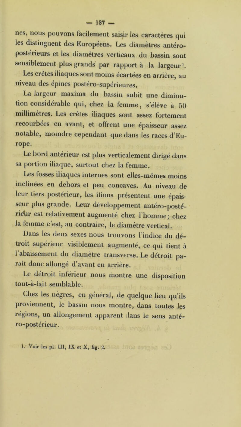 nés, nous pouvons facilement saisir les caractères qui les distinguent des Européens, Les diamètres antéro- postérieurs et les diamètres ver ticaux du bassin sont sensiblement plus grands par rapporta la largeur1. Les crêtes iliaques sont moins écartées en arrière, au niveau des épines postéro-supérieures. La largeur maxima du bassin subit une diminu- tion considérable qui, chez la femme, s’élève à 50 millimètres. Les crêtes iliaques sont assez fortement recourbées en avant, et offrent une épaisseur assez notable, moindre cependant que dans les races d’Eu- rope. Le bord antérieur est plus verticalement dirigé dans sa portion iliaque, surtout chez la femme. Les tosses iliaques internes sont elles-mêmes moins inclinées en dehors et peu concaves. Au niveau de leur tiers postérieur, les liions présentent une épais- seur plus grande. Leur développement antéro-posté- riébr est relativement augmenté chez l’homme; chez la femme c’est, au contraire, le diamètre vertical. Dans les deux sexes nous trouvons l’indice du dé- troit supérieur visiblement augmenté, ce qui tient à 1 abaissement du diamètre transverse. Le détroit pa- raît donc allongé d’avant en arrière. Le détroit inférieur nous montre une disposition tout-à-fait semblable. Chez les nègres, en général, de quelque lieu qu’ils proviennent, le bassin nous montre, dans toutes les régions, un allongement apparent dans le sens anté- ro-postérieur. 1. Voir les pl III, IX et X, fig. %