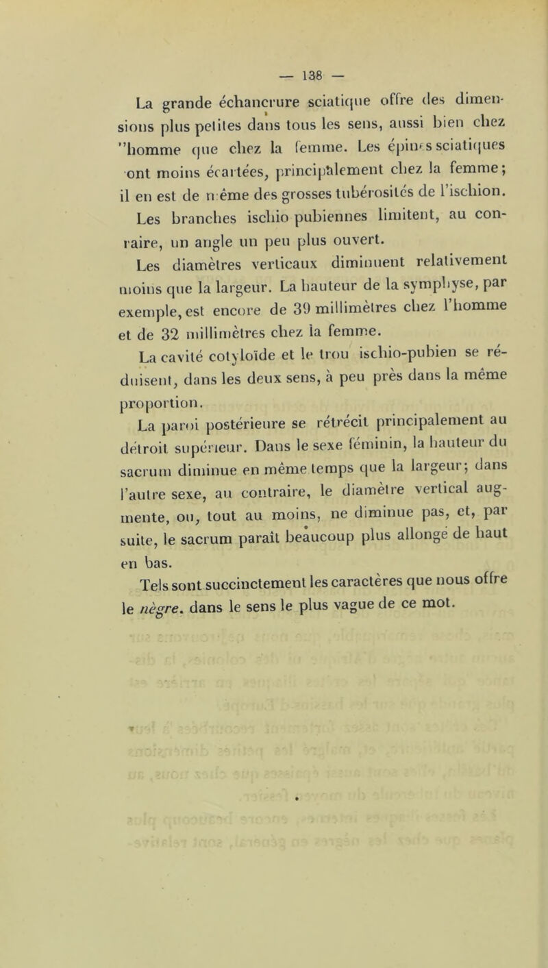 La grande échancrure sciatique offre des dimen- sions plus petites dans tous les sens, aussi bien chez homme que chez la femme. Les épines sciatiques ont moins écartées, principalement chez la femme; il en est de n ême des grosses tubérosités de l’ischion. Les branches iscliio pubiennes limitent, au con- raire, un angle un peu plus ouvert. Les diamètres verticaux diminuent relativement moins que la largeur. La hauteur de la symphyse, par exemple, est encore de 39 millimètres chez 1 homme et de 32 millimètres chez ia femme. La cavité cotyloide et le trou isclno-pubien se ré- duisent, dans les deux sens, a peu près dans la même proportion. La paroi postérieure se rétrécit principalement au détroit supérieur. Dans le sexe féminin, la hauteur du sacrum diminue en même temps que la largeur; dans l’autre sexe, au contraire, le diamètre vertical aug- mente, ou, tout au moins, ne diminue pas, et, par suite, le sacrum paraît beaucoup plus allongé de haut en bas. Tels sont succinctement les caractères que nous offre le nègre, dans le sens le plus vague de ce mot.