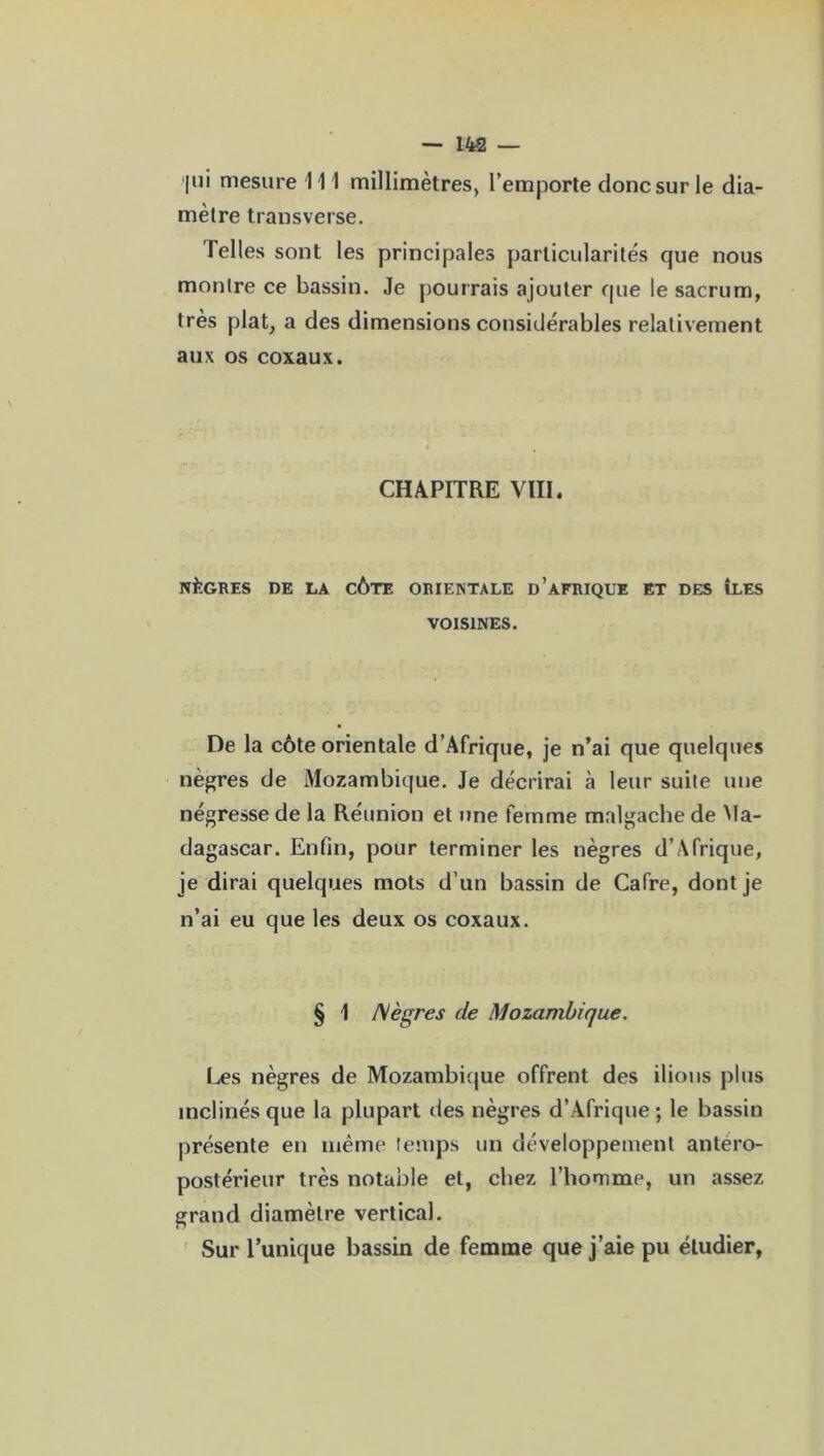 jui mesure 111 millimètres, l’emporte donc sur le dia- mètre transverse. Telles sont les principales particularités que nous montre ce bassin. Je pourrais ajouter que le sacrum, très plat, a des dimensions considérables relativement aux os coxaux. CHAPITRE VIII. NÈGRES DE LA CÔTE ORIENTALE D'AFRIQUE ET DES ÎLES VOISINES. De la côte orientale d’Afrique, je n’ai que quelques nègres de Mozambique. Je décrirai à leur suite une négresse de la Réunion et une femme malgache de Ma- dagascar. Enfin, pour terminer les nègres d’Afrique, je dirai quelques mots d’un bassin de Cafre, dont je n’ai eu que les deux os coxaux. § \ Nègres de Mozambique. Les nègres de Mozambique offrent des ilious plus inclinés que la plupart des nègres d’Afrique; le bassin présente en même temps un développement antéro- postérieur très notable et, chez l’homme, un assez grand diamètre vertical. Sur l’unique bassin de femme que j’aie pu étudier,