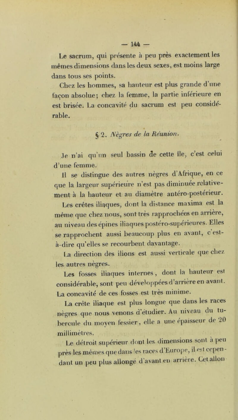 Le sacrum, qui présente à peu près exactement les mêmes dimensions dans les deux sexes, est moins large dans tous ses points. Chez les hommes, sa hauteur est plus grande d’une façon absolue; chez la femme, la partie inférieure en est brisée. La concavité du sacrum est peu considé- rable. £ 2. Nègres de la Réunion. 9 .le n’ai qu’un seul bassin de cette île, c’est celui d'une femme. Il se distingue des autres nègres d’Afrique, en ce que la largeur supérieure n’est pas diminuée relative- ment à la hauteur et au diamètre antéro-postérieur. Les crêtes iliaques, dont la distance maxima est la même que chez nous, sont très rapprochées en arriéré, au niveau des épines iliaques postéro-supérieures. Elles se rapprochent aussi beaucoup plus en avant, c est- à-dire qu’elles se recourbent davantage. La direction des ilions est aussi verticale que chez les autres nègres. Les fosses iliaques internes, dont la hauteur est considérable, sont peu développées d’arrière en avant. La concavité de ces fosses est très minime. La crête iliaque est plus longue que dans les races nègres que nous venons d étudier. Au nixeau du tu hercule du moyen fessier, elle a une épaisseur de 20 millimètres. Le détroit supérieur dont les dimensions sont a peu près les mêmes que dans fes races d Europe, il est eepen dant un peu plus allonge d’avant en arrière. Cetallon