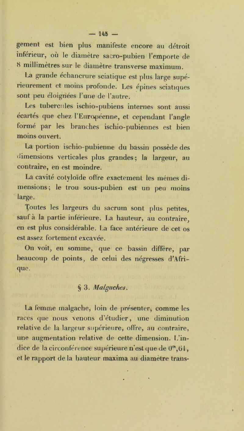 gement est bien plus manifeste encore au détroit inférieur, où le diamètre sacro-pubien l’emporte de H millimètres sur le diamètre transverse maximum. La grande échancrure sciatique est plus large supé- rieurement et moins profonde. Les épines sciatiques sont peu éloignées l’une de l’autre. Les tubercules ischio-pubiens internes sont aussi écartes que chez l’Européenne, et cependant l’angle formé par les branches ischio-pubiennes est bien moins ouvert. La portion ischio-pubienne du bassin possède des dimensions verticales plus grandes; la largeur, au contraire, en est moindre. La cavité colyloïde offre exactement les mêmes di- mensions; le trou sous-pubien est un peu moins large. Toutes les largeurs du sacrum sont plus petites, sauf à la partie inférieure. La hauteur, au contraire, en est plus considérable. La face antérieure de cet os est assez fortement excavée. On voit, en somme, que ce bassin diffère, par beaucoup de points, de celui des négresses d’Afri- que. § 3. Malgaches. La femme malgache, loin de présenter, comme les races que nous venons d’étudier, une diminution relative de la largeur supérieure, offre, au contraire, une augmentation relative de cette dimension. L'in- dice de la circonférence supérieure n’est que de üm,ü 1, et le rapport de la hauteur maxima au diamètre trans-