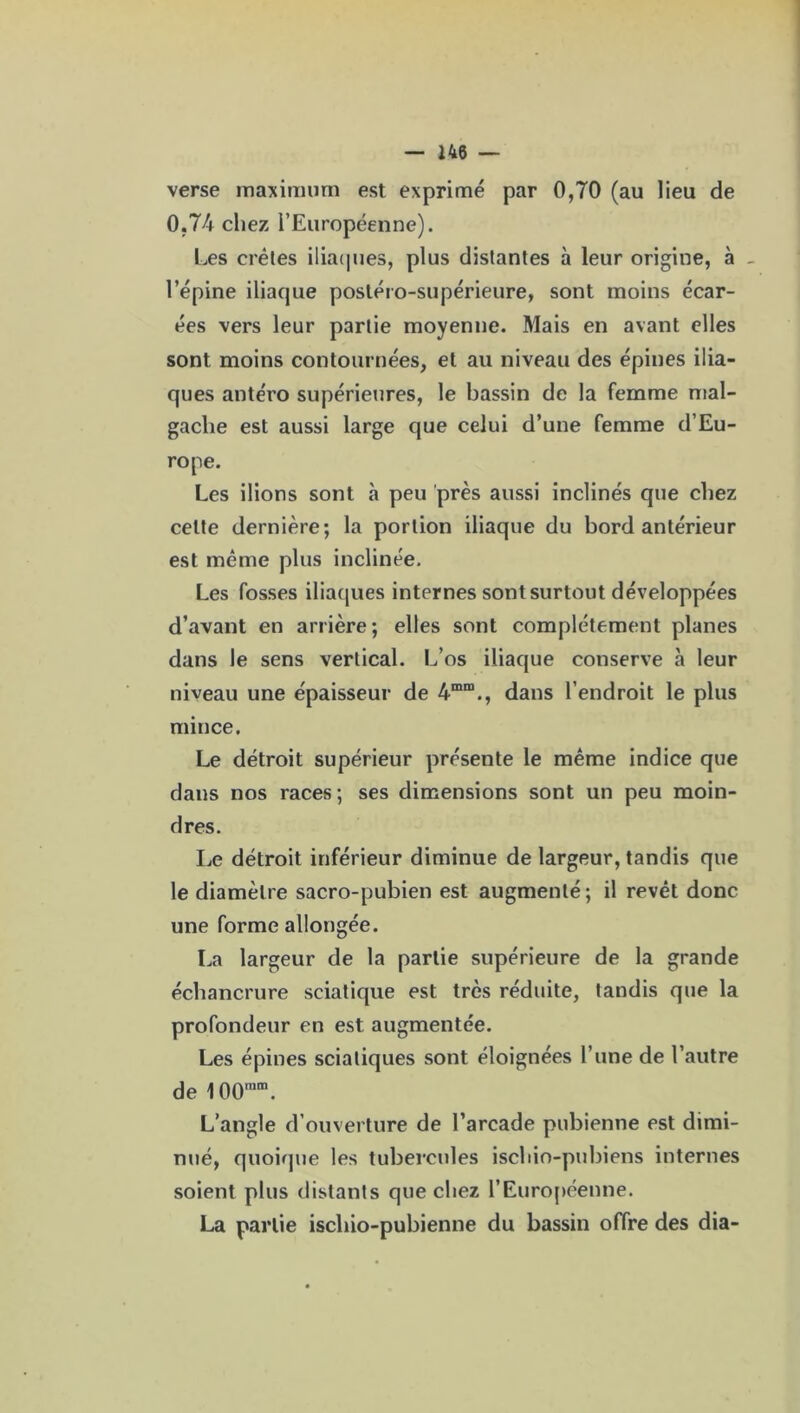 verse maximum est exprimé par 0,70 (au lieu de 0,74 chez l’Européenne). Les crêtes iliaques, plus distantes à leur origine, à _ l’épine iliaque postéro-supérieure, sont moins écar- ées vers leur partie moyenne. Mais en avant elles sont moins contournées, et au niveau des épines ilia- ques antéro supérieures, le bassin de la femme mal- gache est aussi large que celui d’une femme d’Eu- rope. Les ilions sont à peu près aussi inclinés que chez celte dernière; la portion iliaque du bord antérieur est même plus inclinée. Les fosses iliaques internes sont surtout développées d’avant en arrière; elles sont complètement planes dans le sens vertical. L’os iliaque conserve à leur niveau une épaisseur de 4mm., dans l’endroit le plus mince. Le détroit supérieur présente le même indice que dans nos races; ses dimensions sont un peu moin- dres. Le détroit inférieur diminue de largeur, tandis que le diamètre sacro-pubien est augmenté; il revêt donc une forme allongée. La largeur de la partie supérieure de la grande échancrure sciatique est très réduite, tandis que la profondeur en est augmentée. Les épines sciatiques sont éloignées l’une de l’autre de 100mm. L’angle d’ouverture de l’arcade pubienne est dimi- nué, quoique les tubercules ischio-pubiens internes soient plus distants que chez l'Européenne. La partie iscliio-pubienne du bassin offre des dia-