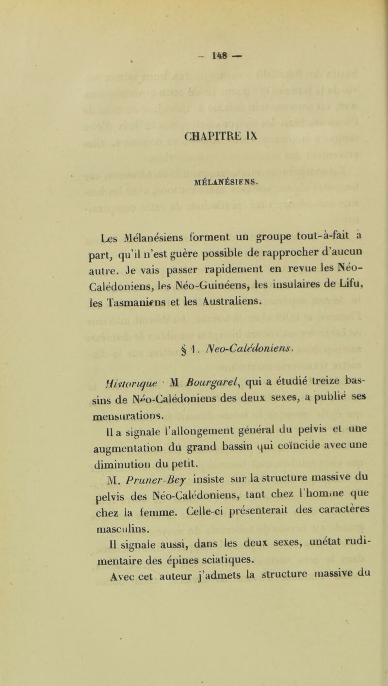CHAPITRE IX MÉLANÉSIENS. Les Mélanésiens forment un groupe tout-à-fait a part, qu’il n’est guère possible de rapprocher d’aucun autre. Je vais passer rapidement en revue les Néo- Calédoniens, les Néo-Guinéens, les insulaires de Lifu, les Tasmaniens et les Australiens. § 1. Néo-Calédoniens. Historique ■ M Bourgarel, qui a étudié treize bas- sins de Néo-Calédoniens des deux sexes, a publié ses mensurations. Il a signale l’allongement général du peivis et une augmentation du grand bassin qui coïncide avec une diminution du petit. M. Pruner-Bey insiste sur la structure massive du peivis des Néo-Caledoniens, tant chez 1 homme que chez la femme. Celle-ci présenterait des caractères masculins. Il signale aussi, dans les deux sexes, unetat rudi- mentaire des épines sciatiques. Avec cet auteur j’admets la structure massive du