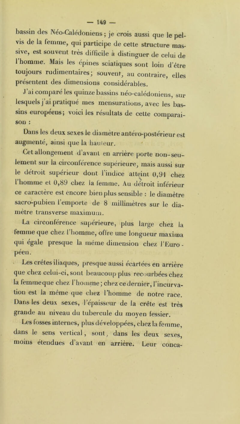 bassin des Néo-Calédoniens ; je crois aussi que le pel- vis de la femme, qui participe de cette structure mas- sive, est souvent très difficile à distinguer de celui de 1 homme. Mais les épines sciatiques sont loin d’être toujours rudimentaires; souvent, au contraire, elles présentent des dimensions considérables. J’ai comparé les quinze bassins néo-calédoniens, sur lesquels j’ai pratiqué mes mensurations, avec les bas- sins européens; voici les résultats de cette comparai- son : Dans les deux sexes le diamètre antéro-postérieur est augmenté, ainsi que la bailleur. Cet allongement d’avant en arrière porte non-seu- lement sur la circonférence supérieure, mais aussi sur le détroit supérieur dont l’indice atteint 0,91 chez l’homme et 0,89 chez la femme. Au détroit inférieur ce caractère est encore bien plus sensible : le diamètre sacro-pubien l’emporte de 8 millimètres sur le dia- mètre transverse maximum. La circonférence supérieure, plus large chez la femme que chez l’homme, offre une longueur maxima qui égale presque la même dimension chez l’Euro- péen. ’ Les crêtes iliaques, presque aussi écartées en arrière que chez celui-ci, sont beaucoup plus recourbées chez la femmeque chez l’homme; chez ce dernier, l’incurva- tion est la même que chez l’homme de notre race. Dans les deux sexes, l’épaisseur de la crête est très grande au niveau du tubercule du moyen fessier. Les fosses internes, plus développées, chez la femme, dans le sens vertical, sont, dans les deux sexes, moins étendues d’avant en arrière. Leur conca-