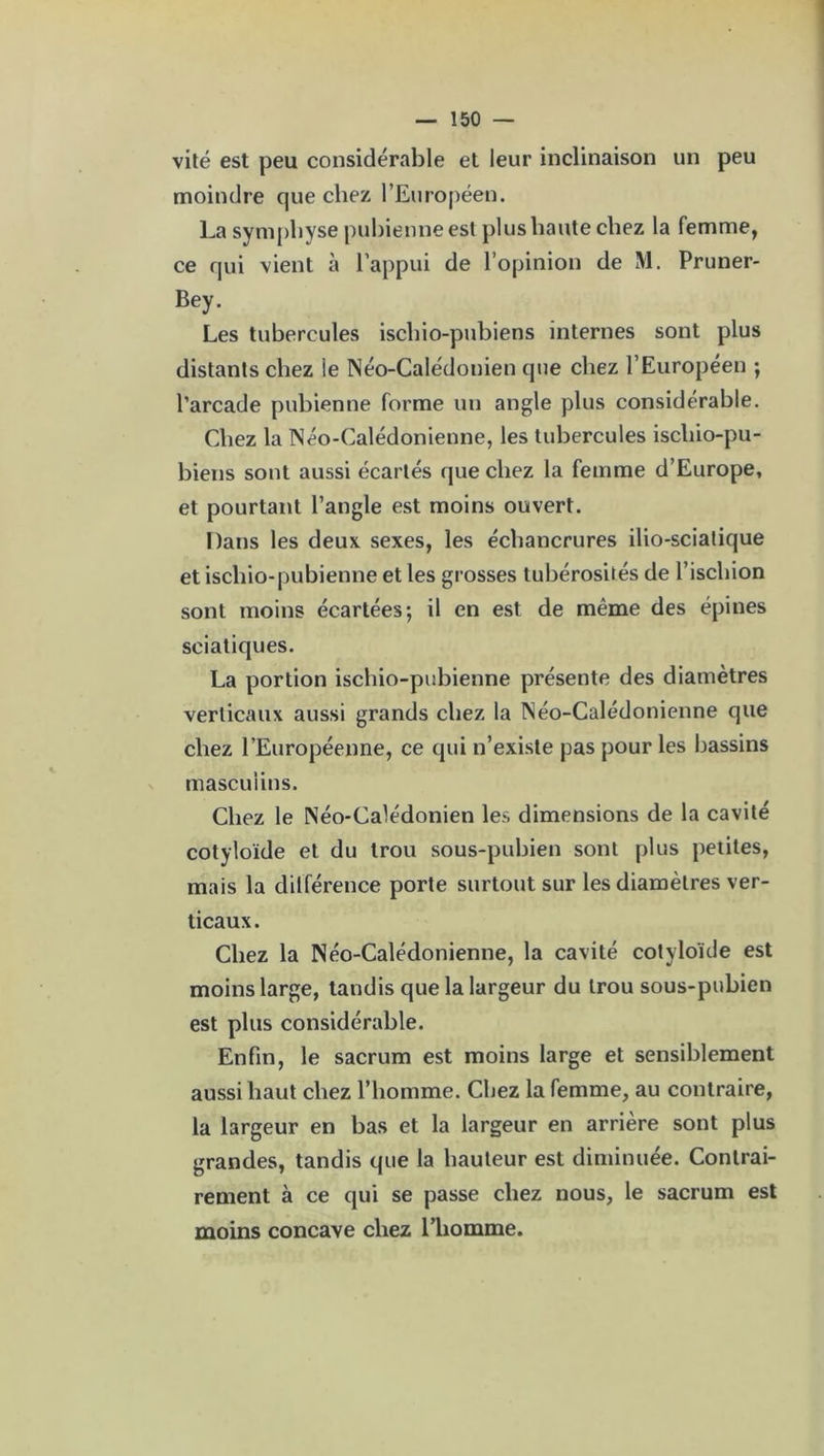 vite est peu considérable et leur inclinaison un peu moindre que chez l’Européen. La symphyse pubienne est plus haute chez la femme, ce qui vient à l’appui de l’opinion de M. Pruner- Bey. Les tubercules ischio-pubiens internes sont plus distants chez le Néo-Calédonien que chez l’Européen ; l’arcade pubienne forme un angle plus considérable. Chez la Néo-Calédonienne, les tubercules ischio-pu- biens sont aussi écartés que chez la femme d’Europe, et pourtant l’angle est moins ouvert. Dans les deux sexes, les échancrures ilio-sciatique et ischio-pubienne et les grosses tubérosités de l’ischion sont moins écartées; il en est de même des épines sciatiques. La portion ischio-pubienne présente des diamètres verticaux aussi grands chez la Néo-Calédonienne que chez l’Européenne, ce qui n’existe pas pour les bassins masculins. Chez le Néo-Calédonien les dimensions de la cavité cotyloïde et du trou sous-pubien sont plus petites, mais la différence porte surtout sur les diamètres ver- ticaux. Chez la Néo-Calédonienne, la cavité cotyloïde est moins large, tandis que la largeur du trou sous-pubien est plus considérable. Enfin, le sacrum est moins large et sensiblement aussi haut chez l’homme. Chez la femme, au contraire, la largeur en bas et la largeur en arrière sont plus grandes, tandis que la hauteur est diminuée. Contrai- rement à ce qui se passe chez nous, le sacrum est moins concave chez l’homme.