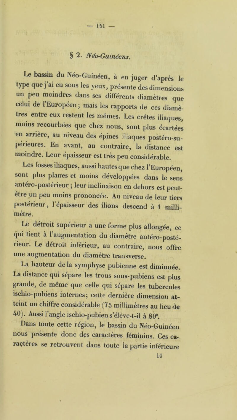 § 2. Néo-Guinéens. Le bassin du Néo-Guinéen, à en juger d’après le type que j ai eu sous les yeux, présente des dimensions un peu moindres dans ses différents diamètres que celui de l’Européen; mais les rapports de ces diamè- tres entre eux restent les mêmes. Les crêtes iliaques, moins recourbées que chez nous, sont plus écartées en arrière, au niveau des épines iliaques postéro-su- périeures. En avant, au contraire, la distance est moindre. Leur épaisseur est très peu considérable. Les fosses iliaques, aussi hautes que chez l’Européen, sont plus planes et moins développées dans le sens antéro-postérieur ; leur inclinaison en dehors est peut- être un peu moins prononcée. Au niveau de leur tiers postérieur, l’épaisseur des ilions descend à 1 milli- mètre. Le détroit supérieur a une forme plus allongée, ce qui tient à l’augmentation du diamètre antéro-posté- rieur. Le détroit inférieur, au contraire, nous offre une augmentation du diamètre transverse. La hauteur de la symphyse pubienne est diminuée. La distance qui sépare les trous sous-pubiens est plus grande, de même que celle qui séparé les tubercules ischio-pubiens internes; cette dernière dimension at- teint un chiffre considérable (75 millimètres au heu de 40). Aussi l’angle ischio-pubien s’élève-t-il à 80°. Dans toute cette région, le bassin du Néo-Guinéen nous présente donc des caractères féminins. Ces ca- ractères se retrouvent dans toute la partie inférieure 10