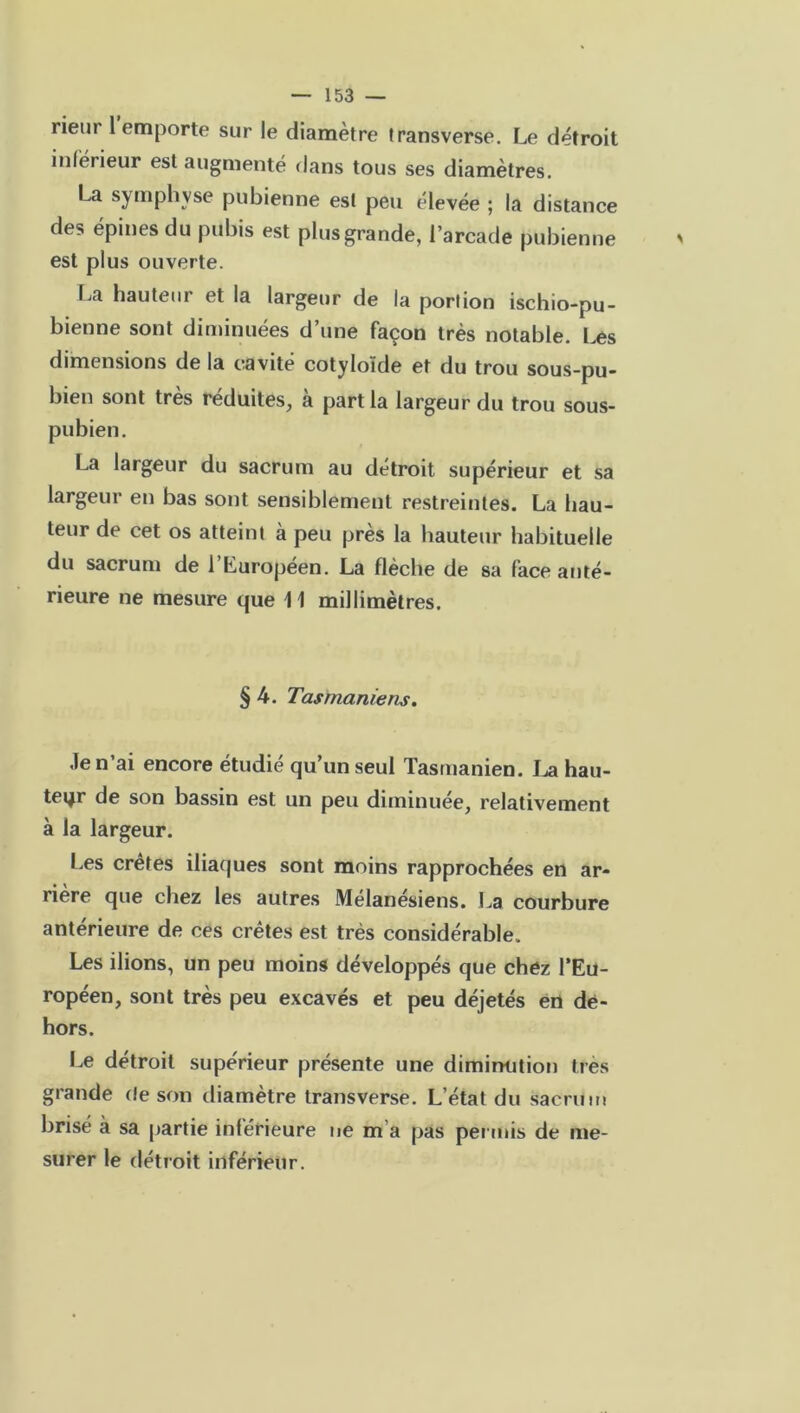 rieur 1 emporte sur le diamètre transverse. Le détroit inferieur est augmenté dans tous ses diamètres. La symphyse pubienne est peu élevée ; la distance des épines du pubis est plus grande, l’arcade pubienne est plus ouverte. La hauteur et la largeur de la portion ischio-pu- bienne sont diminuées d’une façon très notable. Les dimensions de la cavité cotyloïde et du trou sous-pu- bien sont très réduites, à part la largeur du trou sous- pubien. La largeur du sacrum au détroit supérieur et sa largeur en bas sont sensiblement restreintes. La hau- teur de cet os atteint à peu près la hauteur habituelle du sacrum de l’Laropéen. La flèche de sa face anté- rieure ne mesure que 11 millimètres. § 4. Tas manie ris. Je n’ai encore étudié qu’un seul Tasmanien. La hau- teur de son bassin est un peu diminuée, relativement à la largeur. Les crêtes iliaques sont moins rapprochées en ar- rière que chez les autres Mélanésiens. La courbure anterieure de ces crêtes est très considérable. Les ilions, un peu moins développés que chez l’Eu- ropéen, sont très peu excavés et peu déjetés en de- hors. Le détroit supérieur présente une diminution très grande de son diamètre transverse. L’état du sacrum brisé à sa partie inférieure ne m’a pas permis de me- surer le détroit inférieur.