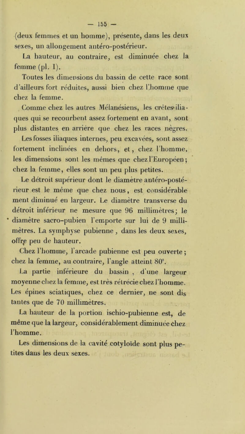 (deux femmes et un homme), présente, dans les deux sexes, un allongement antéro-postérieur. La hauteur, au contraire, est diminuée chez la femme (pl. I). Toutes les dimensions du bassin de cette race sont d’ailleurs fort réduites, aussi bien chez l’homme que chez la femme. Comme chez les autres Mélanésiens, les crêtes* ilia- ques qui se recourbent assez fortement en avant, sont plus distantes en arriére que chez les races nègres. Les fosses iliaques internes, peu excavées, sont assez fortement inclinées en dehors, et, chez l’homme, les dimensions sont les mêmes que chez l’Européen ; chez la femme, elles sont un peu plus petites. Le détroit supérieur dont le diamètre antéro-posté- rieur est le même que chez nous, est considérable ment diminué en largeur. Le diamètre transverse du détroit inférieur ne mesure que 96 millimètres; le * diamètre sacro-pubien l’emporte sur lui de 9 milli- mètres. La symphyse pubienne , dans les deux sexes, offrie peu de hauteur. Chez l’homme, l’arcade pubienne est peu ouverte ; chez la femme, au contraire, l’angle atteint 80n. La partie inférieure du bassin , d’une largeur moyenne chez la femme, est très rétrécie chez l’homme. Les épines sciatiques, chez ce dernier, ne sont dis tantes que de 70 millimètres. La hauteur de la portion ischio-pubienne est, de même que la largeur, considérablement diminuée chez l’homme. Les dimensions de la cavité cotyloïde sont plus pe- tites dans les deux sexes.