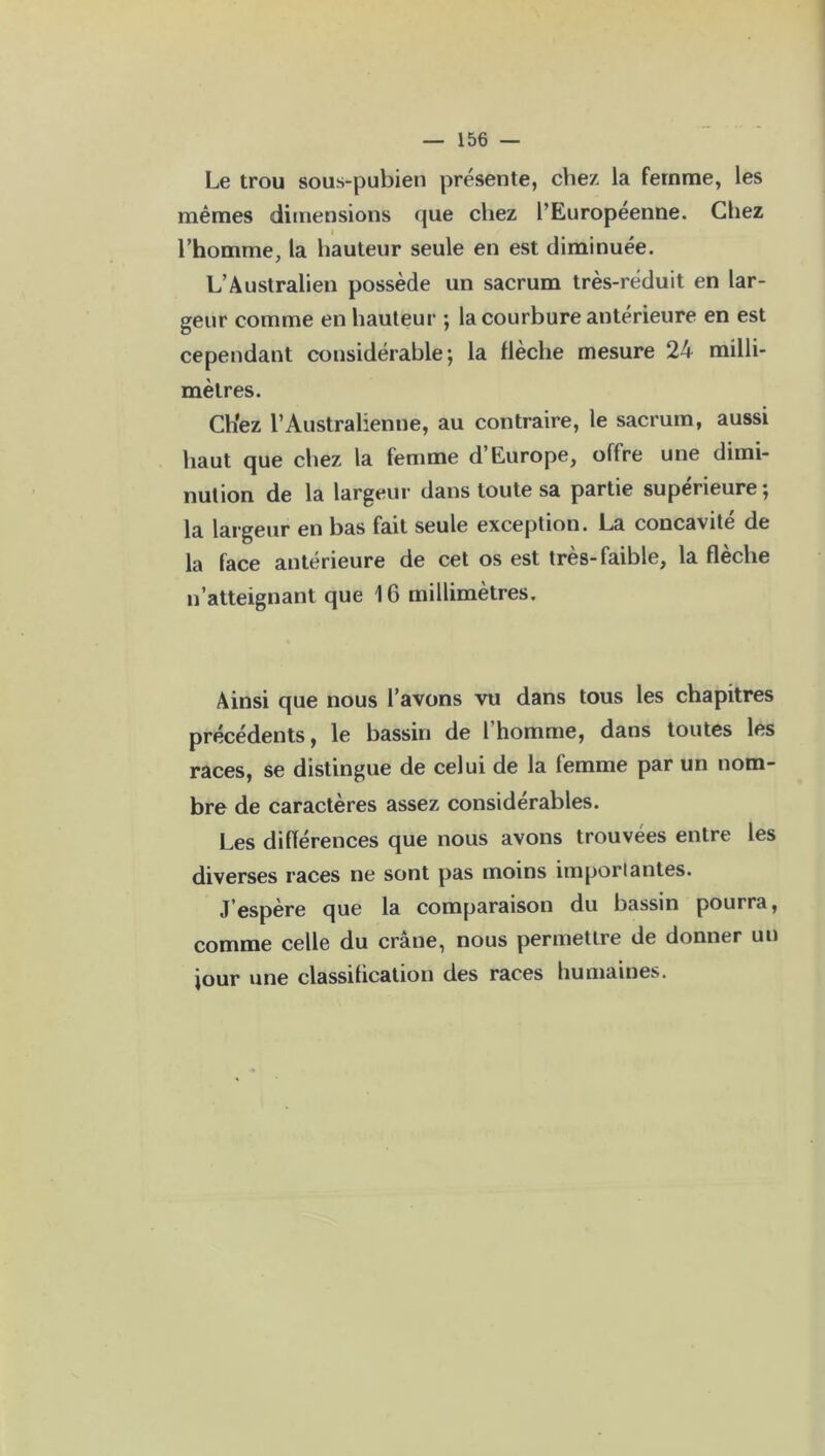 Le trou sous-pubien présente, chez la femme, les mêmes dimensions que chez l’Européenne. Chez i l’homme, la hauteur seule en est diminuée. L’Australien possède un sacrum très-réduit en lar- geur comme en hauteur ; la courbure antérieure en est cependant considérable; la flèche mesure 24 milli- mètres. Ch’ez l’Australienne, au contraire, le sacrum, aussi haut que chez la femme d Europe, offre une dimi- nution de la largeur dans toute sa partie supérieure; la largeur en bas fait seule exception. La concavité de la face antérieure de cet os est très-faible, la flèche n’atteignant que 16 millimètres. Ainsi que nous l’avons vu dans tous les chapitres précédents, le bassin de l homme, dans toutes les races, se distingue de celui de la femme par un nom- bre de caractères assez considérables. Les différences que nous avons trouvées entre les diverses races ne sont pas moins importantes. J’espère que la comparaison du bassin pourra, comme celle du crâne, nous permettre de donner un jour une classification des races humaines.