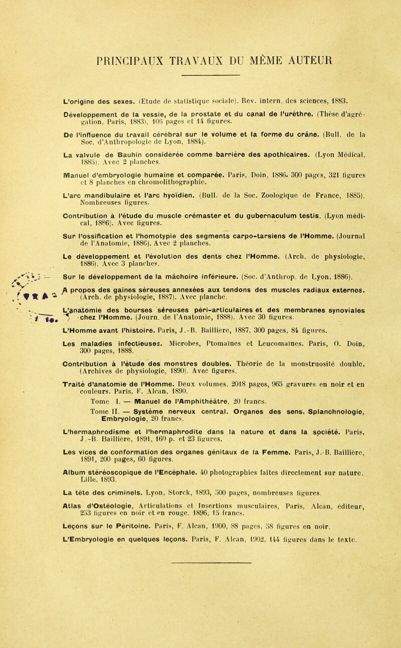 PRINCIPAUX TRAVAUX DU MEME AUTEUR L'origine des sexes. (Etude de statistique sociale). Rev. intern. des sciences, 1883. Développement de la vessie, de la prostate et du canal de l'urèthre. (Thèse d'agré- gation, Paris, 1883). 106 pages et 14 figures. De l'influence du travail cérébral sur le volume et la forme du crâne. (Bull, de la Soc. d'Anthropologie de Lyon, 1884). La valvule de Bauhin considérée comme barrière des apothicaires. (Lyon Médical. 1885) . Avec 2 planches. Manuel d'embryologie humaine et comparée. Paris. Doin. 1886. 300 pages, 321 figures et 8 planches en chromolithographie. L'arc mandibulaire et l'arc hyoïdien. (Bull, de la Soc. Zoologiquc de France, 1885). Nombreuses figures. Contribution à l'étude du muscle crémaster et du gubernaculum testis. (Lyon médi- cal, 1886). Avec figures. Sur l'ossification et l'homotypie des segments carpo-tarsiens de l'Homme. (Journal de l'Anatomie, 1886). Avec 2 planches. Le développement et l'évolution des dents chez l'Homme. (Arch. de physiologie. 1886) . Avec 3 planches. î. - Sur le développement de la mâchoire inférieure. (Soc. d'Anthrop. de Lyon, 1886). A propos des gaines séreuses annexées aux tendons des muscles radiaux externes. t\ 1 % * (Arch. de physiologie, 1887). Avec planche. ': ... L'anatomie des bourses séreuses péri-articulaires et des membranes synoviales .': j '* chez l'Homme. (Journ. de l'Anatomie, 1888). Avec 30 figures. L'Homme avant l'histoire. Paris, J.-B. Baillière, 1887, 300 pages, 84 figures. Les maladies infectieuses. Microbes, Ptomaïnes et Leucomaïnes. Paris, O. Doin, 300 pages, 1888. Contribution à l'étude des monstres doubles. Théorie de la monstruosité double. (Archives de physiologie, 1890). Avec figures. Traité d'anatomie de l'Homme. Deux volumes. 2018 pages, 965 gravures en noir et en couleurs. Paris, F. Alcan, 1890. Tome I. — Manuel de l'Amphithéâtre. 20 francs. Tome II. — Système nerveux central. Organes des sens. Splanchnologie, Embryologie, 20 francs. L'hermaphrodisme et l'hermaphrodite dans la nature et dans la société. Paris, J.-B. Baillière, 1891, 160 p. et 23 figures. Les vices de conformation des organes génitaux de la Femme. Paris, J.-B. Baillière, 1891, 200 pages, 60 figures. Album stéréoscopique de l'Encéphale. 40 photographies faites directement sur nature. Lille, 1893. La tète des criminels. Lyon, Storck, 1893, 500 pages, nombreuses ligures. Atlas d'Ostéologie, Articulations et Insertions musculaires, Paris, Alcan, éditeur, 253 figures en noir et pu rouge. 1896, 15 francs. Leçons sur le Péritoine. Paris, F. Alcan, 1900, 88 pages, 58 figures en noir. L'Embryologie en quelques leçons. Paris, F. Alcan, 1902. 144 ligures dans le texte.