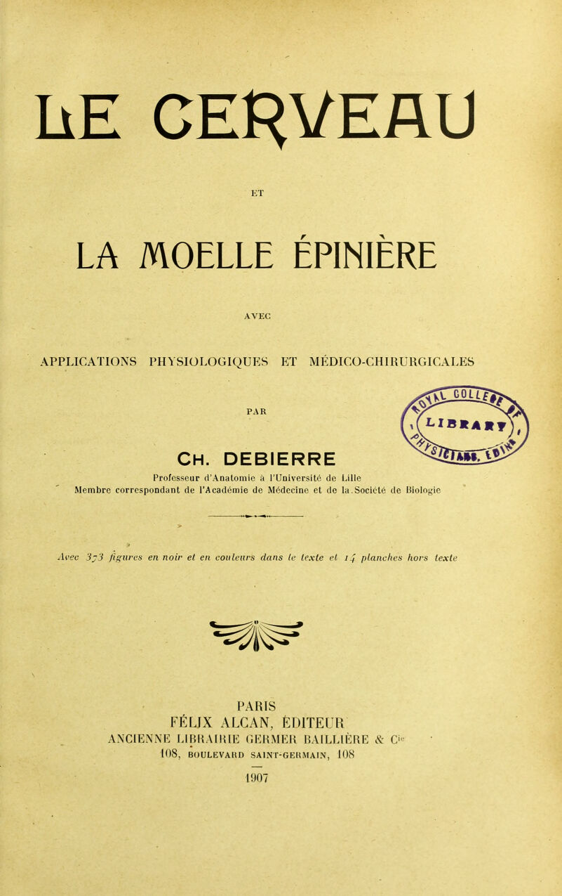 ET MOELLE ÉPINIÈRE AVEC APPLICATIONS PHYSIOLOGIQUES ET MÉDICO PAR CH. debierre Professeur d'Anatomie à l'Université de Lille Membre correspondant de l'Académie de Médecine et de la.Société de Biologie Avec 3j3 figures en noir et en couleurs dans te texte et ij planches hors texte PARIS FÉLIX ALGAN, ÉDITEUR ANCIENNE LIBRAIRIE GERMER BAILLIÈRE & O 108, BOULEVAUD SA1NT-GEUMAIN, 108 1907 LA -CHIRURGICALES