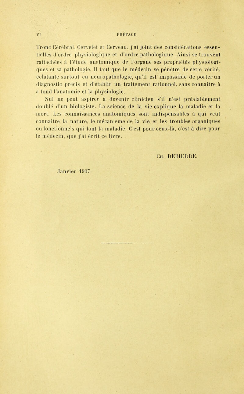 Tronc Cérébral, Cervelet el Cerveau, j'ai joint des considérations essen- tielles d'ordre physiologique et d'ordre pathologique. Ainsi se trouvent rattachées à l'étude anatomique de l'organe ses propriétés physiologi- ques et sa pathologie. Il faut que le médecin se pénètre de cette vérité, éclatante surtout en neuropathologie, qu'il est impossible de porter un diagnostic précis et d'établir un traitement rationnel, sans connaître à à fond l'analomie et la physiologie. Nul ne peut aspirer à devenir clinicien s'il n'est préalablement doublé d'un biologiste. La science de la vie explique la maladie et la mort. Les connaissances anatomiques sont indispensables à qui veut connaître la nature, le mécanisme de la vie et les troubles organiques ou fonctionnels qui font la maladie. C'est pour ceux-là, c'est-à-dire pour le médecin, que j'ai écrit ce livre. Ch. DEBIERRE. Janvier 1907.