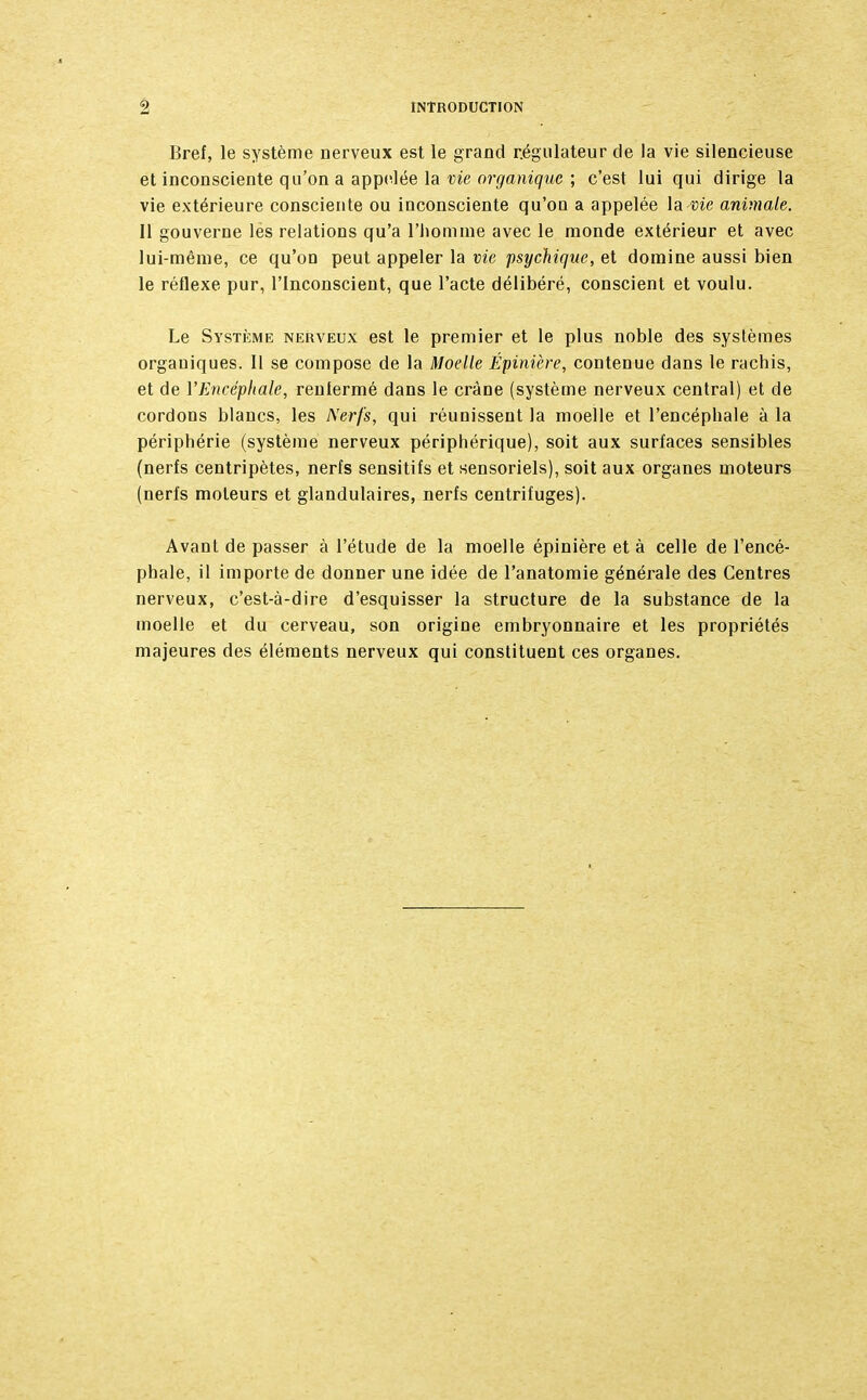 Bref, le système nerveux est le grand régulateur de la vie silencieuse et inconsciente qu'on a appelée la vie organique ; c'est lui qui dirige la vie extérieure consciente ou inconsciente qu'où a appelée la me animale. Il gouverne les relations qu'a l'homme avec le monde extérieur et avec lui-même, ce qu'on peut appeler la vie psychique, et domine aussi bien le réflexe pur, l'Inconscient, que l'acte délibéré, conscient et voulu. Le Système nerveux est le premier et le plus noble des systèmes organiques. Il se compose de la Moelle Épinière, contenue dans le rachis, et de VEncéphale, reulermé dans le crâne (système nerveux central) et de cordons blancs, les Nerfs, qui réunissent la moelle et l'encéphale à la périphérie (système nerveux périphérique), soit aux surfaces sensibles (nerfs centripètes, nerfs sensitifs et sensoriels), soit aux organes moteurs (nerfs moteurs et glandulaires, nerfs centrifuges). Avant de passer à l'étude de la moelle épinière et à celle de l'encé- phale, il importe de donner une idée de l'anatomie générale des Centres nerveux, c'est-à-dire d'esquisser la structure de la substance de la moelle et du cerveau, son origine embryonnaire et les propriétés majeures des éléments nerveux qui constituent ces organes.