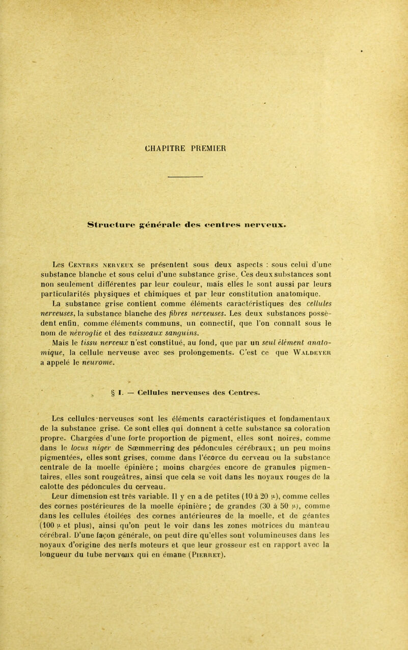 CHAPITRE PREMIER Structure générale des centres nerveux. Les Centres nerveux se présentent sous deux aspects : sous celui d'une substance blanche et sous celui d'une substance grise. Ces deux substances sont non seulement différentes par leur couleur, mais elles le sont aussi par leurs particularités physiques et chimiques et par leur constitution anatomique. La substance grise contient comme éléments caractéristiques des cellules nerveuses, la substance blanche des fibres nerveuses. Les deux substances possè- dent enfin, comme éléments communs, un connectif, que l'on connaît sous le nom de nèvroglie et des vaisseaux sanguins. Mais le tissu nerveux n'est constitué, au fond, que par un seul élément anato- mique, la cellule nerveuse avec ses prolongements. C'est ce que Waldeyer a appelé le neurome. § I. — Cellules nerveuses des Centres. Les cellules nerveuses sont les éléments caractéristiques et fondamentaux de la substance grise. Ce sont elles qui donnent à cette substance sa coloration propre. Chargées d'une forte proportion de pigment, elles sont noires, comme dans le locus niger de Sœmmerring des pédoncules cérébraux; un peu moins pigmentées, elles sont grises, comme dans l'écorce du cerveau ou la substance centrale de la moelle épinière ; moins chargées encore de granules pigmen- taires, elles sont rougeàtres, ainsi que cela se voit dans les noyaux rouges de la calotte des pédoncules du cerveau. Leur dimension est très variable. Il y en a de petites ( tO à 20 i*), comme celles des cornes postérieures de la moelle épinière ; de grandes (30 à 50 (*•), comme dans les cellules étoilées des cornes antérieures de la moelle, et de géantes (100 h- et plus), ainsi qu'on peut le voir dans les zones motrices du manteau cérébral. D'une façon générale, on peut dire qu'elles sont volumineuses dans les noyaux d'origine des nerfs moteurs et que leur grosseur est en rapport avec la longueur du tube nerveux qui en émane (Pierret).