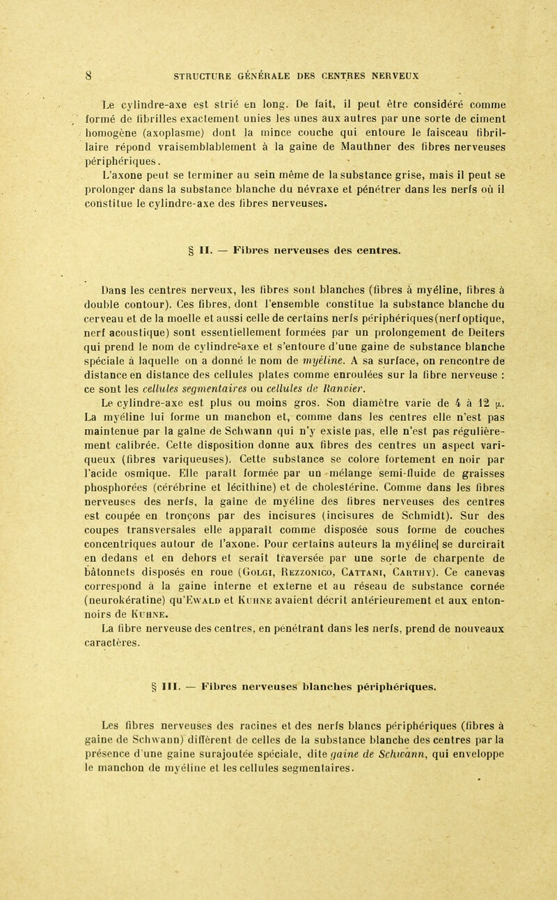 Le cylindre-axe est strié en long. De fait, il peut être considéré comme formé de fibrilles exactement unies les unes aux autres par une sorte de ciment homogène (axoplasme) dont la mince couche qui entoure le faisceau fibril- laire répond vraisemblablement à la gaine de Mauthner des fibres nerveuses périphériques. L'axone peut se terminer au sein même de la substance grise, mais il peut se prolonger dans la substance blanche du névraxe et pénétrer dans les nerfs où il constitue le cylindre-axe des fibres nerveuses. § II. — Fibres nerveuses des centres. Dans les centres nerveux, les fibres sont blanches (fibres à myéline, fibres à double contour). Ces fibres, dont l'ensemble constitue la substance blanche du cerveau et de la moelle et aussi celle de certains nerfs périphériques (nerf optique, nerf acoustique) sont essentiellement formées par un prolongement de Deiters qui prend le nom de cylindre^axe et s'entoure d'une gaine de substance blanche spéciale à laquelle on a donné le nom de myéline. A sa surface, on rencontre de distance en distance des cellules plates comme enroulées sur la fibre nerveuse : ce sont les cellules segmentaires ou cellules de Banvier. Le cylindre-axe est plus ou moins gros. Son diamètre varie de 4 à 12 jî.. La myéline lui forme un manchon et, comme clans les centres elle n'est pas maintenue par la gaine de Schwann qui n'y existe pas, elle n'est pas régulière- ment calibrée. Cette disposition donne aux fibres des centres un aspect vari- queux (fibres variqueuses). Cette substance se colore fortement en noir par l'acide osmique. Elle parait formée par un mélange semi-fluide de graisses phosphorées (cérébrine et lécithine) et de cholestérine. Comme dans les fibres nerveuses des nerfs, la gaine de myéline des fibres nerveuses des centres est coupée en tronçons par des incisures (incisures de Schmidt). Sur des coupes transversales elle apparaît comme disposée sous forme de couches concentriques autour de l'axone. Pour certains auteurs la myéline| se durcirait en dedans et en dehors et serait traversée par une sorte de charpente de bâtonnets disposés en roue (Golgi, Rezzonico, Cattam, Carthy). Ce canevas correspond à la gaine interne et externe et au réseau de substance cornée (neurokératine) qu'RwALD et Kuhne avaient décrit antérieurement et aux enton- noirs de Kuhne. La fibre nerveuse des centres, en pénétrant dans les nerfs, prend de nouveaux caractères. § III. — Fibres nerveuses blanches périphériques. Les fibres nerveuses des racines et des nerfs blancs périphériques (fibres à gaine de Schwann) diffèrent de celles de la substance blanche des centres par la présence d'une gaine surajoutée spéciale, dite gaine de Schwann, qui enveloppe le manchon de myéline et les cellules segmentaires.