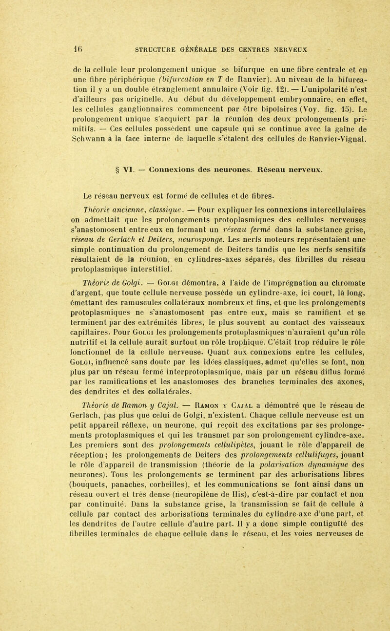 de la cellule leur prolongement unique se bifurque en une libre centrale et en une fibre périphérique (bifurcation en T de Ranvier). Au niveau de la bifurca- tion il y a un double étranglement annulaire (Voir fig. 12). — L'unipolarité n'est d'ailleurs pas originelle. Au début du développement embryonnaire, en effet, les cellules ganglionnaires commencent par être bipolaires (Voy. fig. 15). Le prolongement unique s'acquiert par la réunion des deux prolongements pri- mitifs. — Ces cellules possèdent une capsule qui se continue avec la gaine de Schwann à la face interne de laquelle s'étalent des cellules de Ranvier-Vignal. § VI. — Connexions des neurones. Réseau nerveux. Le réseau nerveux est formé de cellules et de fibres. Théorie ancienne, classique. — Pour expliquer les connexions intercellulaires on admettait que les prolongements protoplasmiques des cellules nerveuses s'anastomosent entre eux en formant un réseau fermé dans la substance grise, réseau de Gerlach et Deiters, neurosponge. Les nerfs moteurs représentaient une simple continuation du prolongement de Deiters tandis que les nerfs sensitifs résultaient de la réunion, en cylindres-axes séparés, des fibrilles du réseau protoplasmique interstitiel. Théorie de Golgi. — Golgi démontra, à l'aide de l'imprégnation au chromate d'argent, que toute cellule nerveuse possède un cylindre-axe, ici court, là long, émettant des ramuscules collatéraux nombreux et fins, et que les prolongements protoplasmiques ne s'anastomosent pas entre eux, mais se ramifient et se terminent par des extrémités libres, le plus souvent au contact des vaisseaux capillaires. Pour Golgi les prolongements protoplasmiques n'auraient qu'un rôle nutritif et la cellule aurait surtout un rôle trophique. C'était trop réduire le rôle fonctionnel de la cellule nerveuse. Quant aux connexions entre les cellules, Golgi, influencé sans doute par les idées classiques, admet qu'elles se font, non plus par un réseau fermé interprotoplasmique, mais par un réseau diffus formé par les ramifications et les anastomoses des branches terminales des axones, des dendrites et des collatérales. Théorie de Ramon y Cajal. — Ramon y Cajal a démontré que le réseau de Gerlach, pas plus que celui de Golgi, n'existent. Chaque cellule nerveuse est un petit appareil réflexe, un neurone, qui reçoit des excitations par ses prolonge- ments protoplasmiques et qui les transmet par son prolongement cylindre-axe. Les premiers sont des prolongements cellulipètes, jouant le rôle d'appareil de réception ; les prolongements de Deiters des prolongements cellulifuges, jouant le rôle d'appareil de transmission (théorie de la polarisation dynamique des neurones). Tous les prolongements se terminent par des arborisations libres (bouquets, panaches, corbeilles), et les communications se font ainsi dans un réseau ouvert et très dense (rieuropilène de His), c'est-à-dire par contact et non par continuité. Dans la substance grise, la transmission se fait de cellule à cellule par contact des arborisations terminales du cylindre axe d'une part, et les dendrites de l'autre cellule d'autre part. Il y a donc simple contiguïté des fibrilles terminales de chaque cellule dans le réseau, et les voies nerveuses de