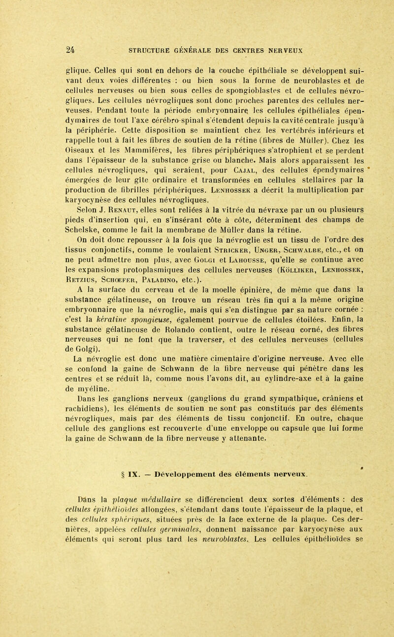 glique. Celles qui sont en dehors de la couche épithéliale se développent sui- vant deux voies différentes : ou bien sous la forme de neuroblastes et de cellules nerveuses ou bien sous celles de spongioblastes et de cellules névro- gliques. Les cellules névrogliques sont donc proches parentes des cellules ner- veuses. Pendant toute la période embryonnaire, les cellules épithéliales épen- dymaires de tout l'axe cérébro-spinal s'étendent depuis la cavité centrale jusqu'à la périphérie. Cette disposition se maintient chez les vertébrés inférieurs et rappelle tout à fait les fibres de soutien de la rétine (libres de Mùller). Chez les Oiseaux et les Mammifères, les libres périphériques s'atrophient et se perdent dans l'épaisseur de la substance grise ou blanche. Mais alors apparaissent les cellules névrogliques, qui seraient, pour Cajal, des cellules épendymaires * émergées de leur gîte ordinaire et transformées en cellules stellaires par la production de fibrilles périphériques. Lenhossek a décrit la multiplication par karyocynèse des cellules névrogliques. Selon J. Renaut, elles sont reliées à la vitrée du névraxe par un ou plusieurs pieds d'insertion qui, en s'insérant côte à côte, déterminent des champs de Schelske, comme le fait la membrane de Muller dans la rétine. On doit donc repousser à la fois que la névroglie est un tissu de l'ordre des tissus conjonctifs, comme le voulaient Stricker, Unger, Schvvalbe, etc., et on ne peut admettre non plus, avec Golgi et Lahousse, qu'elle se continue avec les expansions protoplasmiques des cellules nerveuses (Kôlliker, Lenhossek, Retzius, Schoefer, Paladino, etc.). A la surface du cerveau et de la moelle épinière, de même que dans la substance gélatineuse, on trouve un réseau très fin qui a la même origine embryonnaire que la névroglie, mais qui s'en distingue par sa nature cornée : c'est la kératine spongieuse, également pourvue de cellules étoilées. Enfin, la substance gélatineuse de Rolando contient, outre le réseau corné, des fibres nerveuses qui ne font que la traverser, et des cellules nerveuses (cellules de Golgi). La névroglie est donc une matière cimentaire d'origine nerveuse. Avec elle se confond la gaine de Schwann de la fibre nerveuse qui pénètre dans les centres et se réduit là, comme nous l'avons dit, au cylindre-axe et à la gaine de myéline. Dans les ganglions nerveux (ganglions du grand sympathique, crâniens et rachidiens), les éléments de soutien ne sont pas constitués par des éléments névrogliques, mais par des éléments de tissu conjonctif. En outre, chaque cellule des ganglions est recouverte d'une enveloppe ou capsule que lui forme la gaine de Schwann de la fibre nerveuse y attenante. § IX. — Développement des cléments nerveux. Bâns la plaque médullaire se différencient deux sortes d'éléments : des cellules épithêlioïdes allongées, s'étendant dans toute l'épaisseur de la plaque, et des cellules sphériques, situées près de la face externe de la plaque. Ces der- nières, appelées cellules germinalcs, donnent naissance par karyocynèse aux éléments qui seront plus tard les neuroblastes. Les cellules épithêlioïdes se