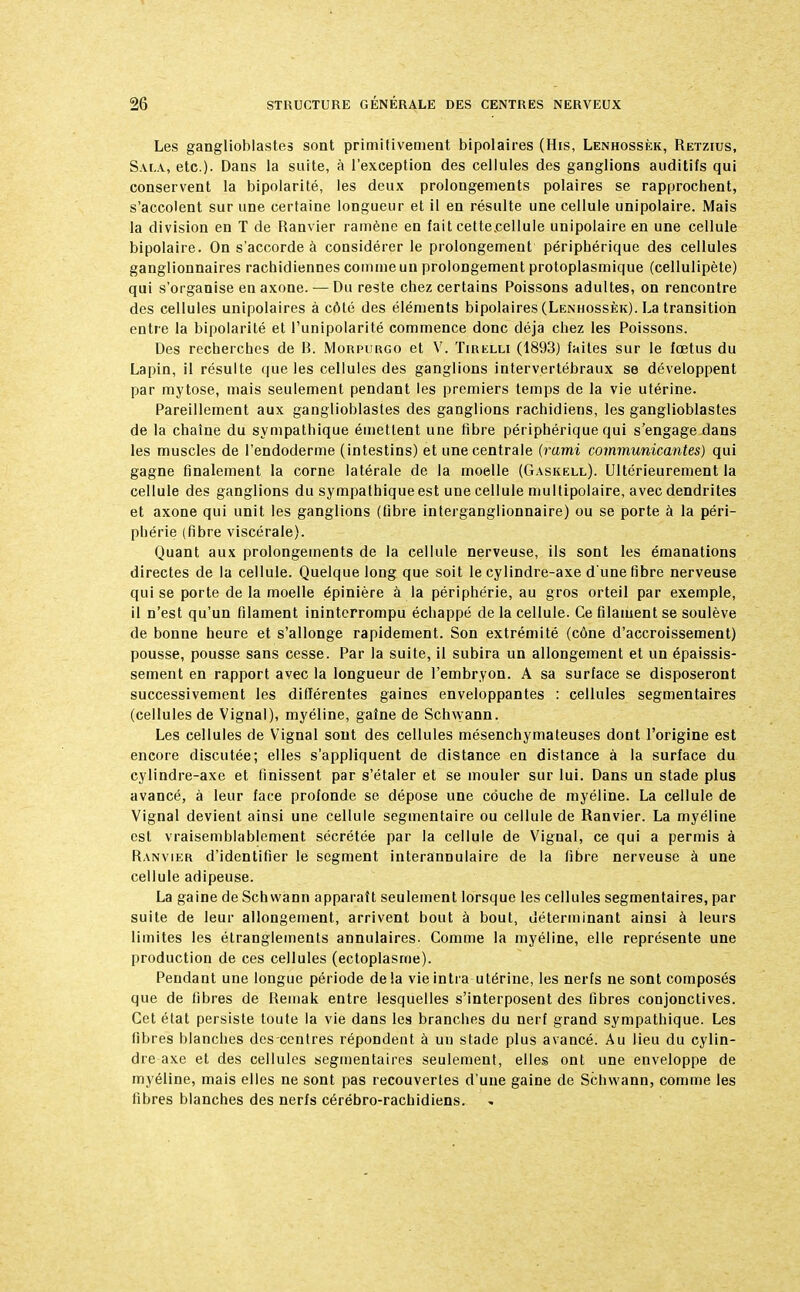 Les ganglioblastes sont primitivement bipolaires (His, Lenhossèk, Retzius, Sala, etc.). Dans la suite, à l'exception des cellules des ganglions auditifs qui conservent la bipolarité, les deux prolongements polaires se rapprochent, s'accolent sur une certaine longueur et il en résulte une cellule unipolaire. Mais la division en T de Ranvier ramène en fait cette.cellule unipolaire en une cellule bipolaire. On s'accorde à considérer le prolongement périphérique des cellules ganglionnaires rachidiennes comme un prolongement protoplasmique (cellulipète) qui s'organise en axone. — Du reste chez certains Poissons adultes, on rencontre des cellules unipolaires à côté des éléments bipolaires (Lenhossèk). La transition entre la bipolarité et l'unipolarité commence donc déjà chez les Poissons. Des recherches de B. Morpurgo et V. Tirelli (1893) faites sur le fœtus du Lapin, il résulte que les cellules des ganglions intervertébraux se développent par mytose, mais seulement pendant les premiers temps de la vie utérine. Pareillement aux ganglioblastes des ganglions rachidiens, les ganglioblastes de la chaîne du sympathique émettent une fibre périphérique qui s'engage dans les muscles de l'endoderme (intestins) et une centrale (rami communicantes) qui gagne finalement la corne latérale de la moelle (Gaskell). Ultérieurement la cellule des ganglions du sympathique est une cellule multipolaire, avec dendrites et axone qui unit les ganglions (fibre interganglionnaire) ou se porte à la péri- phérie (fibre viscérale). Quant aux prolongements de la cellule nerveuse, ils sont les émanations directes de la cellule. Quelque long que soit le cylindre-axe d'une fibre nerveuse qui se porte de la moelle épinière à la périphérie, au gros orteil par exemple, il n'est qu'un filament ininterrompu échappé de la cellule. Ce filament se soulève de bonne heure et s'allonge rapidement. Son extrémité (cône d'accroissement) pousse, pousse sans cesse. Par la suite, il subira un allongement et un épaissis- sement en rapport avec la longueur de l'embryon. A sa surface se disposeront successivement les différentes gaines enveloppantes : cellules segmentaires (cellules de Vignal), myéline, gaine de Schwann. Les cellules de Vignal sont des cellules mésenchymateuses dont l'origine est encore discutée; elles s'appliquent de distance en distance à la surface du cylindre-axe et finissent par s'étaler et se mouler sur lui. Dans un stade plus avancé, à leur face profonde se dépose une couche de myéline. La cellule de Vignal devient ainsi une cellule segmentaire ou cellule de Ranvier. La myéline est vraisemblablement sécrétée par la cellule de Vignal, ce qui a permis à Ranvier d'identifier le segment interannulaire de la fibre nerveuse à une cellule adipeuse. La gaine de Schwann apparaît seulement lorsque les cellules segmentaires, par suite de leur allongement, arrivent bout à bout, déterminant ainsi à leurs limites les étranglements annulaires. Comme la myéline, elle représente une production de ces cellules (ectoplasme). Pendant une longue période delà vie intra utérine, les nerfs ne sont composés que de fibres de Remak entre lesquelles s'interposent des fibres conjonctives. Cet état persiste toute la vie dans les branches du nerf grand sympathique. Les fibres blanches des centres répondent à un stade plus avancé. Au lieu du cylin- dre axe et des cellules segmentaires seulement, elles ont une enveloppe de myéline, mais elles ne sont pas recouvertes d'une gaine de Schwann, comme les fibres blanches des nerfs cérébro-rachidiens.