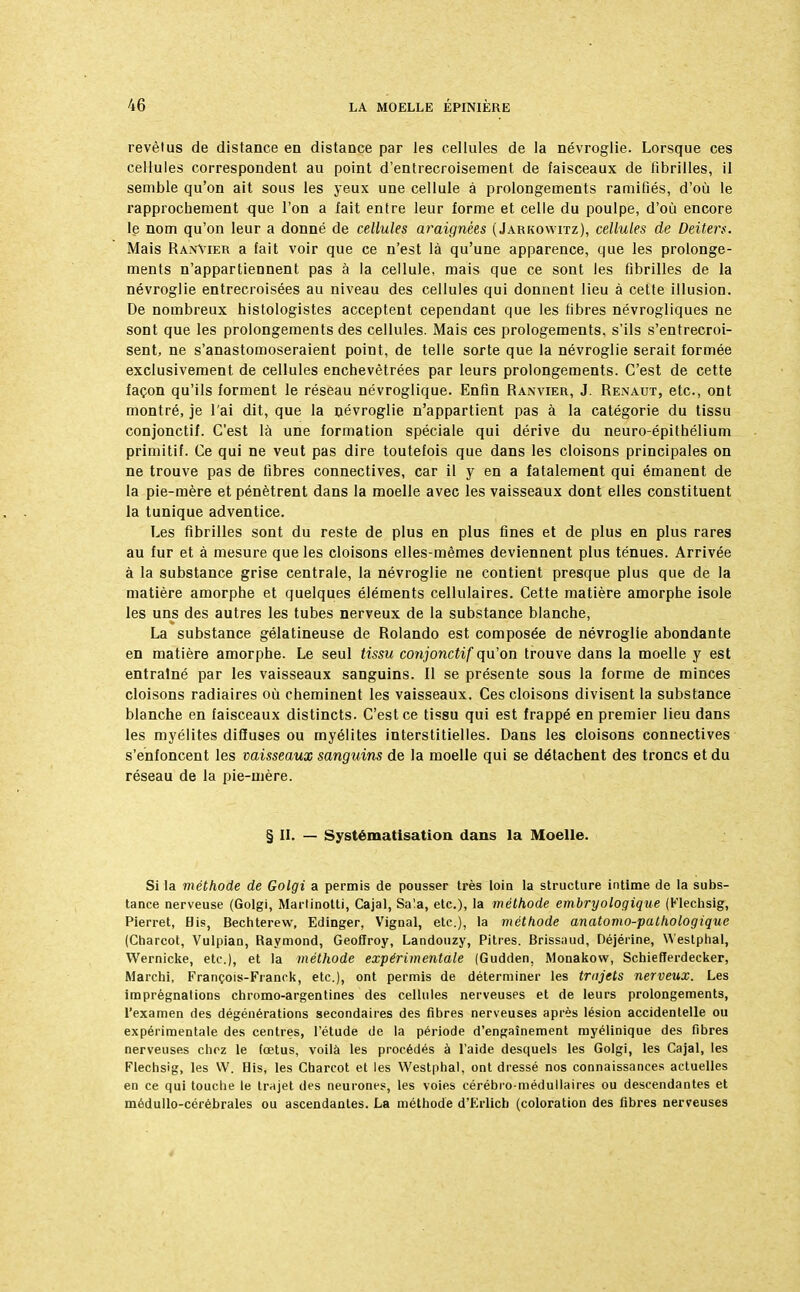 revèlus de distance en distance par les cellules de la névroglie. Lorsque ces cellules correspondent au point d'entrecroisement de faisceaux de fibrilles, il semble qu'on ait sous les yeux une cellule à prolongements ramifiés, d'où le rapprochement que l'on a fait entre leur forme et celle du poulpe, d'où encore le nom qu'on leur a donné de cellules araignées (Jarkowitz), cellules de Deiters. Mais RanVier a fait voir que ce n'est là qu'une apparence, que les prolonge- ments n'appartiennent pas à la cellule, mais que ce sont les fibrilles de la névroglie entrecroisées au niveau des cellules qui donnent lieu à cette illusion. De nombreux histologistes acceptent cependant que les fibres névrogliques ne sont que les prolongements des cellules. Mais ces prologements, s'ils s'entrecroi- sent, ne s'anastomoseraient point, de telle sorte que la névroglie serait formée exclusivement de cellules enchevêtrées par leurs prolongements. C'est de cette façon qu'ils forment le réseau névroglique. Enfin Ranvier, J. Renaut, etc., ont montré, je l'ai dit, que la névroglie n'appartient pas à la catégorie du tissu conjonctif. C'est là une formation spéciale qui dérive du neuro-épithélium primitif. Ce qui ne veut pas dire toutefois que dans les cloisons principales on ne trouve pas de fibres connectives, car il y en a fatalement qui émanent de la pie-mère et pénètrent dans la moelle avec les vaisseaux dont elles constituent la tunique adventice. Les fibrilles sont du reste de plus en plus fines et de plus en plus rares au fur et à mesure que les cloisons elles-mêmes deviennent plus ténues. Arrivée à la substance grise centrale, la névroglie ne contient presque plus que de la matière amorphe et quelques éléments cellulaires. Cette matière amorphe isole les uns des autres les tubes nerveux de la substance blanche, La substance gélatineuse de Rolando est composée de névroglie abondante en matière amorphe. Le seul tissu conjonctif qu'on trouve dans la moelle y est entraîné par les vaisseaux sanguins. Il se présente sous la forme de minces cloisons radiaires où cheminent les vaisseaux. Ces cloisons divisent la substance blanche en faisceaux distincts. C'est ce tissu qui est frappé en premier lieu dans les myélites diffuses ou myélites interstitielles. Dans les cloisons connectives s'enfoncent les vaisseaux sanguins de la moelle qui se détachent des troncs et du réseau de la pie-mère. § II. — Systématisation dans la Moelle. Si la méthode de Golgi a permis de pousser très loin la structure intime de la subs- tance nerveuse (Golgi, Marlinotti, Cajal, Sa!a, etc.), la méthode embryologique (Klechsig, Pierret, Bis, Bechterew, Edinger, Vignal, etc.), la méthode anatomo-palhologique (Charcot, Vulpian, Raymond, Geoffroy, Landouzy, Pitres. Brissaud, Déjérine, Westphal, Wernicke, etc.), et la méthode expérimentale (Gudden, Monakow, Schiefferdecker, Marchi, François-Franck, etc.), ont permis de déterminer les trajets nerveux. Les imprégnations chromo-argentines des cellules nerveuses et de leurs prolongements, l'examen des dégénérations secondaires des fibres nerveuses après lésion accidentelle ou expérimentale des centres, l'étude de la période d'engaînement myélinique des fibres nerveuses chez le fœtus, voilà les procédés à l'aide desquels les Golgi, les Cajal, les Flechsig, les VV. Bis, les Cbarcot et les Westphal, ont dressé nos connaissances actuelles en ce qui touche le trajet des neurones, les voies cérébro-médullaires ou descendantes et médullo-cérébrales ou ascendantes. La méthode d'Erlich (coloration des fibres nerveuses