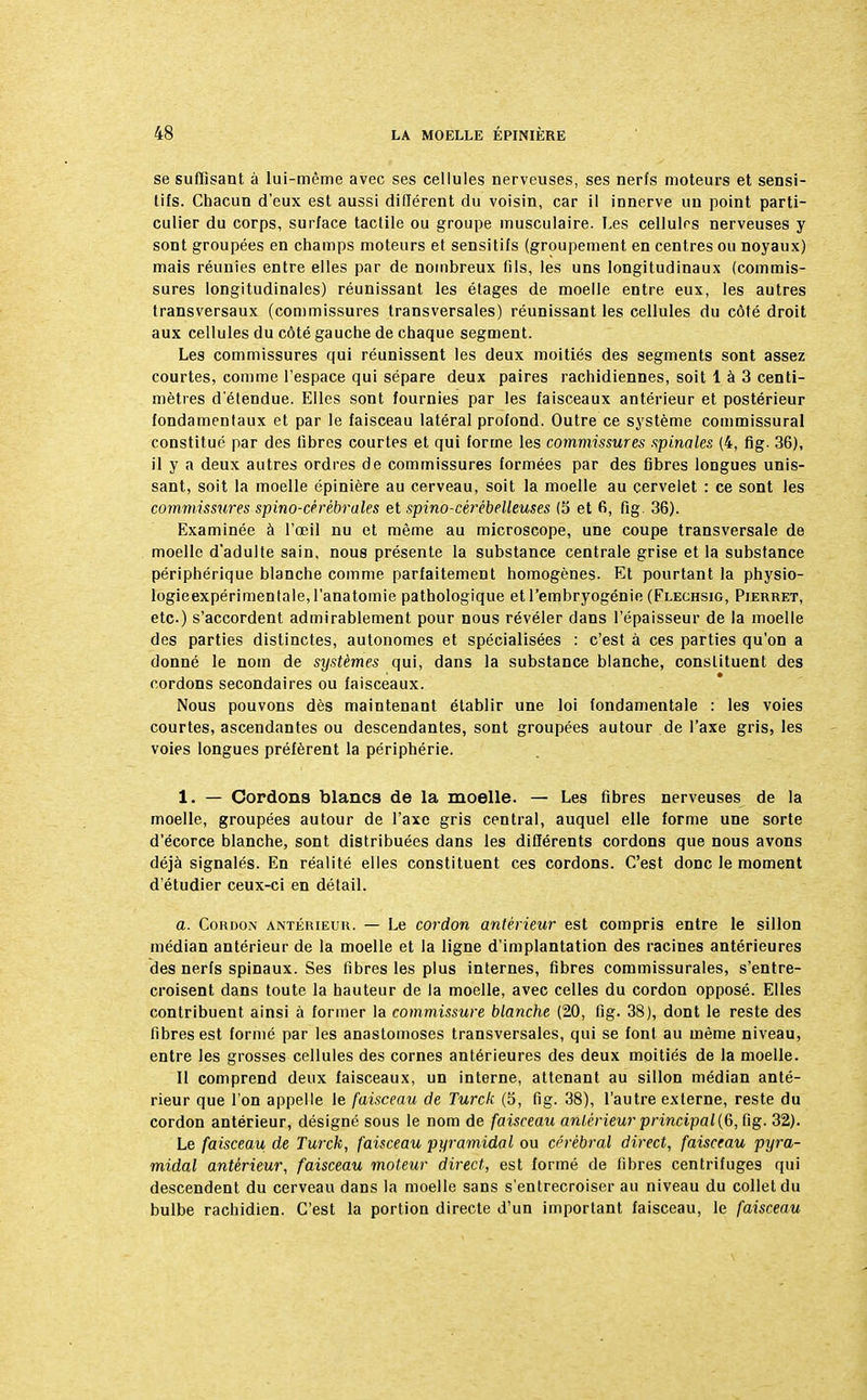 se suffisant à lui-même avec ses cellules nerveuses, ses nerfs moteurs et sensi- tifs. Chacun d'eux est aussi différent du voisin, car il innerve un point parti- culier du corps, surface tactile ou groupe musculaire. Les cellulrs nerveuses y sont groupées en champs moteurs et sensitifs (groupement en centres ou noyaux) mais réunies entre elles par de nombreux (ils, les uns longitudinaux (commis- sures longitudinales) réunissant les étages de moelle entre eux, les autres transversaux (commissures transversales) réunissant les cellules du côté droit aux cellules du côté gauche de chaque segment. Les commissures qui réunissent les deux moitiés des segments sont assez courtes, comme l'espace qui sépare deux paires rachidiennes, soit 1 à 3 centi- mètres d'étendue. Elles sont fournies par les faisceaux antérieur et postérieur fondamentaux et par le faisceau latéral profond. Outre ce système commissural constitué par des fibres courtes et qui forme les commissures spinales (4, fig. 36), il y a deux autres ordres de commissures formées par des fibres longues unis- sant, soit la moelle épinière au cerveau, soit la moelle au cervelet : ce sont les commissures spino-cérébrales et spino-cèrébelleuses (5 et 6, fig. 36). Examinée à l'œil nu et même au microscope, une coupe transversale de moelle d'adulte sain, nous présente la substance centrale grise et la substance périphérique blanche comme parfaitement homogènes. Et pourtant la physio- Iogieexpérimentale,l'anatomie pathologique et l'embryogénie (Flechsig, Pierret, etc.) s'accordent admirablement pour nous révéler dans l'épaisseur de la moelle des parties distinctes, autonomes et spécialisées : c'est à ces parties qu'on a donné le nom de systèmes qui, dans la substance blanche, constituent des cordons secondaires ou faisceaux. Nous pouvons dès maintenant établir une loi fondamentale : les voies courtes, ascendantes ou descendantes, sont groupées autour de l'axe gris, les voies longues préfèrent la périphérie. 1. — Cordons blancs de la moelle. — Les fibres nerveuses de la moelle, groupées autour de l'axe gris central, auquel elle forme une sorte d'écorce blanche, sont distribuées dans les différents cordons que nous avons déjà signalés. En réalité elles constituent ces cordons. C'est donc le moment d'étudier ceux-ci en détail. a. Cordon antérieur. — Le cordon antérieur est compris entre le sillon médian antérieur de la moelle et la ligne d'implantation des racines antérieures des nerfs spinaux. Ses fibres les plus internes, fibres commissurales, s'entre- croisent dans toute la hauteur de la moelle, avec celles du cordon opposé. Elles contribuent ainsi à former la commissure blanche (20, fig. 38), dont le reste des fibres est formé par les anastomoses transversales, qui se font au même niveau, entre les grosses cellules des cornes antérieures des deux moitiés de la moelle. Il comprend deux faisceaux, un interne, attenant au sillon médian anté- rieur que l'on appelle le faisceau de Turck (5, fig. 38), l'autre externe, reste du cordon antérieur, désigné sous le nom de faisceau antérieur principal (6, fig. 32). Le faisceau de Turck, faisceau pyramidal ou cérébral direct, faisceau pyra- midal antérieur, faisceau moteur direct, est formé de fibres centrifuges qui descendent du cerveau dans la moelle sans s'entrecroiser au niveau du collet du bulbe rachidien. C'est la portion directe d'un important faisceau, le faisceau