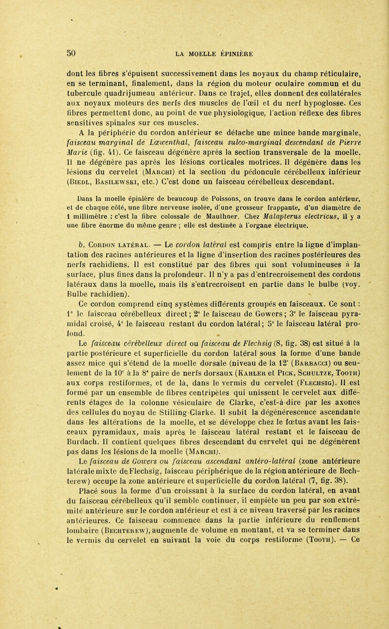 dont les fibres s'épuisent successivement dans les noyaux du champ réticulaire, en se terminant, finalement, dans la région du moteur oculaire commun et du tubercule quadrijumeau antérieur. Dans ce trajet, elles donnent des collatérales aux noyaux moteurs des nerfs des muscles de l'œil et du nerf hypoglosse. Ces fibres permettent donc, au point de vue physiologique, l'action réflexe des fibres sensitives spinales sur ces muscles. A la périphérie du cordon antérieur se détache une mince bande marginale, faisceau marginal de Lœwenthal, faisceau sulco-marginal descendant de Pierre Marie (fig. 41). Ce faisceau dégénère après la section transversale de la moelle. Il ne dégénère pas après les lésions corticales motrices. Il dégénère dans les lésions du cervelet (Marchi) et la section du pédoncule cérébelleux inférieur (Biedl, Basilewski, etc.) C'est donc un faisceau cérébelleux descendant. Dans la moelle épinière de beaucoup de Poissons, on trouve dans le cordon antérieur, et de chaque côté, une fibre nerveuse isolée, d'une grosseur frappante, d'un diamètre de 1 millimètre : c'est la fibre colossale de Maulhner. Chez Malapterus electricus, il y a une fibre énorme du même genre ; elle est destinée à l'organe électrique. b. Cordon latéral. — Le cordon latéral est compris entre la ligne d'implan- tation des racines antérieures et la ligne d'insertion des racines postérieures des nerfs rachidiens. Il est constitué par des fibres qui sont volumineuses à la surface, plus fines dans la profondeur. Il n'y a pas d'entrecroisement des cordons latéraux dans la moelle, mais ils s'entrecroisent en partie dans le bulbe (voy. Bulbe rachidien). Ce cordon comprend cinq systèmes différents groupés en faisceaux. Ce sont : 1° le faisceau cérébelleux direct; 2° le faisceau de Gowers; 3° le faisceau pyra- midal croisé, 4° le faisceau restant du cordon latéral; 5° le faisceau latéral pro- fond. Le faisceau cérébelleux direct ou faisceau de Flechsig (8, fig. 38) est situé à la partie postérieure et superficielle du cordon latéral sous la forme d'une bande assez mice qui s'étend de la moelle dorsale (niveau de la 12' (Barracci) ou seu- lement de la 10e à la 8* paire de nerfs dorsaux (Kahler et Pick, Schultze, Tooth) aux corps restiformes, et de là, dans le vermis du cervelet (Flechsig). Il est formé par un ensemble de fibres centripètes qui unissent le cervelet aux diffé- rents étages de la colonne vésiculaire de Clarke, c'est-à-dire par les axones des cellules du noyau de Stilling-Clarke. 11 subit la dégénérescence ascendante dans les altérations de la moelle, et se développe chez le fœtus avant les fais- ceaux pyramidaux, mais après le faisceau latéral restant et le faisceau de Burdach. 11 contient quelques fibres descendant du cervelet qui ne dégénèrent pas dans les lésions de la moelle (Marchi). Le faisceau de Gowers ou faisceau ascendant antêro-latéral (zone antérieure latérale mixte de Flechsig, faisceau périphérique de la région antérieure de Bech- terew) occupe la zone antérieure et superficielle du cordon latéral (7, fig. 38). Placé sous la forme d'un croissant à la surface du cordon latéral, en avant du faisceau cérébelleux qu'il semble continuer, il empiète un peu par son extré- mité antérieure sur le cordon antérieur et est à ce niveau traversé par les racines antérieures. Ce faisceau commence dans la partie inférieure du renflement lombaire (Bechtekew), augmente de volume en montant, et va se terminer dans le vermis du cervelet en suivant la voie du corps restiforme (Tooth). — Ce