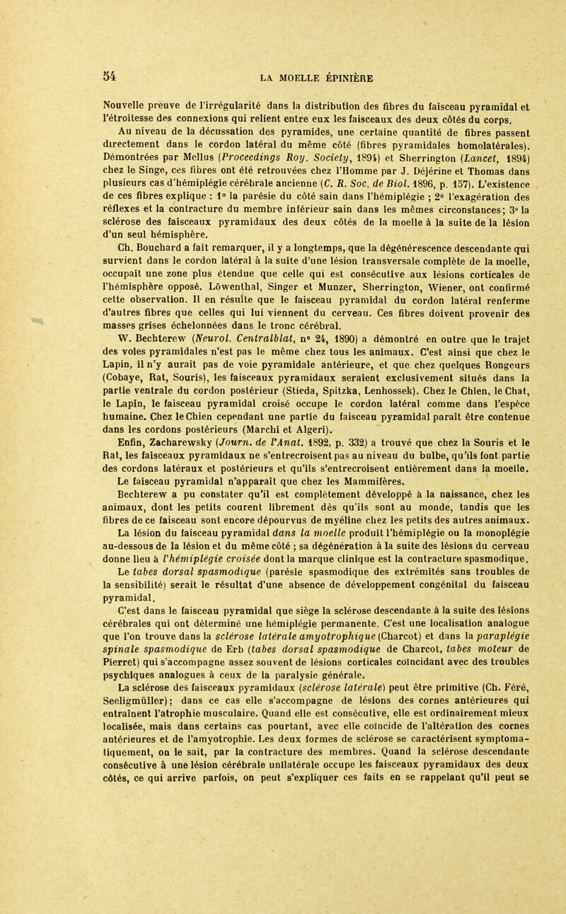 Nouvelle preuve de l'irrégularité dans la distribution des fibres du faisceau pyramidal et l'étroitesse des connexions qui relient entre eux les faisceaux des deux côtés du corps. Au niveau de la décussation des pyramides, une certaine quantité de fibres passent directement dans le cordon latéral du même côté (fibres pyramidales homolatérales). Démontrées par Mcllus (Proceedings Roy. Society, 1894) et Sherrington (Lancet, 1894) chez le Singe, ces fibres ont été retrouvées chez l'Homme par J. Déjérine et Thomas dans plusieurs cas d'hémiplégie cérébrale ancienne (C. R. Soc. de Biol. 1896, p. 157). L'existence de ces fibres explique : 1° la parésie du côté sain dans l'hémiplégie ; 2° l'exagération des réflexes et la contracture du membre inférieur sain dans les mêmes circonstances; 3° la sclérose des faisceaux pyramidaux des deux côtés de la moelle à la suite de la lésion d'un seul hémisphère. Ch. Bouchard a fait remarquer, il y a longtemps, que la dégénérescence descendante qui survient dans le cordon latéral à la suite d'une lésion transversale complète de la moelle, occupait une zone plus étendue que celle qui est consécutive aux lésions corticales de l'hémisphère opposé. Lôwenthal, Singer et Munzer, Sherrington, Wiener, ont confirmé cette observation. Il en résulte que le faisceau pyramidal du cordon latéral renferme d'autres fibres que celles qui lui viennent du cerveau. Ces fibres doivent provenir des masses grises échelonnées dans le tronc cérébral. W. Bechterew (Neurol. Centralblat, n» 24, 1890) a démontré en outre que le trajet des voies pyramidales n'est pas le même chez tous les animaux. C'est ainsi que chez le Lapin, il n'y aurait pas de voie pyramidale antérieure, et que chez quelques Rongeurs (Cobaye, Rat, Souris), les faisceaux pyramidaux seraient exclusivement situés dans la partie ventrale du cordon postérieur (Stieda, Spitzka, Lenhossek). Chez le Chien, le Chat, le Lapin, le faisceau pyramidal croisé occupe le cordon latéral comme dans l'espèce humaine. Chez le Chien cependant une partie du faisceau pyramidal parait être contenue dans les cordons postérieurs (Marchi et Algeri). Enfin, Zacharewsky (Journ. de l'Anat. 1892, p. 332) a trouvé que chez la Souris et le Rat, les faisceaux pyramidaux ne s'entrecroisent pas au niveau du bulbe, qu'ils font partie des cordons latéraux et postérieurs et qu'ils s'entrecroisent entièrement dans la moelle. Le faisceau pyramidal n'apparaît que chez les Mammifères. Bechterew a pu constater qu'il est complètement développé à la naissance, chez les animaux, dont les petits courent librement dès qu'ils sont au monde, tandis que les fibres de ce faisceau sont encore dépourvus de myéline chez les petits des autres animaux. La lésion du faisceau pyramidal dans la moelle produit l'hémiplégie ou la monoplégie au-dessous de la lésion et du même côté ; sa dégénération à la suite des lésions du cerveau donne lieu à l'hémiplégie croisée dont la marque clinique est la contracture spasmodique. Le tabès dorsal spasmodique (parésie spasmodique des extrémités sans troubles de la sensibilité) serait le résultat d'une absence de développement congénital du faisceau pyramidal. C'est dans le faisceau pyramidal que siège la sclérose descendante à la suite des lésions cérébrales qui ont déterminé une hémiplégie permanente. C'est une localisation analogue que l'on trouve dans la sclérose latérale amyotrophique (Charcot) et dans la paraplégie spinale spasmodique de Erb (tabès dorsal spasmodique de Charcot, tabès moteur de Pierret) qui s'accompagne assez souvent de lésions corticales coïncidant avec des troubles psychiques analogues à ceux de la paralysie générale. La sclérose des faisceaux pyramidaux (sclérose latérale) peut être primitive (Ch. Féré, Seeligmûller) ; dans ce cas elle s'accompagne de lésions des cornes antérieures qui entraînent l'atrophie musculaire. Quand elle est consécutive, elle est ordinairement mieux localisée, mais dans certains cas pourtant, avec elle coïncide de l'altération des cornes antérieures et de l'amyotrophie. Les deux formes de sclérose se caractérisent symptoma- tiquement, on le sait, par la contracture des membres. Quand la sclérose descendante consécutive à une lésion cérébrale unilatérale occupe les faisceaux pyramidaux des deux côtés, ce qui arrive parfois, on peut s'expliquer ces faits en se rappelant qu'il peut se