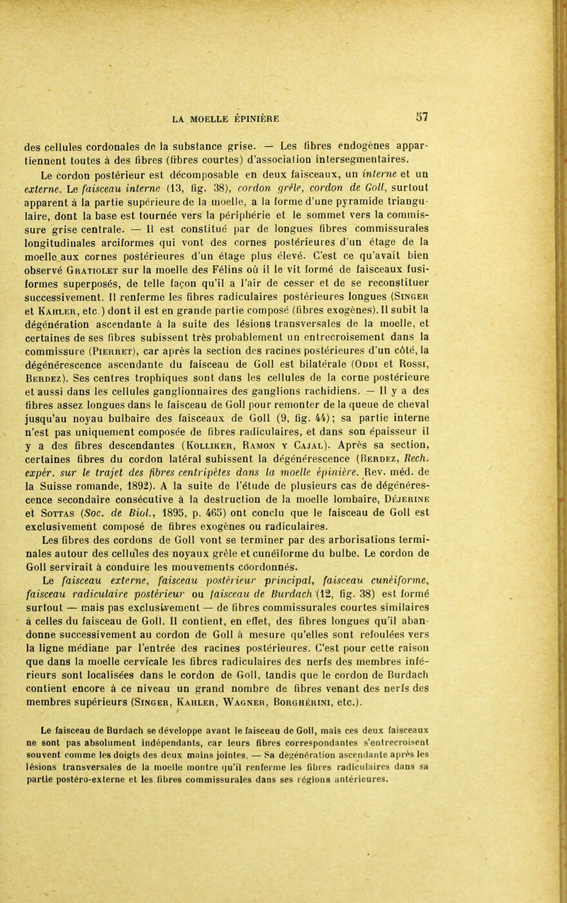 des cellules cordonales de la substance grise. — Les fibres endogènes appar- tiennent toutes à des fibres (fibres courtes) d'association intersegmentaires. Le cordon postérieur est décomposable en deux faisceaux, un interne et un externe. Le faisceau interne (13, fig. 38), cordon grêle, cordon de Goll, surtout apparent à la partie supérieure de la moelle, a la forme d'une pyramide triangu- laire, dont la base est tournée vers la périphérie et le sommet vers la commis- sure grise centrale. — Il est constitué par de longues fibres commissurales longitudinales arciformes qui vont des cornes postérieures d'un étage de la moelle aux cornes postérieures d'un étage plus élevé. C'est ce qu'avait bien observé Gratiolet sur la moelle des Félins où il le vit formé de faisceaux fusi- formes superposés, de telle façon qu'il a l'air de cesser et de se reconstituer successivement. Il renferme les fibres radiculaires postérieures longues (Singer et Kahler, etc.) dont il est en grande partie composé (fibres exogènes). Il subit la dégénération ascendante à la suite des lésions transversales de la moelle, et certaines de ses fibres subissent très probablement un entrecroisement dans la commissure (Pierret), car après la section des racines postérieures d'un côté, la dégénérescence ascendante du faisceau de Goll est bilatérale (Oddi et Rossi, Berdez). Ses centres trophiques sont dans les cellules de la corne postérieure et aussi dans les cellules ganglionnaires des ganglions rachidiens. — Il y a des fibres assez longues dans le faisceau de Goll pour remonter de la queue de cheval jusqu'au noyau bulbaire des faisceaux de Goll (9, fig. 44) ; sa partie interne n'est pas uniquement composée de fibres radiculaires, et dans son épaisseur il y a des fibres descendantes (Kolliker, Ramon y Cajal). Après sa section, certaines fibres du cordon latéral subissent la dégénérescence (Berdez, Rech. expér, sur le trajet des fibres centripètes dans la moelle èpinière. Rev. m éd. de la Suisse romande, 1892). A la suite de l'étude de plusieurs cas de dégénéres- cence secondaire consécutive à la destruction de la moelle lombaire, Déjerine et Sottas (Soc. de Bioi, 1895, p. 465) ont conclu que le faisceau de Goll est exclusivement composé de fibres exogènes ou radiculaires. Les fibres des cordons de Goll vont se terminer par des arborisations termi- nales autour des cellules des noyaux grêle et cunéiforme du bulbe. Le cordon de Goll servirait à conduire les mouvements coordonnés. Le faisceau externe, faisceau postérieur principal, faisceau cunéiforme, faisceau radiculaire postérieur ou faisceau de Burdach (12, fig. 38) est formé surtout — mais pas exclusivement — de fibres commissurales courtes similaires à celles du faisceau de Goll. Il contient, en effet, des fibres longues qu'il aban- donne successivement au cordon de Goll à mesure qu'elles sont refoulées vers la ligne médiane par l'entrée des racines postérieures. C'est pour cette raison que dans la moelle cervicale les fibres radiculaires des nerfs des membres infé- rieurs sont localisées dans le cordon de Goll, tandis que le cordon de Burdach contient encore à ce niveau un grand nombre de fibres venant des nerfs des membres supérieurs (Singer, Kahler, Wagner, Borghérini, etc.). Le faisceau de Burdach se développe avant le faisceau de Goll, mais ces deux faisceaux ne sont pas absolument indépendants, car leurs fibres correspondantes s'entrecroisent souvent comme les doigts des deux mains jointes. — Sa dè^énérntion ascendante après les lésions transversales de la moelle montre qu'il renferme les fibres radiculaires dans sa partie postéro-externe et les fibres commissurales dans ses régions antérieures.