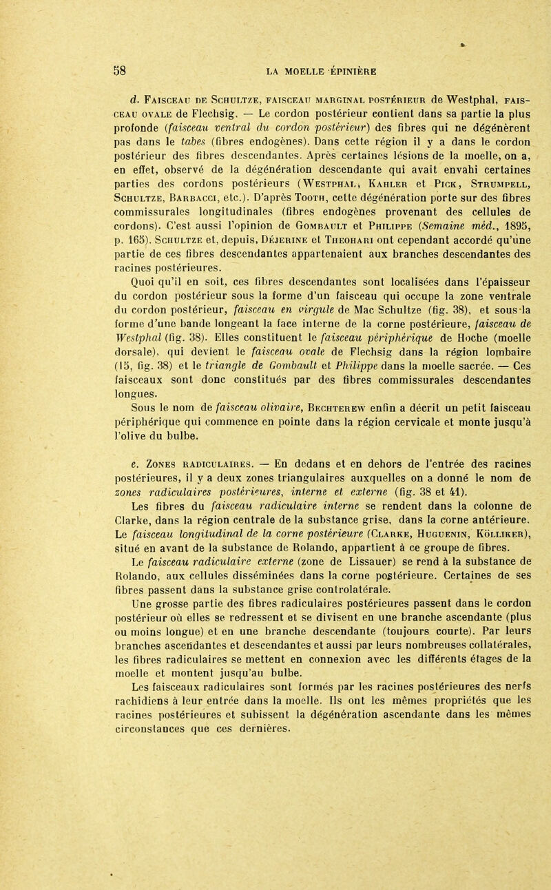 d. Faisceau de Schultze, faisceau marginal postérieur de Westphal, fais- ceau ovale de Flechsig. — Le cordon postérieur contient dans sa partie la plus profonde (faisceau ventral du cordon postérieur) des fibres qui ne dégénèrent pas dans le tabès (fibres endogènes). Dans cette région il y a dans le cordon postérieur des fibres descendantes. Après certaines lésions de la moelle, on a, en effet, observé de la dégénération descendante qui avait envahi certaines parties des cordons postérieurs (Westphal* Kahler et Pick, Strumpell, Schultze, Barbacci, etc.). D'après Tooth, cette dégénération porte sur des fibres commissurales longitudinales (fibres endogènes provenant des cellules de cordons). C'est aussi l'opinion de Gombault et Philippe (Semaine rnèd., 1895, p. 165). Schultze et, depuis, Déjerine et Theohari ont cependant accordé qu'une partie de ces fibres descendantes appartenaient aux branches descendantes des racines postérieures. Quoi qu'il en soit, ces fibres descendantes sont localisées dans l'épaisseur du cordon postérieur sous la forme d'un faisceau qui occupe la zone ventrale du cordon postérieur, faisceau en virgule de Mac Schultze (fig. 38), et sous la forme d'une bande longeant la face interne de la corne postérieure, faisceau de Westphal (fig. 38). Elles constituent le faisceau périphérique de Hoche (moelle dorsale), qui devient le faisceau ovale de Flechsig dans la région lombaire (15, fig. 38) et le triangle de Gombault et Philippe dans la moelle sacrée. — Ces faisceaux sont donc constitués par des fibres commissurales descendantes longues. Sous le nom de faisceau olivaire, Bechterew enfin a décrit un petit faisceau périphérique qui commence en pointe dans la région cervicale et monte jusqu'à l'olive du bulbe. e. Zones radiculaires. — En dedans et en dehors de l'entrée des racines postérieures, il y a deux zones triangulaires auxquelles on a donné le nom de zones radiculaires postérieures, interne et externe (fig. 38 et 41). Les fibres du faisceau radiculaire interne se rendent dans la colonne de Clarke, dans la région centrale de la substance grise, dans la corne antérieure. Le faisceau longitudinal de la corne postérieure (Clarke, Huguenin, Kolliker), situé en avant de la substance de Rolando, appartient à ce groupe de fibres. Le faisceau radiculaire externe (zone de Lissauer) se rend à la substance de Rolando, aux cellules disséminées dans la corne postérieure. Certaines de ses fibres passent dans la substance grise controlatérale. Une grosse partie des fibres radiculaires postérieures passent dans le cordon postérieur où elles se redressent et se divisent en une branche ascendante (plus ou moins longue) et en une branche descendante (toujours courte). Par leurs branches ascendantes et descendantes et aussi par leurs nombreuses collatérales, les fibres radiculaires se mettent en connexion avec les différents étages de la moelle et montent jusqu'au bulbe. Les faisceaux radiculaires sont formés par les racines postérieures des nerfs rachidiens à leur entrée dans la moelle. Ils ont les mêmes propriétés que les racines postérieures et subissent la dégénération ascendante dans les mêmes circonstances que ces dernières.