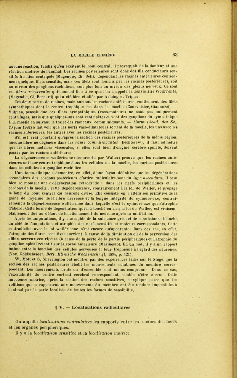 aucune réaction, tandis qu'en excitant le bout central, il provoquait de la douleur et une réaction motrice de l'animal. Les racines postérieures sont donc des fils conducteurs sen- sitifs à action centripète (Magendie, Ch. Bell). Cependant les racines antérieures contien- nent quelques filets sensitifs, mais ces filets sont fournis par les racines postérieures, soit au niveau des ganglions rachidiens, soit plus loin au niveau des plexus nerveux. Ce sont ces fibres récurrentes qui donnent lieu à ce que l'on a appelé la sensibilité récurrente, (Magendie, Cl. Bernard) qui a été bien étudiée par Arloing et Tripier. Ces deux sortes de racines, mais surtout les racines antérieures, contiennent des filets sympathiques dont le centre trophique est dans la moelle (Courvoisier, Giannuzzi). — Vulpian, pensait que ces filets sympathiques (vaso-moteurs) ne sont pas uniquement centrifuges, mais que quelques-uns sont centripètes et vont des ganglions du sympathique à la moelle en suivant le trajet des rameaux communiquants. — Morat (Acad. des Se, 20 juin 1892) a fait voir que les nerfs vaso-dilatateurs sortent de la moelle, les uns avec les racines antérieures, les autres avec les racines postérieures. S'il est vrai pourtant qu'après la section des racines postérieures de la même région, aucune fibre ne dégénère dans les rami communicantes (Bechterew), il faut admettre que les fibres motrices viscérales, si elles sont bien d'origine cérébro-spinale, doivent passer par les racines antérieures. La dégénérescence wallérienne (découverte par Waller) prouve que les racines anté- rieures ont leur centre trophique dans les cellules de la moelle, les racines postérieures dans les cellules du ganglion rachidien. L'anatomo-clinique a démontré, en effet, d'une façon définitive que les dégénérations secondaires des cordons postérieurs d'ordre radiculaire sont du type ascendant. Il peut bien se montrer une « dégénération rétrograde » dans les nerfs périphériques et les cordons de la moelle; cette dégénérescence, contrairement à la loi de Waller, se propage le long du bout central du neurone divisé. Elle consiste en l'altération primitive de la gaine de myéline de la fibre nerveuse et la longue intégrité du cylindre-axe, contrai- rement à la dégénérescence wallérienne dans laquelle c'est le cylindre-axe qui s'atrophie d'abord. Cette forme de dégénération qui n'a touché en rien la loi de Waller, est vraisem- blablement due au défaut de fonctionnement du neurone après sa mutilation. Après les amputations, il y a atrophie de la substance grise et de la substance Llanche du côté de l'amputation et atrophie des nerfs sensitifs et moteurs correspondants. Cette contradiction avec la loi wallérienne n'est encore qu'apparente. Dans ces cas, en effet, l'atrophie des fibres sensitives survient à cause de la diminution ou de la perversion des afflux nerveux cenlripètes (à cause de la perte de la partie périphérique) et l'atrophie du ganglion spinal retentit sur la corne antérieure (Marinesco). En un mot, il y a un rapport intime entre la fonction des cellules nerveuses et leur îrophisme à l'égard des neurones. (Voy. Goldscheider, Bert. Klinische Wochenschrift, 1894, p. 421). W. Mott et S. Sherrington ont montré, par des expériences faites sur le Singe, que la section des racines postérieures abolit les mouvements combinés du membre corres- pondant. Les mouvements bruts ou d'ensemble sont moins compromis. Dans ce cas, l'excitabilité du centre cortical cérébral correspondant semble s'être accrue. Cette impotence motrice, après la section des racines sensitives, s'explique parce que les volitions qui se rapportent aux mouvements du membre ont été rendues impossibles à l'animal par la perte localisée de toutes les formes de sensibilité. | V. — Localisations radiculaires On appelle localisations radiculaires les rapports entre les racines des nerfs et les organes périphériques. 11 y a la localisation sensitive et la localisation motrice.