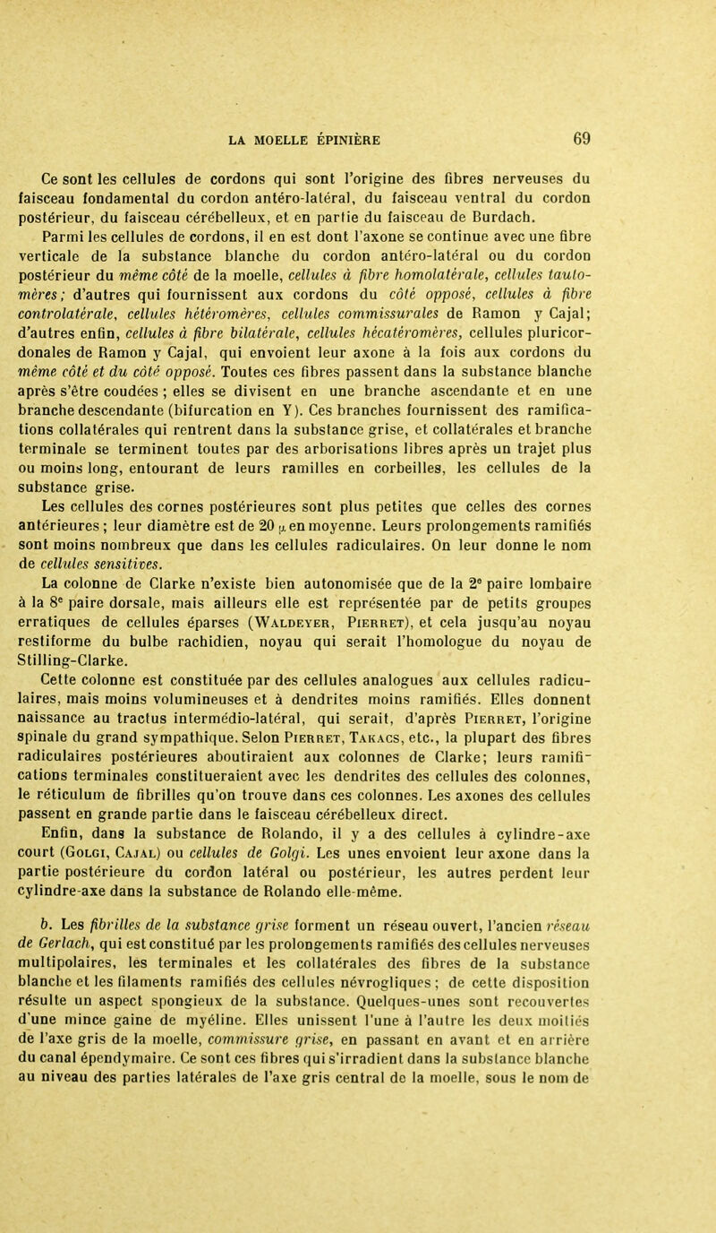 Ce sont les cellules de cordons qui sont l'origine des fibres nerveuses du faisceau fondamental du cordon antéro-latéral, du faisceau ventral du cordon postérieur, du faisceau cérébelleux, et en partie du faisceau de Burdach. Parmi les cellules de cordons, il en est dont l'axone se continue avec une fibre verticale de la substance blanche du cordon antéro-latéral ou du cordon postérieur du même côté de la moelle, cellules à fibre homolatérale, cellules taulo- mères ; d'autres qui fournissent aux cordons du côté opposé, cellules à fibre controlatêrale, cellules hétêromères, cellules commissurales de Ramon y Cajal; d'autres enfin, cellules à fibre bilatérale, cellules hécatèromères, cellules pluricor- donales de Ramon y Cajal, qui envoient leur axone à la fois aux cordons du même côté et du côté opposé. Toutes ces fibres passent dans la substance blanche après s'être coudées ; elles se divisent en une branche ascendante et en une branche descendante (bifurcation en Y). Ces branches fournissent des ramifica- tions collatérales qui rentrent dans la substance grise, et collatérales et branche terminale se terminent toutes par des arborisations libres après un trajet plus ou moins long, entourant de leurs ramilles en corbeilles, les cellules de la substance grise. Les cellules des cornes postérieures sont plus petites que celles des cornes antérieures ; leur diamètre est de 20 tj. en moyenne. Leurs prolongements ramifiés sont moins nombreux que dans les cellules radiculaires. On leur donne le nom de cellules sensitives. La colonne de Clarke n'existe bien autonomisée que de la 2e paire lombaire à la 8e paire dorsale, mais ailleurs elle est représentée par de petits groupes erratiques de cellules éparses (Waldeyer, Pierret), et cela jusqu'au noyau restiforme du bulbe rachidien, noyau qui serait l'homologue du noyau de Stilling-Clarke. Cette colonne est constituée par des cellules analogues aux cellules radicu- laires, mais moins volumineuses et à dendrites moins ramifiés. Elles donnent naissance au tractus intermédio-latéral, qui serait, d'après Pierret, l'origine spinale du grand sympathique. Selon Pierret, Takacs, etc., la plupart des fibres radiculaires postérieures aboutiraient aux colonnes de Clarke; leurs ramifi- cations terminales constitueraient avec les dendrites des cellules des colonnes, le réticulum de fibrilles qu'on trouve dans ces colonnes. Les axones des cellules passent en grande partie dans le faisceau cérébelleux direct. Enfin, dans la substance de Rolando, il y a des cellules à cylindre-axe court (Golgi, Cajal) ou cellules de Golgi. Les unes envoient leur axone dans la partie postérieure du cordon latéral ou postérieur, les autres perdent leur cylindre-axe dans la substance de Rolando elle-même. b. Les fibrilles de la substance grise forment un réseau ouvert, l'ancien réseau de Gerlach, qui est constitué par les prolongements ramifiés des cellules nerveuses multipolaires, les terminales et les collatérales des fibres de la substance blanche et les filaments ramifiés des cellules névrogliques ; de cette disposition résulte un aspect spongieux de la substance. Quelques-unes sont recouvertes d'une mince gaine de myéline. Elles unissent l'une à l'autre les deux moitiés de l'axe gris de la moelle, commissure grise, en passant en avant et en arrière du canal épendymaire. Ce sont ces fibres qui s'irradient dans la substance blanche au niveau des parties latérales de l'axe gris central de la moelle, sous le nom de