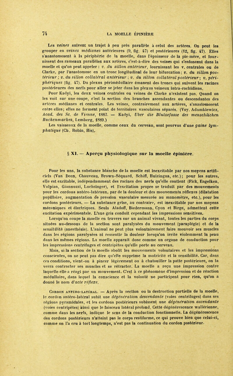 Les veines suivent un trajet à peu près parallèle à celui des artères. On peut les grouper en veines médianes antérieures (9, fig. 47) et postérieures (12, flg. 47). Elles s'anastomosent à la périphérie de la moelle, dans l'épaisseur de la pie-mère, et four- nissent des rameaux parallèles aux artères, c'est-à-dire des veines qui s'enfoncent dans la moelle et qu'on peut appeler : v. du sillon antérieur, fournissant les v. centrales ou de Clarke, par l'anastomose en un tronc longitudinal de leur bifurcation; v. du sillon pos- térieur ; v. du sillon collatéral antérieur ■ v. du sillon collatéral postérieur ; v. péri- phériques (fig. 47). Du plexus périmédullaire émanent des troncs qui suivent les racines postérieures des nerfs pour aller se jeter dans les plexus veineux intra-rachidiens. Pour Kadyi, les deux veines centrales ou veines de Clarke n'existent pas. Quand on les voit sur une coupe, c'est la section des branches ascendantes ou descendantes des artères médianes et centrales. Les veines, contrairement aux artères, s'anastomosent entre elles; elles ne forment point de territoires vasculaires séparés. (Voy. Adamkiewicz, Acad. des Se. de Vienne, 1882. — Kadyi, Uber die Blulzefasse des menschlichen Ruckenmarkes, Lemberg, 1889.) Les vaisseaux de la moelle, comme ceux du cerveau, sont pourvus d'une gaine lym- phatique (Ch. Robin, His). § XI. — Aperçu physiologique sur la moelle épinière. Pour les uns, la substance blanche de la moelle est inexcitable par nos moyens artifi- ciels (Van Deen, Chauveau, Brown-Séquard, Schifï, Huizingua, etc.) ; pour les autres, elle est excitable, indépendamment des racines des nerfs qu'elle contient (Fick, Engelken, Vulpian, Giannuzzi, Luchsinger), et l'excitation propre se traduit par des mouvements pour les cordons antéro-latéraux, par de la douleur et des mouvements réflexes (dilatation pupillaire, augmentation de pression vasculaire mesurée au manomètre, etc.), pour les cordons postérieurs. — La substance grise, au contraire, est inexcitable par nos moyens mécaniques et électriques. Seuls Aladoff, Biedermann, Cyon et Birge, admettent cette excitation expérimentale. L'axe gris conduit cependant les impressions sensitives. Lorsqu'on coupe la moelle en travers sur un animal vivant, toutes les parties du corps situées au-dessous de la section sont paralysées du mouvement (paraplégie) et de la sensibilité (anesthésie). L'animal ne peut plus volontairement faire mouvoir ses muscles dans les régions paralysées ni ressentir la douleur lorsqu'on irrite violemment la peau dans les mêmes régions. La moelle apparaît donc comme un organe de conduction pour les impressions centrifuges et centripètes qu'elle porte au cerveau. Mais, si la section delà moelle abolit les mouvements volontaires et les impressions conscientes, on ne peut pas dire qu'elle supprime la motricité et la sensibilité. Car, dans ces conditions, vient-on à pincer légèrement ou à chatouiller la patte postérieure, on la verra contracter ses muscles et se rétracter. La moelle a reçu une impression contre laquelle elle a réagi par un mouvement. C'est à ce phénomène d'impression et de réaction médullaire, dans lequel la conscience et la volonté ne participent pour rien, qu'on a donné le nom d'acte réflexe. Cordon antéro-latéral. — Après la section ou la destruction partielle de la moelle, le cordon antéro-latéral subit une dégénéralion descendante (voies centrifuges) dans ses régions pyramidales, et les cordons postérieurs subissent une dégénération ascendante (voies centripètes) ainsi que le faisceau latéral profond. Cette dégénérescence wallérienne, comme dans les nerfs, indique le sens de la conduction fonctionnelle. La dégénérescence des cordons postérieurs n'atteint pas le corps restiforme, ce qui prouve bien que celui-ci, comme on l'a cru à tort longtemps, n'est pas la continuation du cordon postérieur.