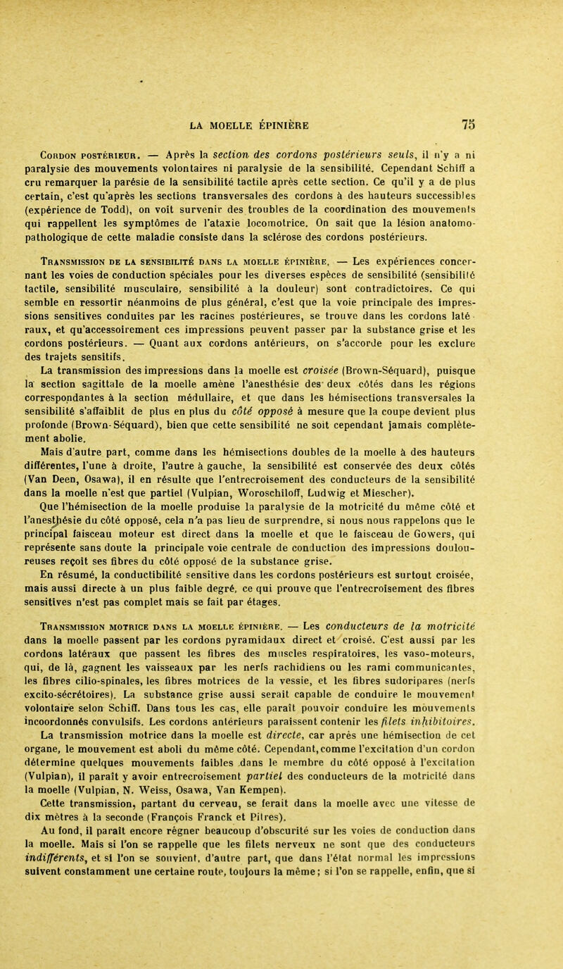 Cordon postérieur. — Après la section des cordons postérieurs seuls, il n'y a ni paralysie des mouvements volontaires ni paralysie de la sensibilité. Cependant Schiff a cru remarquer la parésie de la sensibilité tactile après cette section. Ce qu'il y a de plus certain, c'est qu'après les sections transversales des cordons à des hauteurs successibles (expérience de Todd), on voit survenir des troubles de la coordination des mouvements qui rappellent les symptômes de l'ataxie locomotrice. On sait que la lésion anatomo- pathologique de cette maladie consiste dans la sclérose des cordons postérieurs. Transmission de la sensibilité dans la moelle épinière. — Les expériences concer- nant les voies de conduction spéciales pour les diverses espèces de sensibilité (sensibililé tactile, sensibilité musculaire, sensibilité à la douleur) sont contradictoires. Ce qui semble en ressortir néanmoins de plus général, c'est que la voie principale des impres- sions sensitives conduites par les racines postérieures, se trouve dans les cordons laté raux, et qu'accessoirement ces impressions peuvent passer par la substance grise et les cordons postérieurs. — Quant aux cordons antérieurs, on s'accorde pour les exclure des trajets sensitifs. La transmission des impressions dans la moelle est croisée (Brown-Séquard), puisque la section sagittale de la moelle amène l'anesthésie des- deux côtés dans les régions correspondantes à la section médullaire, et que dans les hémisections transversales la sensibilité s'affaiblit de plus en plus du côté opposé à mesure que la coupe devient plus profonde (Brown-Séquard), bien que cette sensibilité ne soit cependant jamais complète- ment abolie. Mais d'autre part, comme dans les hémisections doubles de la moelle à des hauteurs différentes, l'une à droite, l'autre à gauche, la sensibilité est conservée des deux côtés (Van Deen, Osawa), il en résulte que l'entrecroisement des conducteurs de la sensibilité dans la moelle n'est que partiel (Vulpian, Woroschilofî, Ludwig et Miescher). Que l'hémisection de la moelle produise la paralysie de la motricité du même côté et l'anestjiésie du côté opposé, cela n'a pas lieu de surprendre, si nous nous rappelons que le principal faisceau moteur est direct dans la moelle et que le faisceau de Gowers, qui représente sans doute la principale voie centrale de conduction des impressions doulou- reuses reçoit ses fibres du côté opposé de la substance grise. En résumé, la conductibilité sensitive dans les cordons postérieurs est surtout croisée, mais aussi directe à un plus faible degré, ce qui prouve que l'entrecroisement des fibres sensitives n'est pas complet mais se fait par étages. Transmission motrice dans la moelle épinière. — Les conducteurs de la motricité dans la moelle passent par les cordons pyramidaux direct et croisé. C'est aussi par les cordons latéraux que passent les fibres des muscles respiratoires, les vaso-moteurs, qui, de là, gagnent les vaisseaux par les nerfs rachidiens ou les rami communicantes, les fibres cilio-spinales, les fibres motrices de la vessie, et les fibres sudoripares (nerTs excito-sécrétoires). La substance grise aussi serait capable de conduire le mouvement volontaire selon Schiff. Dans tous les cas, elle paraît pouvoir conduire les mouvements incoordonnés convulsifs. Les cordons antérieurs paraissent contenir les filets inhibitoires. La transmission motrice dans la moelle est directe, car après une hémisection de cet organe, le mouvement est aboli du môme côté. Cependant,comme l'excilation d'un cordon détermine quelques mouvements faibles dans le membre du côté opposé à l'excitation (Vulpian), il paraît y avoir entrecroisement partiel des conducteurs de la motricité dans la moelle (Vulpian, N. Weiss, Osawa, Van Kempen). Cette transmission, partant du cerveau, se ferait dans la moelle avec une vitesse de dix mètres à la seconde (François Franck et Pitres). Au fond, il paraît encore régner beaucoup d'obscurité sur les voies de conduction dans la moelle. Mais si l'on se rappelle que les filets nerveux ne sont que des conducteurs indifférents, et si l'on se souvient, d'autre part, que dans l'état normal les impressions suivent constamment une certaine route, toujours la même; si l'on se rappelle, enfin, que si