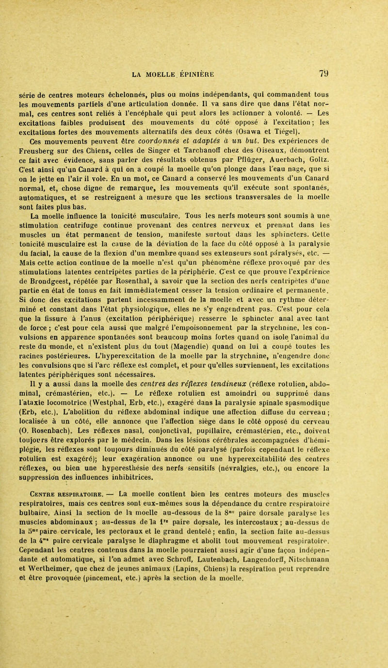 série de centres moteurs échelonnés, plus ou moins indépendants, qui commandent tous les mouvements partiels d'une articulation donnée. Il va sans dire que dans l'état nor- mal, ces centres sont reliés à l'encéphale qui peut alors les actionner à volonté. — Les excitations faibles produisent des mouvements du côté opposé à l'excitation; les excitations fortes des mouvements alternatifs des deux côtés (Osawa et Tiégel). Ces mouvements peuvent être coordonnés et adaptés à un but. Des expériences de Freusberg sur des Chiens, celles de Singer et Tarchanoff chez des Oiseaux, démontrent ce fait avec évidence, sans parler des résultats obtenus par Pflûger, Auerbach, Goltz. C'est ainsi qu'un Canard à qui on a coupé la moelle qu'on plonge dans l'eau nage, que si on le jette en l'air il vole. En un mot, ce Canard a conservé les mouvements d'un Canard normal, et, chose digne de remarque, les mouvements qu'il exécute sont spontanés, automatiques, et se restreignent à mesure que les sections transversales de la moelle sont faites plus bas. La moelle influence la tonicité musculaire. Tous les nerfs moteurs sont soumis à une stimulation centrifuge continue provenant des centres nerveux et prenant dans les muscles un état permanent de tension, manifeste surtout dans les sphincters. Celle tonicité musculaire est la cause de la déviation de la face du côté opposé à la paralysie du facial, la cause de la flexion d'un membre quand ses extenseurs sont paralysés, etc. — Mais cette action continue de la moelle n'est qu'un phénomène réflexe provoqué par des stimulations latentes centripètes parties de la périphérie. C'est ce que prouve l'expérience de Brondgeest, répétée par Rosenthal, à savoir que la section des nerfs centripètes d'une partie en état de tonus en fait immédiatement cesser la tension ordinaire et permanente. Si donc des excitations partent incessamment de la moelle et avec un rythme déter- miné et constant dans l'état physiologique, elles ne s'y engendrent pas. C'est pour cela que la fissure à l'anus (excitation périphérique) resserre le sphincter anal avec tant de force ; c'est pour cela aussi que malgré l'empoisonnement par la strychnine, les con- vulsions en apparence spontanées sont beaucoup moins fortes quand on isole l'animal du reste du monde, et n'existent plus du tout (Magendie) quand on lui a coupé toutes les racines postérieures. L'hyperexcitation de la moelle par la strychnine, n'engendre donc les convulsions que si l'arc réflexe est complet, et pour qu'elles surviennent, les excitations latentes périphériques sont nécessaires. Il y a aussi dans la moelle des centres des réflexes tendineux (réflexe rotulien, abdo- minal, crémastérien, etc.). — Le réflexe rotulien est amoindri ou supprimé dans l'ataxie locomotrice (Westphal, Erb, etc.), exagéré dans la paralysie spinale spasmodique (Erb, etc.). L'abolition du réflexe abdominal indique une affection diffuse du cerveau ; localisée à un côté, elle annonce que l'affection siège dans le côté opposé du cerveau (0. Rosenbach). Les réflexes nasal, conjonctival, pupillaire, crémastérien, etc., doivent toujours être explorés par le médecin. Dans les lésions cérébrales accompagnées d'hémi- plégie, les réflexes sont toujours diminués du côté paralysé (parfois cependant le réflexe rotulien est exagéré); leur exagération annonce ou une hyperexcitabilité des centres réflexes, ou bien une hyperesthésie des nerfs sensitifs (névralgies, etc.), ou encore la suppression des influences inhibitrices. Centre respiratoire. — La moelle contient bien les centres moteurs des muscles respiratoires, mais ces centres sont eux-mêmes sous la dépendance du centre respiratoire bulbaire. Ainsi la section de la moelle au-dessous de la 81' paire dorsale paralyse les muscles abdominaux ; au-dessus de la 1 paire dorsale, les intercostaux ; au-dessus de la o paire cervicale, les pectoraux et le grand dentelé; enfin, la section faite au-dessus de la 4m* paire cervicale paralyse le diaphragme et abolit tout mouvement respiratoire. Cependant les centres contenus dans la moelle pourraient aussi agir d'une façon indépen- dante et automatique, si l'on admet avec SchrofI, Lautenbach, Langendorlf, Nitschniann et Wertheimer, que chez de jeunes animaux (Lapins, Chiens) la respiration peut reprendre et être provoquée (pincement, etc.) après la section de la moelle.