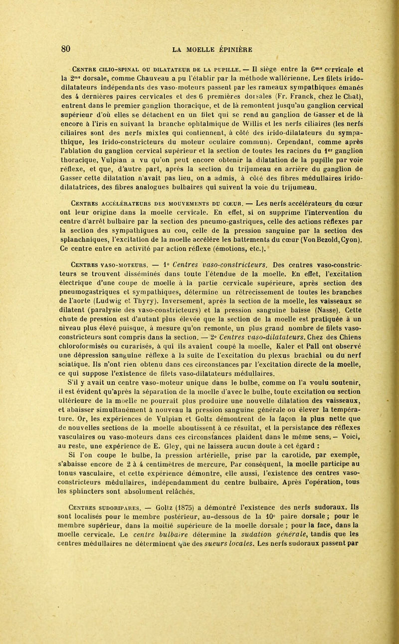 Centre cilio-spinal ou dilatateur de la pupille. — Il siège entre la 6me cervicale et la 2m0 dorsale, comme Chauveau a pu l'établir par la méthode wallérienne. Les filets irido- dilatateurs indépendants des vaso-moteurs passent par les rameaux sympathiques émanés des 4 dernières paires cervicales et des 6 premières dorsales (Fr. Franck, chez le Chat), entrent dans le premier ganglion thoracique, et de là remontent jusqu'au ganglion cervical supérieur d'où elles se détachent en un filet qui se rend au ganglion de Casser et de là encore à l'iris en suivant la branche ophtalmique de Willis et les nerfs ciliaires (les nerfs ciliaires sont des nerfs mixtes qui contiennent, à côté des irido-dilatateurs du sympa- thique, les irido-constricteurs du moteur oculaire commun). Cependant, comme après l'ablation du ganglion cervical supérieur et la section de toutes les racines du 1er ganglion thoracique, Vulpian a vu qu'on peut encore obtenir la dilatation de la pupille par voie réflexe, et que, d'autre part, après la section du trijumeau en arrière du ganglion de Gasser cette dilatation n'avait pas lieu, on a admis, à côlé des fibres médullaires irido- dilatatrices, des fibres analogues bulbaires qui suivent la voie du trijumeau. Centres accélérateurs des mouvements du coeur. — Les nerfs accélérateurs du cœur ont leur origine dans la moelle cervicale. En effet, si on supprime l'intervention du centre d'arrêt bulbaire par la section des pneumo-gastriques, celle des actions réflexes par la section des sympathiques au cou, celle de la pression sanguine par la section des splanchniques, l'excitation de la moelle accélère les battements du cœur (VonBezold,Cyon). Ce centre entre en activité par action réflexe (émotions, etc.). Centres vaso-moteurs. — 1° Centres vaso-constricteurs. Des centres vaso-constric- teurs se trouvent disséminés dans toute l'étendue de la moelle. En effet, l'excitation électrique d'une coupe de moelle à la partie cervicale supérieure, après section des pneumogastriques et sympathiques, détermine un rétrécissement de toutes les branches de l'aorte (Ludwig et Thyry). Inversement, après la section de la moelle, les vaisseaux se dilatent (paralysie des vaso-constricteurs) et la pression sanguine baisse (Nasse). Cette chute de pression est d'autant plus élevée que la section de la moelle est pratiquée à un niveau plus élevé puisque, à mesure qu'on remonte, un plus grand nombre de filets vaso- constricteurs sont compris dans la section. — 2° Centres vaso-dilatateurs. Chez des Chiens chloroformisés ou curarisés, à qui ils avaient coupé la moelle, Kaler et Pall ont observé une dépression sanguine réflexe à la suite de l'excitation du plexus brachial ou du nerf scialique. Ils n'ont rien obtenu dans ces circonstances par l'excitation directe de la moelle, ce qui suppose l'existence de filets vaso-dilatateurs médullaires. S'il y avait un centre vaso-moteur unique dans le bulbe, comme on l'a voulu soutenir, il est évident qu'après la séparation de la moelle d'avec le bulbe, toute excitation ou section ultérieure de la moelle ne pourrait plus produire une nouvelle dilatation des vaisseaux, et abaisser simultanément à nouveau la pression sanguine générale ou élever la tempéra- ture. Or, les expériences de Vulpian et Goltz démontrent de la façon la plus nette que de nouvelles sections de la moelle aboutissent à ce résultat, et la persistance des réflexes vasculaires ou vaso-moteurs dans ces circonstances plaident dans le même sens.— Voici, au reste, une expérience de E. Gley, qui ne laissera aucun doute à cet égard : Si l'on coupe le bulbe, la pression artérielle, prise par la carotide, par exemple, s'abaisse encore de 2 à 4 centimètres de mercure. Par conséquent, la moelle participe au tonus vasculaire, et cette expérience démontre, elle aussi, l'existence des centres vaso- constricteurs médullaires, indépendamment du centre bulbaire. Après l'opération, tous les sphincters sont absolument relâchés. Centres sudoripares. — Goltz (1875) a démontré l'existence des nerfs sudoraux. Ils sont localisés pour le membre postérieur, au-dessous de la 10° paire dorsale ; pour le membre supérieur, dans la moitié supérieure de la moelle dorsale ; pour la face, dans la moelle cervicale. Le centre bulbaire détermine la sudation générale, tandis que les centres médullaires ne déterminent qae des sueurs locales. Les nerfs sudoraux passent par