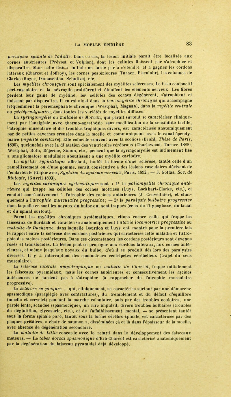 paralysie spinale de l'adulte. Dans ce cas, la lésion initiale parait être localisée aux cornes antérieures (Prévost et Vulpian), dont les cellules finissent par s'atrophier et disparaître. Mais cette lésion initiale ne tarde par à s'étendre et â gagner les cordons latéraux (Charcot et Joflroy), les cornes postérieures (Turner, Eisenlohr), les colonnes de Clarke (Roger, Damaschino, Schultze), etc. Les myélites chroniques sont spécialement des myélites scléreuses. Le lissu conjonctif péri-vasculaire et la névroglie prolifèrent et étouffent les éléments nerveux. Les fibres perdent leur gaine de myéline, les cellules des cornes dégénèrent, s'atrophient et finissent par disparaître. 11 en est ainsi dans la leucomyélite chronique qui accompagne fréquemment la périencéphalite chronique (Westphal, Magnan), dans la myélite centrale ou périependymaire, dans toutes les variétés de myélites diffuses. La syringomyélie ou maladie de Morvan, qui paraît surtout se caractériser clinique- ment par l'analgésie avec thermo-anesthésie sans modification de la sensibilité tactile, ''atrophie musculaire et des troubles trophiques divers, est caractérisée anatomiquement par de petites cavernes creusées dans la moelle et communiquant avec le canal épendy- maire (myélite cavitaire). Elle coïncide souvent avec la scoliose (Bruhl, Thèse de Paris, 1890), quelquefois avec la dilatation des ventricules cérébraux (Charlevvood, Turner, 1888). Westphal, Roth, Déjerine, Simon, etc., pensent que la syringomyélie est intimement liée à une gliomatose médullaire aboutissant à une myélite cavitaire. La myélite syphilitique affectant, tantôt la forme d'une sclérose, tantôt celle d'un ramollissement ou d'une gomme, serait consécutive à des lésions vasculaires dérivant de l'endartérite (Gajkiewicz, Syphilis du système nerveux, Paris, 1892 ; — J. Sottas, Soc. de Biologie, 15 avril 1893). Les myélites chroniques systématiques sont : 1° la poliomyélite chronique anté- rieure qui frappe les cellules des cornes motrices (Luys, Lockhart-Clarke, etc.), et conduit consécutivement à l'atrophie des racines antérieures (J. Cruveilhier), et clini- quement à l'atrophie musculaire progressive; — 2° la paralysie bulbaire progressive dans laquelle ce sont les noyaux du bulbe qui sont frappés (ceux de l'hypoglosse, du facial et du spinal surtout). Parmi les myélites chroniques systématiques, citons encore celle qui frappe les faisceaux de Burdach et caractérise anatomiquement l'ataxie locomotrice progressive ou maladie de Duchenne, dans laquelle Rourdon et Luys ont montré pour la première fois le rapport entre la sclérose des cordons postérieurs qui caractérise cette maladie et l'atro- phie des racines postérieures. Dans ces circonstances les cordons postérieurs sont devenus rosés et translucides. La lésion peut se propager aux cordons latéraux, aux cornes anté- rieures, et même jusqu'aux noyaux du bulbe, d'où il se produit dès lors des paralysies diverses. Il y a interruption des conducteurs centripètes cérébelleux (trajet du sens musculaire). La sclérose latérale amyotrophique ou maladie de Charcot, frappe initialement les faisceaux pyramidaux, mais les cornes antérieures et consécutivement les racines antérieures ne tardent pas à s'atrophier (à rapprocher de l'atrophie musculaire progressive). La sclérose en plaques — qui, cliniquement, se caractérise surtout par une démarche spasmodique (paraplégie avec contractures), du tremblement et du défaut d'équilibre (moelle et cervelet) pendant la marche volontaire, puis par des troubles oculaires, une parole lente, scandée (spasmodique), un rire impulsif, divers troubles bulbaires (troubles de déglutition, glycosurie, etc.), et de l'affaiblissement mental, — se présentant tantôt sous la forme spinale pure, tantôt sous la forme cérébro-spinale, est caractérisée par des plaques grisâtres, « chair de saumon », disséminées çà et là dans l'épaisseur de la moelle, avec absence de dégénération secondaire. La maladie de Little concorde avec le retard dans le développement des faisceaux moteurs. — Le tabès dorsal spasmodique d'Erb-Charcot est caractérisé anatomiquement par la dégénération du faisceau pyramidal déjà développé.