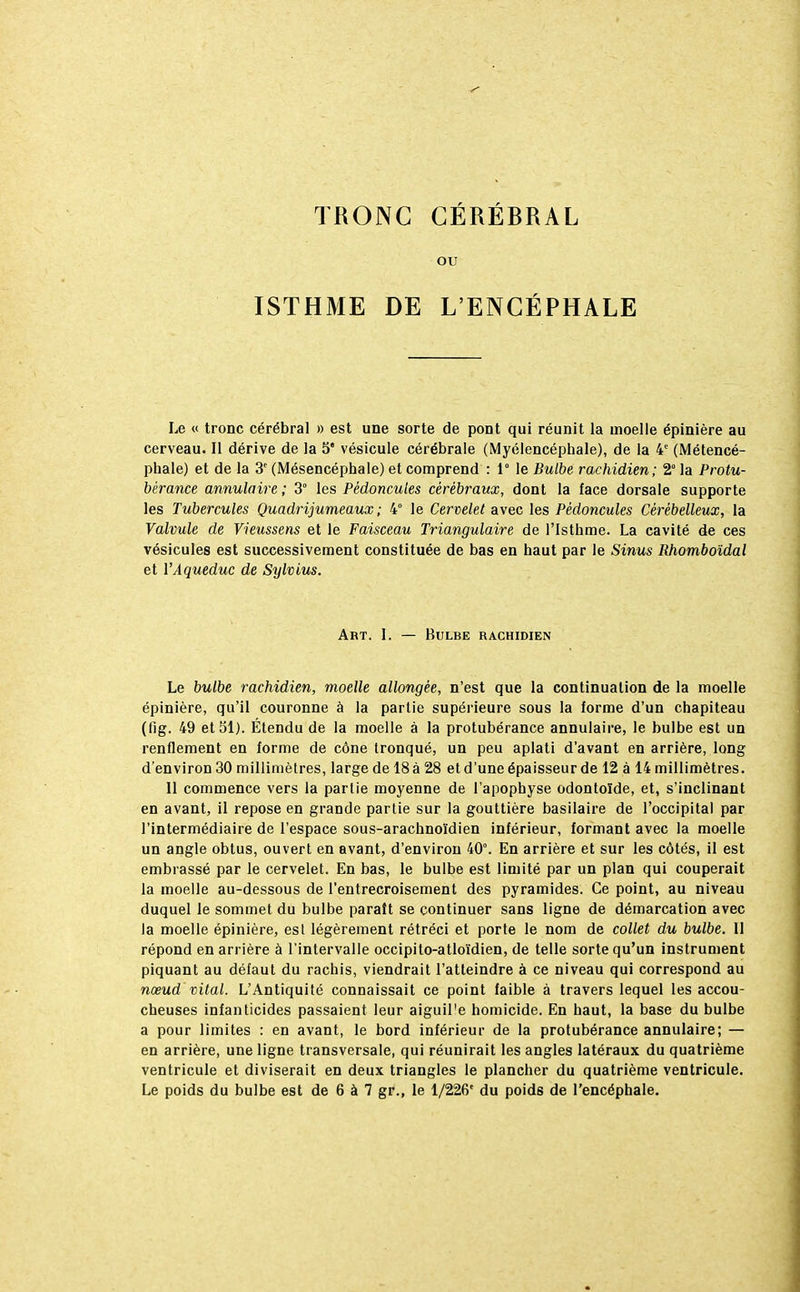 TRONC CÉRÉBRAL ou ISTHME DE L'ENCÉPHALE Le « tronc cérébral » est une sorte de pont qui réunit la moelle épinière au cerveau. Il dérive de la 5 vésicule cérébrale (Myélencéphale), de la 4e (Métencé- pbale) et de la 3e (Mésencéphale) et comprend : 1° le Bulbe rachidien; 2° la Protu- bérance annulaire; 3° les Pédoncules cérébraux, dont la face dorsale supporte les Tubercules Quadrijumeaux ; 4° le Cervelet avec les Pédoncules Cérébelleux, la Valvule de Vieussens et le Faisceau Triangulaire de l'Isthme. La cavité de ces vésicules est successivement constituée de bas en haut par le Sinus Rhomboïdal et VAqueduc de Sylvius. Art. I. — Bulbe rachidien Le bulbe rachidien, moelle allongée, n'est que la continuation de la moelle épinière, qu'il couronne à la partie supérieure sous la forme d'un chapiteau (fig. 49 et 51). Étendu de la moelle à la protubérance annulaire, le bulbe est un renflement en forme de cône tronqué, un peu aplati d'avant en arrière, long d'environ 30 millimètres, large de 18 à 28 et d'une épaisseur de 12 à 14 millimètres. Il commence vers la partie moyenne de l'apophyse odontoïde, et, s'inclinant en avant, il repose en grande partie sur la gouttière basilaire de l'occipital par l'intermédiaire de l'espace sous-arachnoïdien inférieur, formant avec la moelle un angle obtus, ouvert en avant, d'environ 40°. En arrière et sur les côtés, il est embrassé par le cervelet. En bas, le bulbe est limité par un plan qui couperait la moelle au-dessous de l'entrecroisement des pyramides. Ce point, au niveau duquel le sommet du bulbe paraît se continuer sans ligne de démarcation avec la moelle épinière, est légèrement rétréci et porte le nom de collet du bulbe. Il répond en arrière à l'intervalle occipito-atloïdien, de telle sorte qu'un instrument piquant au défaut du rachis, viendrait l'atteindre à ce niveau qui correspond au nœud vital. L'Antiquité connaissait ce point faible à travers lequel les accou- cheuses infanticides passaient leur aiguil'e homicide. En haut, la base du bulbe a pour limites : en avant, le bord inférieur de la protubérance annulaire; — en arrière, une ligne transversale, qui réunirait les angles latéraux du quatrième ventricule et diviserait en deux triangles le plancher du quatrième ventricule. Le poids du bulbe est de 6 à 7 gr., le 1/226' du poids de l'encéphale.