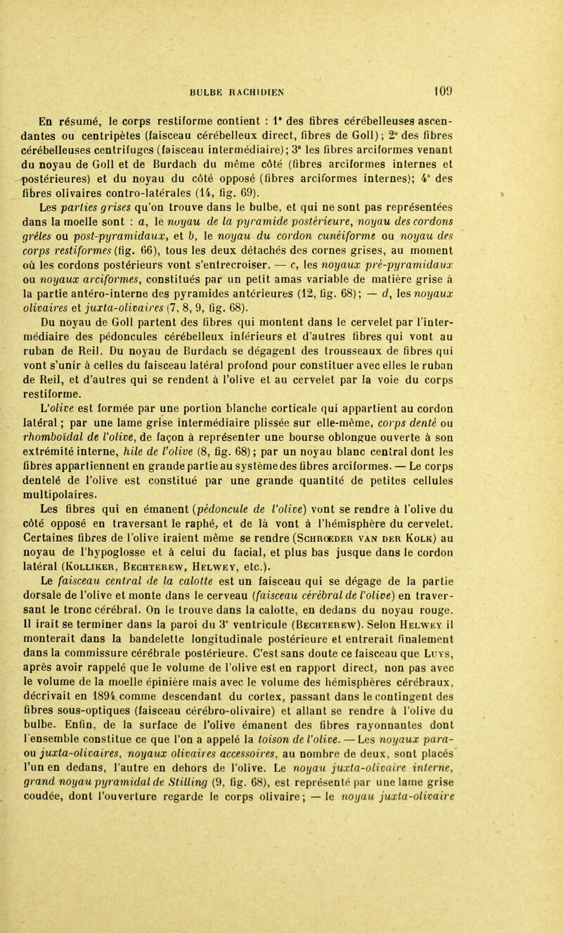 En résumé, le corps restiforme contient : 1* des fibres cérébelleuses ascen- dantes ou centripètes (faisceau cérébelleux direct, fibres de Goll); 2° des fibres cérébelleuses centrifuges (faisceau intermédiaire); 3° les fibres arciformes venant du noyau de Goll et de Burdach du même côté (fibres arciformes internes et postérieures) et du noyau du côté opposé (fibres arciformes internes); 4° des fibres olivaires contro-latérales (14, fig. 69). Les parties grises qu'on trouve dans le bulbe, et qui ne sont pas représentées dans la moelle sont : a, le noyau de la -pyramide postérieure, noyau des cordons grêles ou post-pyramidaux, et b, le noyau du cordon cunéiforme ou noyau des corps restiformes (fig. 66), tous les deux détachés des cornes grises, au moment où les cordons postérieurs vont s'entrecroiser. — c, les noyaux pré-pyramidaux ou noyaux arciformes, constitués par un petit amas variable de matière grise à la partie antéro-interne des pyramides antérieures (12, fig. 68); — d, les noyaux olivaires et juxta-olivaires (7, 8, 9, fig. 68). Du noyau de Goll partent des fibres qui montent dans le cervelet par l'inter- médiaire des pédoncules cérébelleux inférieurs et d'autres fibres qui vont au ruban de Reil. Du noyau de Burdacb se dégagent des trousseaux de fibres qui vont s'unir à celles du faisceau latéral profond pour constituer avec elles le ruban de Reil, et d'autres qui se rendent à l'olive et au cervelet par la voie du corps restiforme. L'olive est formée par une portion blanche corticale qui appartient au cordon latéral ; par une lame grise intermédiaire plissée sur elle-même, corps denté ou rhomboïdal de l'olive, de façon à représenter une bourse oblongue ouverte à son extrémité interne, hile de l'olive (8, fig. 68); par un noyau blanc central dont les fibres appartiennent en grande partie au système des fibres arciformes. — Le corps dentelé de l'olive est constitué par une grande quantité de petites cellules multipolaires. Les fibres qui en émanent (pédoncule de l'olive) vont se rendre à l'olive du côté opposé en traversant le raphé, et de là vont à l'hémisphère du cervelet. Certaines fibres de l'olive iraient même se rendre (Schroeder van der Kolk) au noyau de l'hypoglosse et à celui du facial, et plus bas jusque dans le cordon latéral (Kolliker, Bechterew, Helwey, etc.). Le faisceau central de la calotte est un faisceau qui se dégage de la partie dorsale de l'olive et monte dans le cerveau (faisceau cérébral de l'olioe) en traver- sant le tronc cérébral. On le trouve dans la calotte, en dedans du noyau rouge. Il irait se terminer dans la paroi du 3e ventricule (Bechterew). Selon Helwey il monterait dans la bandelette longitudinale postérieure et entrerait finalement dans la commissure cérébrale postérieure. C'est sans doute ce faisceau que Luys, après avoir rappelé que le volume de l'olive est en rapport direct, non pas avec le volume de la moelle épinière mais avec le volume des hémisphères cérébraux, décrivait en 1894 comme descendant du cortex, passant dans le contingent des fibres sous-optiques (faisceau cérébro-olivaire) et allant se rendre à l'olive du bulbe. Enfin, de la surface de l'olive émanent des fibres rayonnantes dont l'ensemble constitue ce que l'on a appelé la toison de l'olive. — Les noyaux para- ou juxta-olicaires, noyaux olivaires accessoires, au nombre de deux, sont placés l'un en dedans, l'autre en dehors de l'olive. Le noyau juxta-olivaire interne, grand noyau pyramidal de Stilling (9, fig. 68), est représenté par une lame grise coudée, dont l'ouverture regarde le corps olivaire; —le noyau juxta-olivaire