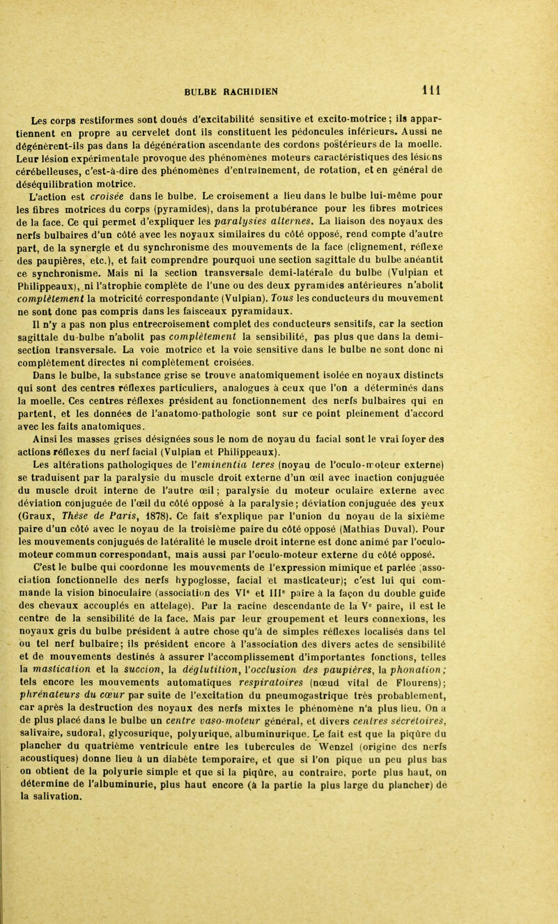 Les corps restiformes sont cloués d'excitabilité sensitive et excito-motrice ; ils appar- tiennent en propre au cervelet dont ils constituent les pédoncules inférieurs. Aussi ne dégénèrent-ils pas dans la dégénération ascendante des cordons postérieurs de la moelle. Leur lésion expérimentale provoque des phénomènes moteurs caractéristiques des lésions cérébelleuses, c'est-à-dire des phénomènes d'entraînement, de rotation, et en général de déséquilibration motrice. L'action est croisée dans le bulbe. Le croisement a lieu dans le bulbe lui-même pour les fibres motrices du corps (pyramides), dans la protubérance pour les fibres motrices de la face. Ce qui permet d'expliquer les paralysies alternes. La liaison des noyaux des nerfs bulbaires d'un côté avec les noyaux similaires du côté opposé, rend compte d'autre part, de la synergie et du synchronisme des mouvements de la face (clignement, réflexe des paupières, etc.), et fait comprendre pourquoi une section sagittale du bulbe anéantit ce synchronisme. Mais ni la section transversale demi-latérale du bulbe (Vulpian et Philippeaux),.ni l'atrophie complète de l'une ou des deux pyramides antérieures n'abolit complètement la motricité correspondante (Vulpian). Tous les conducteurs du mouvement ne sont donc pas compris dans les faisceaux pyramidaux. Il n'y a pas non plus entrecroisement complet des conducteurs sensitifs, car la section sagittale du-bulbe n'abolit pas complètement la sensibilité, pas plus que dans la demi- section transversale. La voie motrice et la voie sensitive dans le bulbe ne sont donc ni complètement directes ni complètement croisées. Dans le bulbe, la substance grise se trouve anatomiquement isolée en noyaux distincts qui sont des centres réflexes particuliers, analogues à ceux que l'on a déterminés dans la moelle. Ces centres réflexes président au fonctionnement des nerfs bulbaires qui en partent, et les données de l'anatomo-pathologie sont sur ce point pleinement d'accord avec les faits anaforniques. Ainsi les masses grises désignées sous le nom de noyau du facial sont le vrai foyer des actions réflexes du nerf facial (Vulpian et Philippeaux). Les altérations pathologiques de Yeminentia teres (noyau de l'oculo-rroleur externe) se traduisent par la paralysie du muscle droit externe d'un oeil avec inaction conjuguée du muscle droit interne de l'autre œil ; paralysie du moteur oculaire externe avec déviation conjuguée de l'œil du côté opposé à la paralysie; déviation conjuguée des yeux (Graux, Thèse de Paris, 1878). Ce fait s'explique par l'union du noyau de la sixième paire d'un côté avec le noyau de la troisième paire du côté opposé (Mathias Duval). Pour les mouvements conjugués de latéralité le muscle droit interne est donc animé par l'oculo- moteur commun correspondant, mais aussi par l'oculo-moteur externe du côté opposé. C'est le bulbe qui coordonne les mouvements de l'expression mimique et parlée ;asso- ciation fonctionnelle des nerfs hypoglosse, facial et masticateur); c'est lui qui com- mande la vision binoculaire (association des VIe et IIIe paire à la façon du double guide des chevaux accouplés en attelage). Par la racine descendante de la Ve paire, il est le centre de la sensibilité de la face. Mais par leur groupement et leurs connexions, les noyaux gris du bulbe président à autre chose qu'à de simples réflexes localisés dans tel ou tel nerf bulbaire; ils président encore à l'association des divers actes de sensibilité et de mouvements destinés à assurer l'accomplissement d'importantes fonctions, telles la mastication et la succion, la déglutition, Yocclusion des paupières, la phonation ; tels encore les mouvements automatiques respiratoires (nœud vital de Flourens); phrénateurs du cœur par suite de l'excitation du pneumogastrique très probablement, car après la destruction des noyaux des nerfs mixtes le phénomène n'a plus lieu. On a de plus placé dans le bulbe un centre vaso-moteur général, et divers centres sécrétoires, salivaire, sudoral, glycosurique, polyurique, albuminurique. Le fait est que la piqûre du plancher du quatrième ventricule entre les tubercules de VVenzel (origine des nerfs acoustiques) donne lieu à un diabète temporaire, et que si l'on pique un peu plus bas on obtient de la polyurie simple et que si la piqûre, au contraire, porte plus haut, on détermine de l'albuminurie, plus haut encore (à la partie la plus large du plancher) de la salivation.