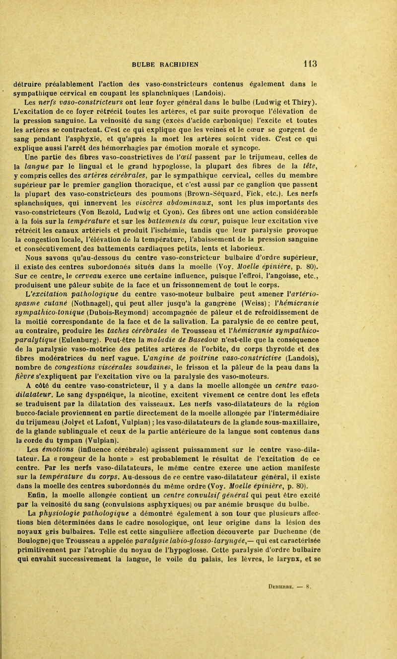 détruire préalablement l'action des vaso-constricteurs contenus également dans le sympathique cervical en coupant les splanchniques (Landois). Les nerfs vaso-constricteurs ont leur foyer général dans le bulbe (Ludwig et Thiry). L'excitation de ce foyer rétrécit toutes les artères, et par suite provoque l'élévation de la pression sanguine. La veinosité du sang (excès d'acide carbonique) l'excite et toutes les artères se contractent. C'est ce qui explique que les veines et le cœur se gorgent de sang pendant l'asphyxie, et qu'après la mort les artères soient vides. C'est ce qui explique aussi l'arrêt des hémorrhagies par émotion morale et syncope. Une partie des fibres vaso-constrictives de Vœil passent par le trijumeau, celles de la langue par le lingual et le grand hypoglosse, la plupart des fibres de la tête, y compris celles des artères cérébrales, par le sympathique cervical, celles du membre supérieur par le premier ganglion thoracique, et c'est aussi par ce ganglion que passent la plupart des vaso-constricteurs des poumons (Brown-Séquard, Fick, etc.). Les nerfs splanchniques, qui innervent les viscères abdominaux, sont les plus importants des vaso-constricteurs (Von Bezold, Ludwig et Cyon). Ces fibres ont une action considérable à la fois sur la température et sur les battements du cœur, puisque leur excitation vive rétrécit les canaux artériels et produit l'ischémie, tandis que leur paralysie provoque la congestion locale, l'élévation de la température, l'abaissement de la pression sanguine et consécutivement de3 battements cardiaques petits, lents et laborieux. Nous savons qu'au-dessous du centre vaso-constricteur bulbaire d'ordre supérieur, il existe des centres subordonnés situés dans la moelle (Voy. Moelle épinière, p. 80). Sur ce centre, le cerveau exerce une certaine influence, puisque l'effroi, l'angoisse, etc., produisent une pâleur subite de la face et un frissonnement de tout le corps. L'excitation pathologique du centre vaso-moteur bulbaire peut amener Yartério- spasme cutané (Nothnagel), qui peut aller jusqu'à la gangrène (Weiss); Vhémicranie sympathico-tonique (Dubois-Reymond) accompagnée de pâleur et de refroidissement de la moitié correspondante de la face et de la salivation. La paralysie de ce centre peut, au contraire, produire les taches cérébrales de Trousseau et Yhémicranie sympathico- paralytique (Eulenburg). Peut-être la maladie de Basedow n'est-elle que la conséquence de la paralysie vaso-motrice des petites artères de l'orbite, du corps thyroïde et des fibres modératrices du nerf vague. L'angine de poitrine vaso-constrictive (Landois), nombre de congestions viscérales soudaines, le frisson et la pâleur de la peau dans la fièvre s'expliquent par l'excitation vive ou la paralysie des vaso-moteurs. A côté du centre vaso-constricteur, il y a dans la moelle allongée un centre vaso- dilatateur. Le sang dyspnéique, la nicotine, excitent vivement ce centre dont les effets se traduisent par la dilatation des vaisseaux. Les nerfs vaso-dilatateurs de la région bucco-faciale proviennent en partie directement de la moelle allongée par l'intermédiaire du trijumeau (Jolyet et Lafont, Vulpian) ; les vaso-dilatateurs de la glande sous-maxillaire, de la glande sublinguale et ceux de la partie antérieure de la langue sont contenus dans la corde du tympan (Vulpian). Les émotions (influence cérébrale) agissent puissamment sur le centre vaso-dila- tateur. La « rougeur de la honte » est probablement le résultat de l'excitation de ce centre. Par les nerfs vaso-dilatateurs, le même centre exerce une action manifeste sur la température du corps. Au-dessous de ce centre vaso-dilatateur général, il existe dans la moelle des centres subordonnés du même ordre (Voy. Moelle épinière, p. 80). Enfin, la moelle allongée contient un centre convulsif général qui peut être excité par la veinosité du sang (convulsions asphyxiques) ou par anémie brusque du bulbe. La physiologie pathologique a démontré également à son tour que plusieurs affec- tions bien déterminées dans le cadre nosologique, ont leur origine dans la lésion des noyaux gris bulbaires. Telle est cette singulière affection découverte par Duchenne (de Boulogne) que Trousseau a appelée paralysie labio-glosso-laryngée,— qui est caractérisée primitivement par l'atrophie du noyau de l'hypoglosse. Cette paralysie d'ordre bulbaire qui envahit successivement la langue, le voile du palais, les lèvres, le larynx, et se Duheure. — S.