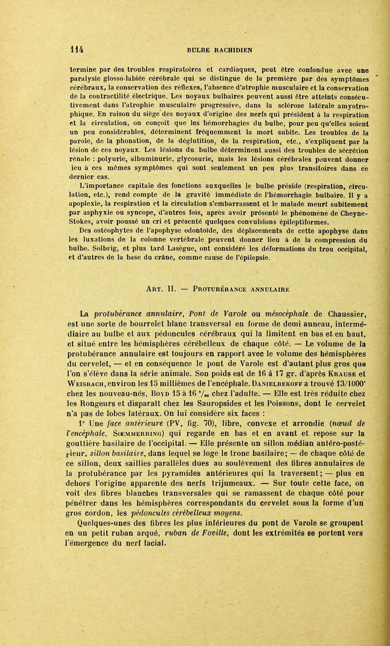 termine par des troubles respiratoires et cardiaques, peut être confondue avec une paralysie glosso-labiée cérébrale qui se distingue de la première par des symptômes cérébraux, la conservation des réflexes, l'absence d'atrophie musculaire et la conservation de la contractilité électrique. Les noyaux bulbaires peuvent aussi être atteints consécu- tivement dans l'atrophie musculaire progressive, dans la sclérose latérale amyotro- phique. En raison du siège des noyaux d'origine des nerfs qui président à la respiration et la circulation, on conçoit que les hémorrhagies du bulbe, pour peu qu'elles soient un peu considérables, déterminent fréquemment la mort subite. Les troubles de la parole, de la phonation, de la déglutition, de la respiration, etc., s'expliquent par la lésion de ces noyaux. Les lésions du bulbe déterminent aussi des troubles de sécrétion rénale : polyurie, albuminurie, glycosurie, mais les lésions cérébrales peuvent donner ieu à ces mêmes symptômes qui sont seulement un peu plus transitoires dans ce dernier cas. L'importance capitale des fonctions auxquelles le bulbe préside (respiration, circu- lation, etc.), rend compte de la gravité immédiate de l'hémorrhagie bulbaire. Il y a apoplexie, la respiration et la circulation s'embarrassent et le malade meurt subitement par asphyxie ou syncope, d'autres fois, après avoir présenté le phénomène de Cheyne- Slokes, avoir poussé un cri et présenté quelques convulsions épileptiformes. Des ostéophytes de l'apophyse odontoïde, des déplacements de cette apophyse dans les luxations de la colonne vertébrale peuvent donner lieu à de la compression du bulbe. Solbrig, et plus tard Lasègue, ont considéré les déformations du trou occipital, et d'autres de la base du crâne, comme cause de l'épilepsie. Art. II. — Protubérance annulaire La protubérance annulaire, Pont de Varole ou mésocéphale de Chaussier, est une sorte de bourrelet blanc transversal en forme de demi anneau, intermé- diaire au bulbe et aux pédoncules cérébraux qui la limitent en bas et en haut, et situé entre les hémisphères cérébelleux de chaque côté. — Le volume de la protubérance annulaire est toujours en rapport avec le volume des hémisphères du cervelet, — et en conséquence le pont de Varole est d'autant plus gros que Ton s'élève dans la série animale. Son poids est de 16 à 17 gr. d'après Krause et Weisbach, environ les 15 millièmes de l'encéphale. Danielbekoff a trouvé 13/1000' chez les nouveau-nés, Boyd 15 à 16 °/„ chez l'adulte. — Elle est très réduite chez les Rongeurs et disparaît chez les Sauropsides et les Poissons, dont le cervelet n'a pas de lobes latéraux. On lui considère six faces : 1 Une face antérieure (PV, fig. 70), libre, convexe et arrondie (nœud de l'encéphale, Soemmerring) qui regarde en bas et en avant et repose sur la gouttière basilaire de l'occipital. — Elle présente un sillon médian antéro-posté- rieur, sillon basilaire, dans lequel se loge le tronc basilaire; — de chaque côté de ce sillon, deux saillies parallèles dues au soulèvement des fibres annulaires de la protubérance par les pyramides antérieures qui la traversent; — plus en dehors l'origine apparente des nerfs trijumeaux. — Sur toute cette face, on voit des fibres blanches transversales qui se ramassent de chaque côté pour pénétrer dans les hémisphères correspondants du cervelet sous la forme d'un gros cordon, les pédoncules cérébelleux moyens. Quelques-unes des fibres les plus inférieures du pont de Varole se groupent en un petit ruban arqué, ruban de Foville, dont les extrémités se portent vers l'émergence du nerf facial.