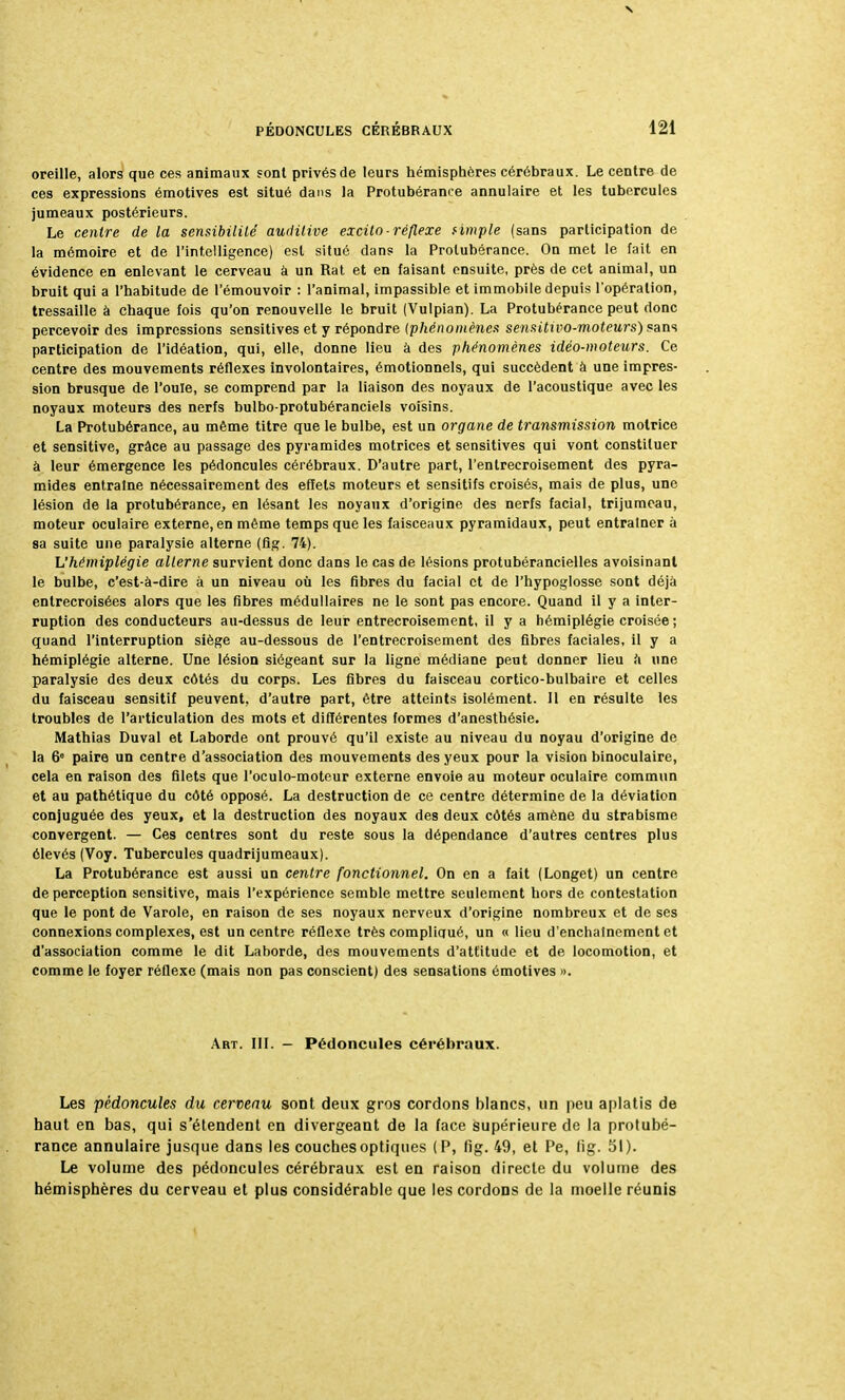 s PÉDONCULES CÉRÉBRAUX 121 oreille, alors que ces animaux sont privés de leurs hémisphères cérébraux. Le centre de ces expressions émotives est situé dans la Protubérance annulaire et les tubercules jumeaux postérieurs. Le centre de la sensibilité auditive excito -réflexe f impie (sans participation de la mémoire et de l'intelligence) est situé dans la Protubérance. On met le fait en évidence en enlevant le cerveau â un Rat et en faisant ensuite, près de cet animal, un bruit qui a l'habitude de l'émouvoir : l'animal, impassible et immobile depuis l'opération, tressaille à chaque fois qu'on renouvelle le bruit (Vulpian). La Protubérance peut donc percevoir des impressions sensitives et y répondre (phénomènes sensitivo-moteurs)fan<i participation de l'idéation, qui, elle, donne lieu à des phénomènes idéo-moteurs. Ce centre des mouvements réflexes involontaires, émotionnels, qui succèdent à une impres- sion brusque de l'ouïe, se comprend par la liaison des noyaux de l'acoustique avec les noyaux moteurs des nerfs bulbo-protubéranciels voisins. La Protubérance, au même titre que le bulbe, est un organe de transmission motrice et sensitive, grâce au passage des pyramides motrices et sensitives qui vont constituer à leur émergence les pédoncules cérébraux. D'autre part, l'entrecroisement des pyra- mides entraîne nécessairement des effets moteurs et sensitifs croisés, mais de plus, une lésion de la protubérance, en lésant les noyaux d'origine des nerfs facial, trijumeau, moteur oculaire externe, en même temps que les faisceaux pyramidaux, peut entraîner à sa suite une paralysie alterne (fig. 74). L'hémiplégie alterne survient donc dans le cas de lésions protubérancielles avoisinanl le bulbe, c'est-à-dire à un niveau où les fibres du facial et de l'hypoglosse sont déjà entrecroisées alors que les fibres médullaires ne le sont pas encore. Quand il y a inter- ruption des conducteurs au-dessus de leur entrecroisement, il y a hémiplégie croisée ; quand l'interruption siège au-dessous de l'entrecroisement des fibres faciales, il y a hémiplégie alterne. Une lésion siégeant sur la ligne médiane peut donner lieu à une paralysie des deux côtés du corps. Les fibres du faisceau cortico-bulbaire et celles du faisceau sensitif peuvent, d'autre part, être atteints isolément. 11 en résulte les troubles de l'articulation des mots et différentes formes d'anesthésie. Mathias Duval et Laborde ont prouvé qu'il existe au niveau du noyau d'origine de la 6° paire un centre d'association des mouvements des yeux pour la vision binoculaire, cela en raison des filets que l'oculo-moteur externe envoie au moteur oculaire commun et au pathétique du côté opposé. La destruction de ce centre détermine de la déviation conjuguée des yeux, et la destruction des noyaux des deux côtés amène du strabisme convergent. — Ces centres sont du reste sous la dépendance d'autres centres plus élevés (Voy. Tubercules quadrijumeaux). La Protubérance est aussi un centre fonctionnel. On en a fait (Longet) un centre de perception sensitive, mais l'expérience semble mettre seulement hors de contestation que le pont de Varole, en raison de ses noyaux nerveux d'origine nombreux et de ses connexions complexes, est un centre réflexe très compliqué, un « lieu d'enchaînement et d'association comme le dit Laborde, des mouvements d'attitude et de locomotion, et comme le foyer réflexe (mais non pas conscient) des sensations émotives ». Art. III. - Pédoncules cérébraux. Les pédoncules du cerveau sont deux gros cordons blancs, un peu aplatis de haut en bas, qui s'étendent en divergeant de la face supérieure de la protubé- rance annulaire jusque dans les couches optiques (P, fig. 49, et Pe, fig. 51). Le volume des pédoncules cérébraux est en raison directe du volume des hémisphères du cerveau et plus considérable que les cordons de la moelle réunis