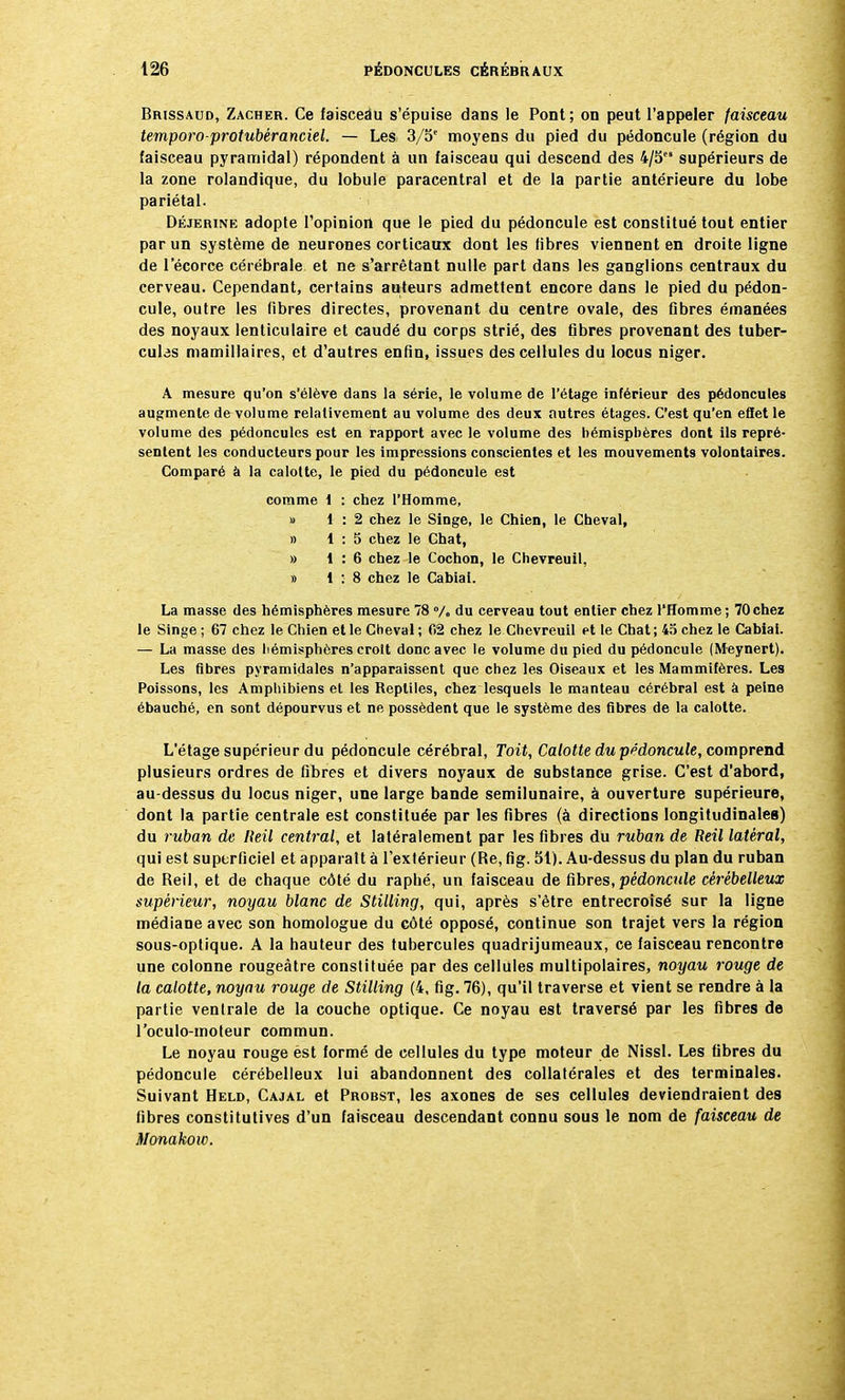 Brissaud, Zacher. Ce faisceàu s'épuise dans le Pont; on peut l'appeler faisceau temporo-protubéranciel. — Les 3/5e moyens du pied du pédoncule (région du faisceau pyramidal) répondent à un faisceau qui descend des 4/5 supérieurs de la zone rolandique, du lobule paracentral et de la partie antérieure du lobe pariétal. Déjerine adopte l'opinion que le pied du pédoncule est constitué tout entier par un système de neurones corticaux dont les fibres viennent en droite ligne de 1 ecorce cérébrale et ne s'arrêtant nulle part dans les ganglions centraux du cerveau. Cependant, certains auteurs admettent encore dans le pied du pédon- cule, outre les fibres directes, provenant du centre ovale, des Gbres émanées des noyaux lenticulaire et caudé du corps strié, des fibres provenant des tuber- cules mamillaires, et d'autres enfin, issues des cellules du Iocus niger. A mesure qu'on s'élève dans la série, le volume de l'étage inférieur des pédoncules augmente de volume relativement au volume des deux autres étages. C'est qu'en effet le volume des pédoncules est en rapport avec le volume des hémisphères dont ils repré- sentent les conducteurs pour les impressions conscientes et les mouvements volontaires. Comparé à la calotte, le pied du pédoncule est comme 1 : chez l'Homme, » 1:2 chez le Singe, le Chien, le Cheval, » 1:5 chez le Chat, » 1:6 chez le Cochon, le Chevreuil, » 1:8 chez le Cabiai. La masse des hémisphères mesure 78 % du cerveau tout entier chez l'Homme ; 70chez le Singe ; 67 chez le Chien et le Cheval ; 02 chez le Chevreuil et le Chat ; 45 chez le Cabiai. — La masse des hémisphères croit donc avec le volume du pied du pédoncule (Meynert). Les fibres pyramidales n'apparaissent que chez les Oiseaux et les Mammifères. Les Poissons, les Amphibiens et les Reptiles, chez lesquels le manteau cérébral est à peine ébauché, en sont dépourvus et ne possèdent que le système des fibres de la calotte. L'étage supérieur du pédoncule cérébral, Toit, Calotte du pédoncule, comprend plusieurs ordres de fibres et divers noyaux de substance grise. C'est d'abord, au-dessus du Iocus niger, une large bande semilunaire, à ouverture supérieure, dont la partie centrale est constituée par les fibres (à directions longitudinales) du ruban de Heil central, et latéralement par les fibres du ruban de Reil latéral, qui est superficiel et apparaît à l'extérieur (Re, fig. 51). Au-dessus du plan du ruban de Reil, et de chaque côté du raphé, un faisceau de fibres, pédoncule cérébelleux supérieur, noyau blanc de Stilling, qui, après s'être entrecroisé sur la ligne médiane avec son homologue du côté opposé, continue son trajet vers la région sous-optique. A la hauteur des tubercules quadrijumeaux, ce faisceau rencontre une colonne rougeàtre constituée par des cellules multipolaires, noyau rouge de la calotte, noyau rouge de Stilling (4, fig. 76), qu'il traverse et vient se rendre à la partie ventrale de la couche optique. Ce noyau est traversé par les fibres de l'oculo-moleur commun. Le noyau rouge est formé de cellules du type moteur de Nissl. Les fibres du pédoncule cérébelleux lui abandonnent des collatérales et des terminales. Suivant Held, Cajal et Probst, les axones de ses cellules deviendraient des fibres constitutives d'un faisceau descendant connu sous le nom de faisceau de Monakoiv.