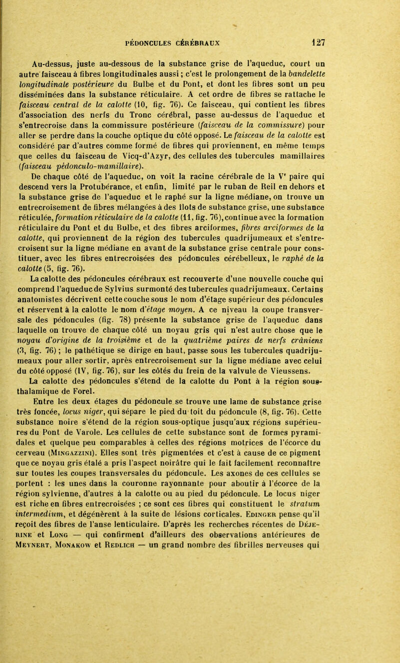 Au-dessus, juste au-dessous de la substance grise de l'aqueduc, court un autre faisceau à fibres longitudinales aussi ; c'est le prolongement de la bandelette longitudinale postérieure du Bulbe et du Pont, et dont les fibres sont un peu disséminées dans la substance réticulaire. A cet ordre de fibres se rattache le faisceau central de la calotte (10, fig. 76). Ce faisceau, qui contient les fibres d'association des nerfs du Tronc cérébral, passe au-dessus de l'aqueduc et s'entrecroise dans la commissure postérieure {faisceau de la commissure) pour aller se perdre dans la couche optique du côté opposé. Le faisceau de la calotte est considéré par d'autres comme formé de fibres qui proviennent, en même temps que celles du faisceau de Vicq-d'Azyr, des cellules des tubercules mamillaires (faisceau pédonculo-mamillaire). De chaque côté de l'aqueduc, on voit la racine cérébrale de la Ve paire qui descend vers la Protubérance, et enfin, limité par le ruban de Reil en dehors et la substance grise de l'aqueduc et le raphé sur la ligne médiane, on trouve un entrecroisement de fibres mélangées à des îlots de substance grise, une substance réticulée, formation réticulaire de la calotte (11, fig. 76), continue avec la formation réticulaire du Pont et du Bulbe, et des fibres arciformes, fibres arciformes de la calotte, qui proviennent de la région des tubercules quadrijumeaux et s'entre- croisent sur la ligne médiane en avant de la substance grise centrale pour cons- tituer, avec les fibres entrecroisées des pédoncules cérébelleux, le raphé de la calotte (5, fig. 76). La calotte des pédoncules cérébraux est recouverte d'une nouvelle couche qui comprend l'aqueducde Sylvius surmonté des tubercules quadrijumeaux. Certains anatoinistes décrivent cette couche sous le nom d'étage supérieur des pédoncules et réservent à la calotte le nom d'étage moyen. A ce niveau la coupe transver- sale des pédoncules (fig. 78) présente la substance grise de l'aqueduc dans laquelle on trouve de chaque côté un noyau gris qui n'est autre chose que le noyau d'origine de la troisième et de la quatrième paires de nerfs crâniens (3, fig. 76) ; le pathétique se dirige en haut, passe sous les tubercules quadriju- meaux pour aller sortir, après entrecroisement sur la ligne médiane avec celui du côté opposé (IV, fig. 76), sur les côtés du frein de la valvule de Vieussens. La calotte des pédoncules s'étend de la calotte du Pont à la région sous- thalamique de Forel. Entre les deux étages du pédoncule se trouve une lame de substance grise très foncée, locus niger, qui sépare le pied du toit du pédoncule (8, fig. 76). Cette substance noire s'étend de la région sous-optique jusqu'aux régions supérieu- res du Pont de Varole. Les cellules de cette substance sont de formes pyrami- dales et quelque peu comparables à celles des régions motrices de l'écorce du cerveau (Mingazzini). Elles sont très pigmentées et c'est à cause de ce pigment que ce noyau gris étalé a pris l'aspect noirâtre qui le fait facilement reconnaître sur toutes les coupes transversales du pédoncule. Les axones de ces cellules se portent : les unes dans la couronne rayonnante pour aboutir à l'écorce de la région sylvienne, d'autres à la calotte ou au pied du pédoncule. Le locus niger est riche en fibres entrecroisées ; ce sont ces fibres qui constituent le stratum intermedium, et dégénèrent à la suite de lésions corticales. Edinger pense qu'il reçoit des fibres de l'anse lenticulaire. D'après les recherches récentes de Dkje- rine et Long — qui confirment d'ailleurs des observations antérieures de Meynert, Monakow et Redlich — un grand nombre des fibrilles nerveuses qui