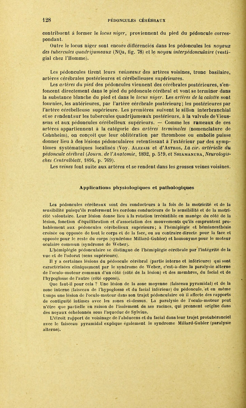 contribuent à former le locus niger, proviennent du pied du pédoncule corres- pondant. Outre le locus niger sont encore différenciés dans les pédoncules les noyaux des tubercules quadrijumeaux (NQa, fig. 78) et le noyau interpédonculaire (vesti- gial chez l'Homme). Les pédoncules tirent leurs vaisseaux des artères voisines, tronc basilaire, artères cérébrales postérieures et cérébelleuses supérieures. Les artères du pied des pédoncules viennent des cérébrales postérieures, s'en- foncent directement dans le pied du pédoncule cérébral et vont se terminer dans la substance blanche du pied et dans le locus niger. Les artères de la calotte sont fournies, les antérieures, par l'artère cérébrale postérieure ; les postérieures par l'artère cérébelleuse supérieure. Les premières suivent le sillon interbranchial et se rendentsur les tubercules quadrijumeaux postérieurs, à la valvule de Vieus- sens et aux pédoncules cérébelleux supérieurs. — Comme les rameaux de ces artères appartiennent à la catégorie des artères terminales (nomenclature de Cohnheim), on conçoit que leur oblitération par thrombose ou embolie puisse donner lieu à des lésions pédonculaires retentissant à l'extérieur par des symp- tômes systématiques localisés (Voy. Alezais et d'AsTROS, La cir. artérielle du pédoncule cérébral (Journ. de YAnatornie, 1892, p. 5!9, et Shiamanura, Neurologis- ches Centralblatt, 1894, p. 769). Les veines font suite aux artères et se rendent dans les grosses veines voisines. Applications physiologiques et pathologiques Les pédoncules cérébraux sont des conducteurs à la fois de la motricité et de la sensibilité puisqu'ils renferment les cordons conducteurs de la sensibilité et de la motri- cité \olontaire. Leur lésion donne lieu à la rotation irrésistible en manège du côté de la lésion, fonction d'équilibration et d'association des mouvements qu'ils empruntent pro- bablement aux pédoncules cérébelleux supérieurs; à l'hémiplégie et hémianesthésie croisée ou opposée de tout le corps et de la face, ou au contraire directe pour la face et opposée pour le reste du corps (syndrome Millard-Gubler) et homonyme pour le moteur oculaire commun (syndrome de Weber). L'hémiplégie pédonculaire se distingue de l'hémiplégie cérébrale par l'intégrité de la vue et de l'odorat (sens supérieurs). Il y a certaines lésions du pédoncule cérébral (partie interne et inférieure) qui sont caractérisées cliniquement par le syndrome de Weber, c'est-à-dire la paralysie alterne de l'oculo-moteur commun d'un côté (côté de la lésion) et des membres, du facial et de l'hypoglosse de l'autre (côté opposé). Que faut-il pour cela ? Une lésion de la zone moyenne (faisceau pyramidal) et de la zone interne (faisceau de l'hypoglosse et du facial inférieur) du pédoncule, et en même t3mps une lésion de l'oculo-moteur dans son trajet pédonculaire où il affecte des rapports de contiguïté intimes avec les zones ci-dessus. La paralysie de l'oculo-moteur peut n'être que partielle en raison de l'isolement de ses racines, qui prennent origine dans des noyaux échelonnés sous l'aqueduc de Sylvius. L'étroit rapport de voisinage de l'abducens et du facial dans leur trajet protubéranciel avec le faisceau pyramidal explique également le syndrome Millard-Gubler (paralysie alterne).