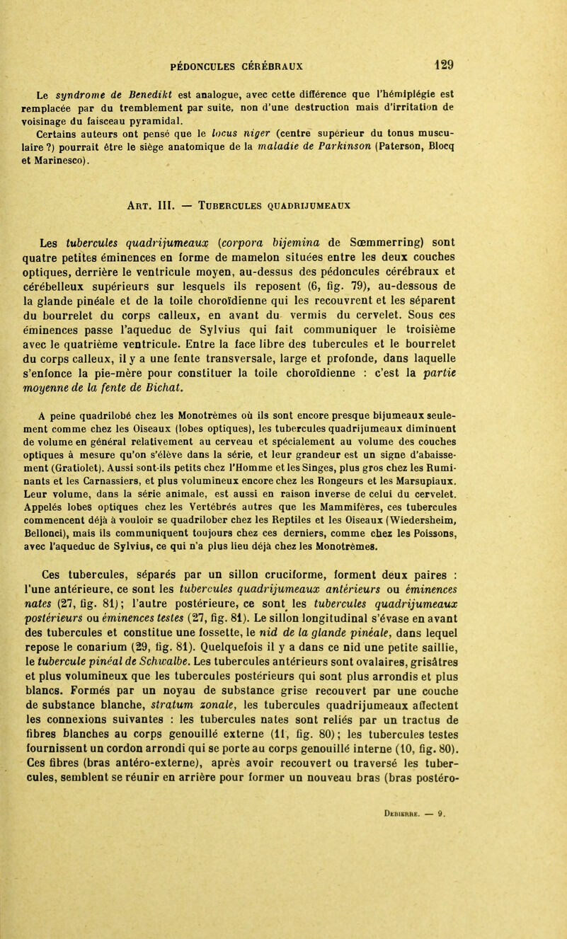 Le syndrome de Benedikt est analogue, avec cette différence que l'hémiplégie est remplacée par du tremblement par suite, non d'une destruction mais d'irritation de voisinage du faisceau pyramidal. Certains auteurs ont pensé que le locus niger (centre supérieur du tonus muscu- laire?) pourrait être le siège anatomique de la maladie de Parkïnson (Paterson, Blocq et Marinesco). Art. III. — Tubercules quadrijumeaux Les tubercules quadrijumeaux (corpora bijemina de Sœmmerring) sont quatre petites éminences en forme de mamelon situées entre les deux couches optiques, derrière le ventricule moyen, au-dessus des pédoncules cérébraux et cérébelleux supérieurs sur lesquels ils reposent (6, fig. 79), au-dessous de la glande pinéale et de la toile choroïdienne qui les recouvrent et les séparent du bourrelet du corps calleux, en avant du vermis du cervelet. Sous ces éminences passe l'aqueduc de Sylvius qui fait communiquer le troisième avec le quatrième ventricule. Entre la face libre des tubercules et le bourrelet du corps calleux, il y a une fente transversale, large et profonde, dans laquelle s'enfonce la pie-mère pour constituer la toile choroïdienne : c'est la partie moyenne de la fente de Bichat. A peine quadrilobé chez les Monotrèmes où ils sont encore presque bijumeaux seule- ment comme chez les Oiseaux (lobes optiques), les tubercules quadrijumeaux diminuent de volume en général relativement au cerveau et spécialement au volume des couches optiques à mesure qu'on s'élève dans la série, et leur grandeur est un signe d'abaisse- ment (Gratiolet). Aussi sont-ils petits chez l'Homme et les Singes, plus gros chez les Rumi- nants et les Carnassiers, et plus volumineux encore chez les Rongeurs et les Marsupiaux. Leur volume, dans la série animale, est aussi en raison inverse de celui du cervelet. Appelés lobes optiques chez les Vertébrés autres que les Mammifères, ces tubercules commencent déjà à vouloir se quadrilober chez les Reptiles et les Oiseaux ( Wiedersheim, Bellonci), mais ils communiquent toujours chez ces derniers, comme chez les Poissons, avec l'aqueduc de Sylvius, ce qui n'a plus lieu déjà chez les Monotrèmes. Ces tubercules, séparés par un sillon cruciforme, forment deux paires : l'une antérieure, ce sont les tubercules quadrijumeaux antérieurs ou éminences nates (27, flg. 81) ; l'autre postérieure, ce sont les tubercules quadrijumeaux postérieurs ou éminences testes (27, fig. 81). Le sillon longitudinal s'évase en avant des tubercules et constitue une fossette, le nid de la glande pinéale, dans lequel repose le conarium (29, fig. 81). Quelquefois il y a dans ce nid une petite saillie, le tubercule pinêal de Schwalbe. Les tubercules antérieurs sont ovalaires, grisâtres et plus volumineux que les tubercules postérieurs qui sont plus arrondis et plus blancs. Formés par un noyau de substance grise recouvert par une couche de substance blanche, stratum zonale, les tubercules quadrijumeaux affectent les connexions suivantes : les tubercules nates sont reliés par un tractus de fibres blanches au corps genouillé externe (11, fig. 80); les tubercules testes fournissent un cordon arrondi qui se porte au corps genouillé interne (10, fig. 80). Ces fibres (bras antéro-externe), après avoir recouvert ou traversé les tuber- cules, semblent se réunir en arrière pour former un nouveau bras (bras postéro- Debichke. — 9.