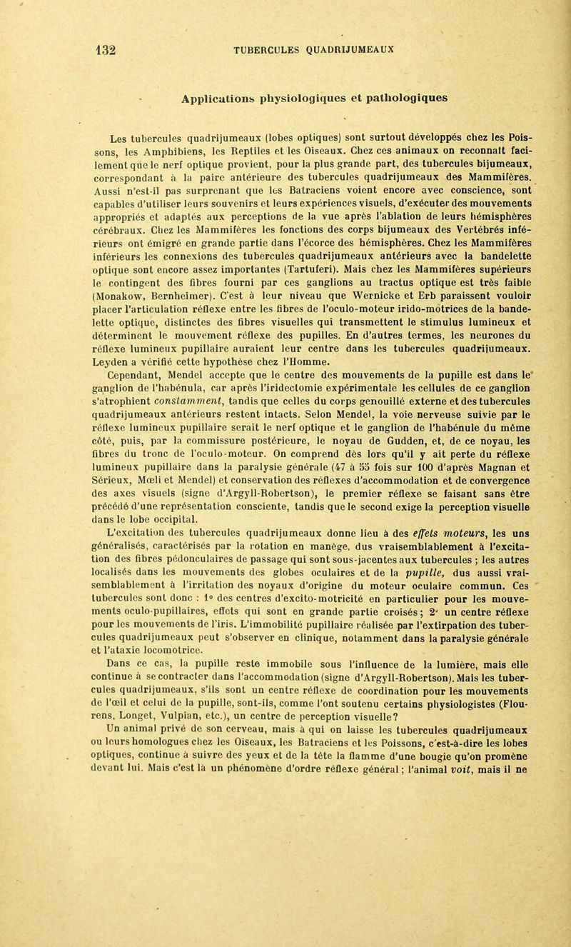 Applications physiologiques et pathologiques Les tubercules quadrijumeaux (lobes optiques) sont surtout développés chez les Pois- sons, les Amphibiens, les Reptiles et les Oiseaux. Chez ces animaux on reconnaît faci- lement que le nerf optique provient, pour la plus grande part, des tubercules bijumeaux, correspondant à la paire antérieure des tubercules quadrijumeaux des Mammifères. Aussi n'est-il pas surprenant que les Batraciens voient encore avec conscience, sont capables d'utiliser leurs souvenirs et leurs expériences visuels, d'exécuter des mouvements appropriés et adaptés aux perceptions de la vue après l'ablation de leurs hémisphères cérébraux. Chez les Mammifères les fonctions des corps bijumeaux des Vertébrés infé- rieurs ont émigré en grande partie dans l'écorce des hémisphères. Chez les Mammifères inférieurs les connexions des tubercules quadrijumeaux antérieurs avec la bandelette optique sont encore assez importantes (Tartuferi). Mais chez les Mammifères supérieurs le contingent des fibres fourni par ces ganglions au tractus optique est très faible (Monakow, Bernheimer). C'est à leur niveau que Wernicke et Erb paraissent vouloir placer l'articulation réflexe entre les fibres de l'oculo-moteur irido-motrices de la bande- lette optique, distinctes des fibres visuelles qui transmettent le stimulus lumineux et déterminent le mouvement réflexe des pupilles. En d'autres termes, les neurones du réflexe lumineux pupillaire auraient leur centre dans les tubercules quadrijumeaux. Leyden a vérifié cette hypothèse chez l'Homme. Cependant, Mendel accepte que le centre des mouvements de la pupille est dans le ganglion de l'habénula, car après l'irideclomie expérimentale les cellules de ce ganglion s'atrophient constamment, tandis que celles du corps genouillé externe et des tubercules quadrijumeaux antérieurs restent intacts. Selon Mendel, la voie nerveuse suivie par le réflexe lumineux pupillaire serait le nerf optique et le ganglion de l'habénule du même côté, puis, par la commissure postérieure, le noyau de Gudden, et, de ce noyau, les fibres du tronc de l'oculo-moteur. On comprend dès lors qu'il y ait perte du réflexe lumineux pupillaire dans la paralysie générale (47 à 55 fois sur 100 d'après Magnan et Sérieux, Mceli et Mendel) et conservation des réflexes d'accommodation et de convergence des axes visuels (signe d'Argyll-Robertson), le premier réflexe se faisant sans être précédé d'une représentation consciente, tandis que le second exige la perception visuelle dans le lobe occipital. L'excitation des tubercules quadrijumeaux donne lieu à des effets moteurs, les uns généralisés, caractérisés par la rotation en manège, dus vraisemblablement à l'excita- tion des fibres pédonculaires de passage qui sont sous-jacentes aux tubercules ; les autres localisés dans les mouvements des globes oculaires et de la pvpille, dus aussi vrai- semblablement à l'irritation des noyaux d'origine du moteur oculaire commun. Ces tubercules sont donc : 1» des centres d'excito-motricité en particulier pour les mouve- ments oculo-pupillaires, effets qui sont en grande partie croisés ; 2J un centre réflexe pour les mouvements de l'iris. L'immobilité pupillaire réalisée par l'extirpation des tuber- cules quadrijumeaux peut s'observer en clinique, notamment dans la paralysie générale et l'ataxie locomotrice. Dans ce cas, la pupille reste immobile sous l'influence de la lumière, mais elle continue à se contracter dans l'accommodation (signe d'Argyll-Robertson). Mais les tuber- cules quadrijumeaux, s'ils sont un centre réflexe de coordination pour les mouvements de l'œil et celui de la pupille, sont-ils, comme l'ont soutenu certains physiologistes (Flou- rens, Longet, Vulpian, etc.), un centre de perception visuelle? Un animal privé de son cerveau, mais à qui on laisse les tubercules quadrijumeaux ou leurs homologues chez les Oiseaux, les Batraciens et les Poissons, c'est-à-dire les lobes optiques, continue à suivre des yeux et de la tète la flamme d'une bougie qu'on promène devant lui. Mais c'est là un phénomène d'ordre réflexe général ; l'animal voit, mais il ne