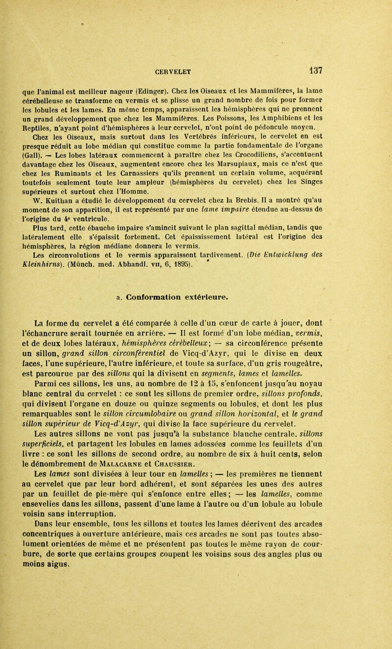 que l'animal est meilleur nageur (Edinger). Chez les Oiseaux et les Mammifère?, la lame cérébelleuse se transforme en vermis et se plisse un grand nombre de fois pour former les lobules et les lames. En même temps, apparaissent les hémisphères qui ne prennent un grand développement que chez les Mammifères. Les Poissons, les Amphibiens et les Reptiles, n'ayant point d'hémisphères a leur cervelet, n'ont point de pédoncule moyen. Chez les Oiseaux, mais surtout dans les Vertébrés inférieurs, le cervelet en est presque réduit au lobe médian qui constitue comme la partie fondamentale de l'organe (Gall). — Les lobes latéraux commencent à paraître chez les Crocodiliens, s'accentuent davantage chez les Oiseaux, augmentent encore chez les Marsupiaux, mais ce n'est que chez les Ruminants et les Carnassiers qu'ils prennent un certain volume, acquérant toutefois seulement toute leur ampleur (hémisphères du cervelet) chez les Singes supérieurs et surtout chez l'Homme. W. Kuithan a étudié le développement du cervelet chez la Brebis. Il a montré qu'au moment de son apparition, il est représenté par une lame impaire étendue au-dessus de l'origine du 48 ventricule. Plus tard, cette ébauche impaire s'amincit suivant le plan sagittal médian, tandis que latéralement elle s'épaissit fortement. Cet épaississement latéral est l'origine des hémisphères, la région médiane donnera le vermis. Les circonvolutions et le vermis apparaissent tardivement. (Die Entwicklung des Kleinhirns). (Munch. med. Abhandl. vu, 6, 1895). a. Conformation extérieure. La forme du cervelet a été comparée à celle d'un cœur de carte à jouer, dont l'échancrure serait tournée en arrière. — Il est formé d'un lobe médian, vermis, et de deux lobes latéraux, hémisphères cérébelleux; — sa circonférence présente un sillon, grand sillon circonfèrentiel de Vicq-d'Azyr, qui le divise en deux faces, l'une supérieure, l'autre inférieure, et toute sa surface, d'un gris rougeâtre, est parcourue par des sillons qui la divisent en segments, lames et lamelles. Parmi ces sillons, les uns, au nombre de 12 à 15, s'enfoncent jusqu'au noyau blanc central du cervelet : ce sont les sillons de premier ordre, sillons profonds, qui divisent l'organe en douze ou quinze segments ou lobules, et dont les plus remarquables sont le sillon circumlobaire ou grand sillon horizontal, et le grand sillon supérieur de Vicq-d'Azyr, qui divise la face supérieure du cervelet. Les autres sillons ne vont pas jusqu'à la substance blanche centrale, sillons superficiels, et partagent les lobules en lames adossées comme les feuillets d'un livre : ce sont les sillons de second ordre, au nombre de six à huit cents, selon le dénombrement de Malacarne et Chaussier. Les lames sont divisées à leur tour en lamelles ; — les premières ne tiennent au cervelet que par leur bord adhérent, et sont séparées les unes des autres par un feuillet de pie-mère qui s'enfonce entre elles; —les lamelles, comme ensevelies dans les sillons, passent d'une lame à l'autre ou d'un lobule au lobule voisin sans interruption. Dans leur ensemble, tous les sillons et toutes les lames décrivent des arcades concentriques à ouverture antérieure, mais ces arcades ne sont pas toutes abso- lument orientées de même et ne présentent pas toutes le même rayon de cour- bure, de sorte que certains groupes coupent les voisins sous des angles plus ou moins aigus.